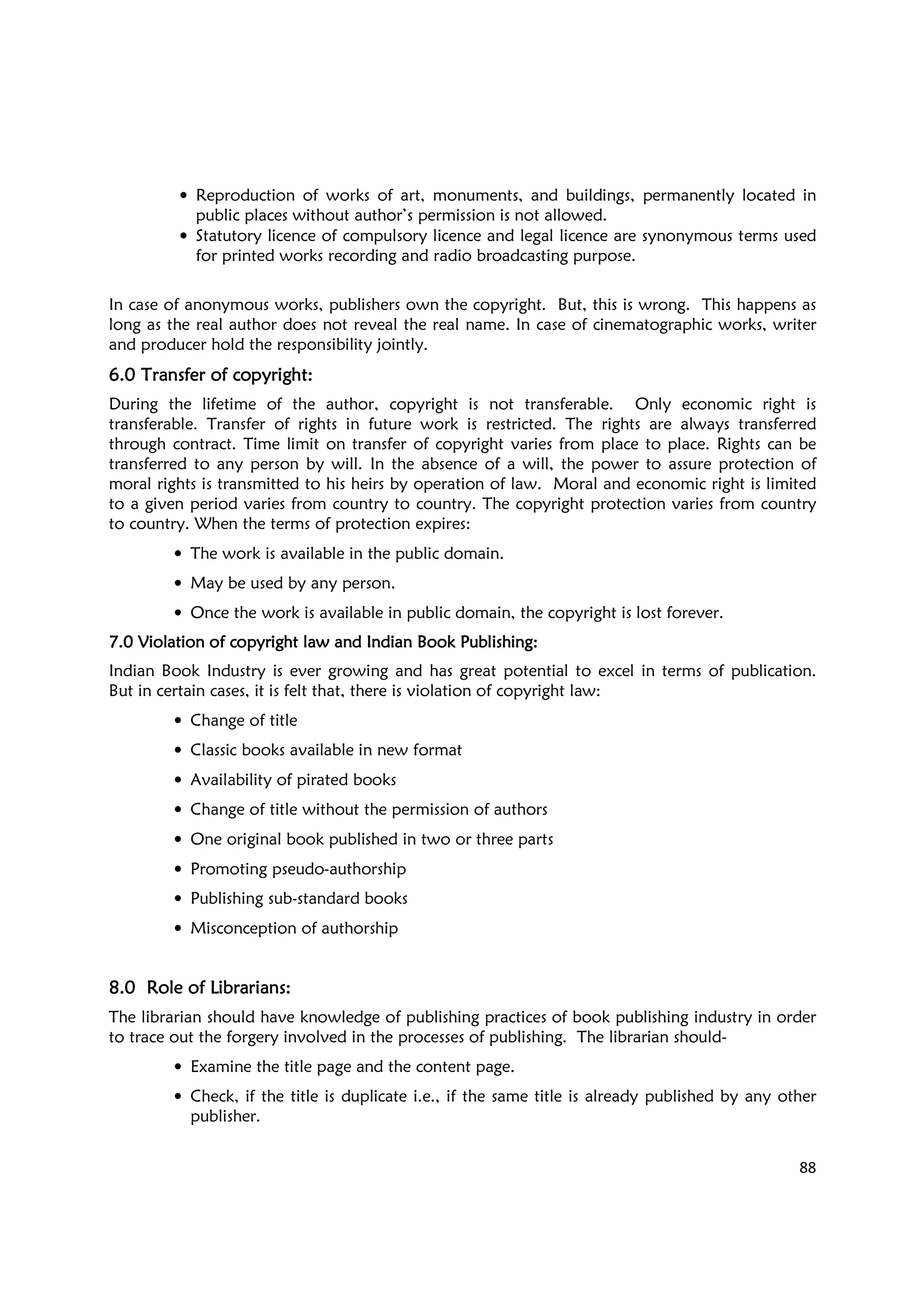 88
• Reproduction of works of art, monuments, and buildings, permanently located in
public places without author’s permission is not allowed.
• Statutory licence of compulsory licence and legal licence are synonymous terms used
for printed works recording and radio broadcasting purpose.
In case of anonymous works, publishers own the copyright. But, this is wrong. This happens as
long as the real author does not reveal the real name. In case of cinematographic works, writer
and producer hold the responsibility jointly.
6.06.06.06.0 Transfer of copyrightTransfer of copyrightTransfer of copyrightTransfer of copyright::::
During the lifetime of the author, copyright is not transferable. Only economic right is
transferable. Transfer of rights in future work is restricted. The rights are always transferred
through contract. Time limit on transfer of copyright varies from place to place. Rights can be
transferred to any person by will. In the absence of a will, the power to assure protection of
moral rights is transmitted to his heirs by operation of law. Moral and economic right is limited
to a given period varies from country to country. The copyright protection varies from country
to country. When the terms of protection expires:
• The work is available in the public domain.
• May be used by any person.
• Once the work is available in public domain, the copyright is lost forever.
7.07.07.07.0 Violation of copyright law and Indian Book Publishing:Violation of copyright law and Indian Book Publishing:Violation of copyright law and Indian Book Publishing:Violation of copyright law and Indian Book Publishing:
Indian Book Industry is ever growing and has great potential to excel in terms of publication.
But in certain cases, it is felt that, there is violation of copyright law:
• Change of title
• Classic books available in new format
• Availability of pirated books
• Change of title without the permission of authors
• One original book published in two or three parts
• Promoting pseudo-authorship
• Publishing sub-standard books
• Misconception of authorship
8.08.08.08.0 Role of Librarians:Role of Librarians:Role of Librarians:Role of Librarians:
The librarian should have knowledge of publishing practices of book publishing industry in order
to trace out the forgery involved in the processes of publishing. The librarian should-
• Examine the title page and the content page.
• Check, if the title is duplicate i.e., if the same title is already published by any other
publisher.
 