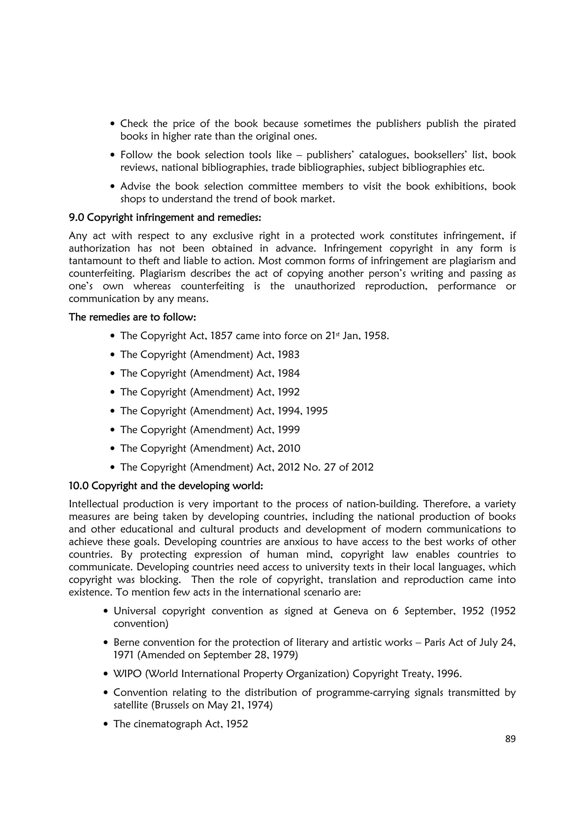89
• Check the price of the book because sometimes the publishers publish the pirated
books in higher rate than the original ones.
• Follow the book selection tools like – publishers’ catalogues, booksellers’ list, book
reviews, national bibliographies, trade bibliographies, subject bibliographies etc.
• Advise the book selection committee members to visit the book exhibitions, book
shops to understand the trend of book market.
9.09.09.09.0 Copyright infringement and remedies:Copyright infringement and remedies:Copyright infringement and remedies:Copyright infringement and remedies:
Any act with respect to any exclusive right in a protected work constitutes infringement, if
authorization has not been obtained in advance. Infringement copyright in any form is
tantamount to theft and liable to action. Most common forms of infringement are plagiarism and
counterfeiting. Plagiarism describes the act of copying another person’s writing and passing as
one’s own whereas counterfeiting is the unauthorized reproduction, performance or
communication by any means.
The remedies are to follow:The remedies are to follow:The remedies are to follow:The remedies are to follow:
• The Copyright Act, 1857 came into force on 21st Jan, 1958.
• The Copyright (Amendment) Act, 1983
• The Copyright (Amendment) Act, 1984
• The Copyright (Amendment) Act, 1992
• The Copyright (Amendment) Act, 1994, 1995
• The Copyright (Amendment) Act, 1999
• The Copyright (Amendment) Act, 2010
• The Copyright (Amendment) Act, 2012 No. 27 of 2012
10.010.010.010.0 Copyright and the developing worldCopyright and the developing worldCopyright and the developing worldCopyright and the developing world::::
Intellectual production is very important to the process of nation-building. Therefore, a variety
measures are being taken by developing countries, including the national production of books
and other educational and cultural products and development of modern communications to
achieve these goals. Developing countries are anxious to have access to the best works of other
countries. By protecting expression of human mind, copyright law enables countries to
communicate. Developing countries need access to university texts in their local languages, which
copyright was blocking. Then the role of copyright, translation and reproduction came into
existence. To mention few acts in the international scenario are:
• Universal copyright convention as signed at Geneva on 6 September, 1952 (1952
convention)
• Berne convention for the protection of literary and artistic works – Paris Act of July 24,
1971 (Amended on September 28, 1979)
• WIPO (World International Property Organization) Copyright Treaty, 1996.
• Convention relating to the distribution of programme-carrying signals transmitted by
satellite (Brussels on May 21, 1974)
• The cinematograph Act, 1952
 