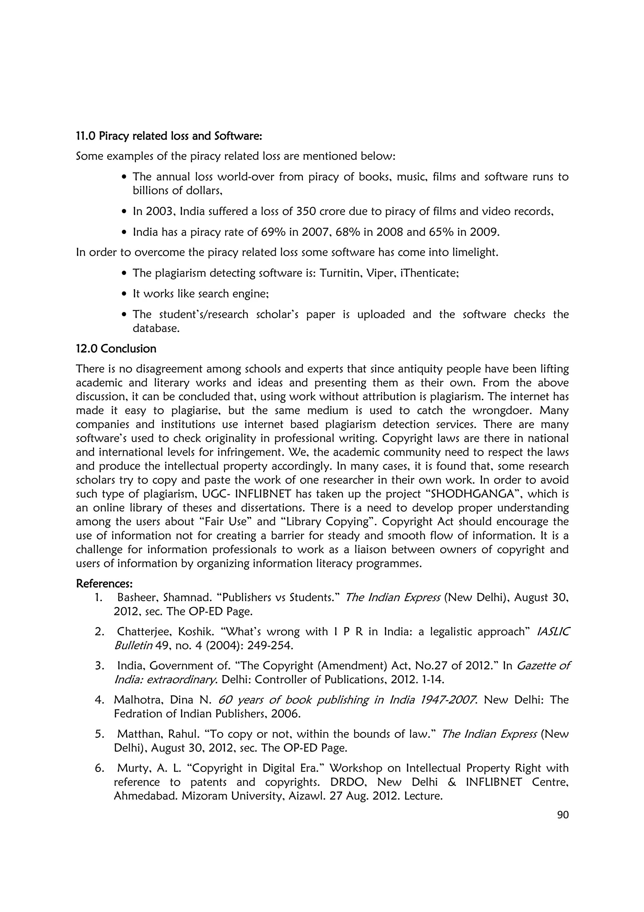 90
11.0 Piracy related loss and Software11.0 Piracy related loss and Software11.0 Piracy related loss and Software11.0 Piracy related loss and Software::::
Some examples of the piracy related loss are mentioned below:
• The annual loss world-over from piracy of books, music, films and software runs to
billions of dollars,
• In 2003, India suffered a loss of 350 crore due to piracy of films and video records,
• India has a piracy rate of 69% in 2007, 68% in 2008 and 65% in 2009.
In order to overcome the piracy related loss some software has come into limelight.
• The plagiarism detecting software is: Turnitin, Viper, iThenticate;
• It works like search engine;
• The student’s/research scholar’s paper is uploaded and the software checks the
database.
12.0 Conclusion12.0 Conclusion12.0 Conclusion12.0 Conclusion
There is no disagreement among schools and experts that since antiquity people have been lifting
academic and literary works and ideas and presenting them as their own. From the above
discussion, it can be concluded that, using work without attribution is plagiarism. The internet has
made it easy to plagiarise, but the same medium is used to catch the wrongdoer. Many
companies and institutions use internet based plagiarism detection services. There are many
software’s used to check originality in professional writing. Copyright laws are there in national
and international levels for infringement. We, the academic community need to respect the laws
and produce the intellectual property accordingly. In many cases, it is found that, some research
scholars try to copy and paste the work of one researcher in their own work. In order to avoid
such type of plagiarism, UGC- INFLIBNET has taken up the project “SHODHGANGA”, which is
an online library of theses and dissertations. There is a need to develop proper understanding
among the users about “Fair Use” and “Library Copying”. Copyright Act should encourage the
use of information not for creating a barrier for steady and smooth flow of information. It is a
challenge for information professionals to work as a liaison between owners of copyright and
users of information by organizing information literacy programmes.
References:References:References:References:
1. Basheer, Shamnad. “Publishers vs Students.” The Indian Express (New Delhi), August 30,
2012, sec. The OP-ED Page.
2. Chatterjee, Koshik. “What’s wrong with I P R in India: a legalistic approach” IASLIC
Bulletin 49, no. 4 (2004): 249-254.
3. India, Government of. “The Copyright (Amendment) Act, No.27 of 2012.” In Gazette of
India: extraordinary. Delhi: Controller of Publications, 2012. 1-14.
4. Malhotra, Dina N. 60 years of book publishing in India 1947-2007. New Delhi: The
Fedration of Indian Publishers, 2006.
5. Matthan, Rahul. “To copy or not, within the bounds of law.” The Indian Express (New
Delhi), August 30, 2012, sec. The OP-ED Page.
6. Murty, A. L. “Copyright in Digital Era.” Workshop on Intellectual Property Right with
reference to patents and copyrights. DRDO, New Delhi & INFLIBNET Centre,
Ahmedabad. Mizoram University, Aizawl. 27 Aug. 2012. Lecture.
 