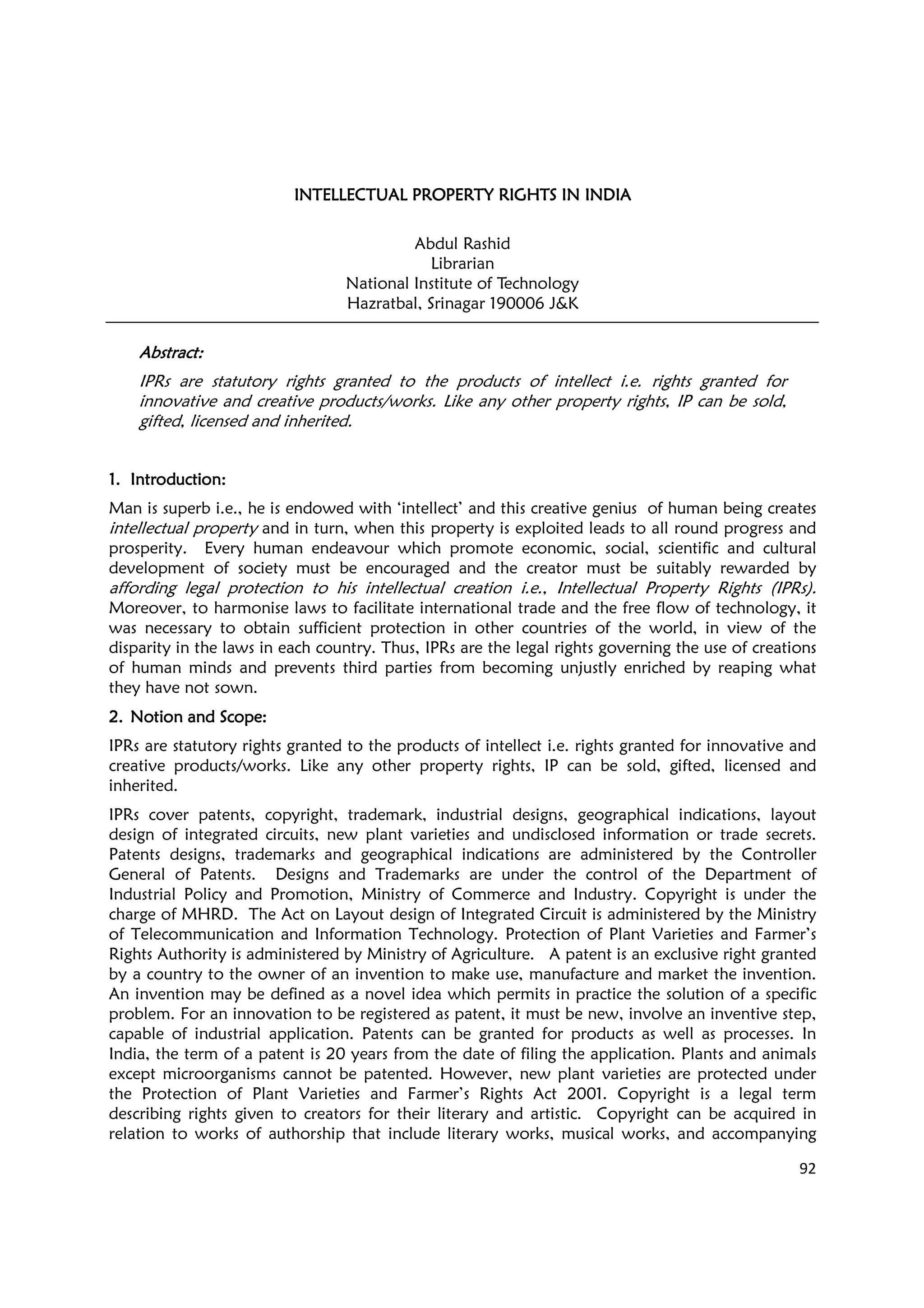 92
INTELLECTUAL PROPERTY RIGHTS ININTELLECTUAL PROPERTY RIGHTS ININTELLECTUAL PROPERTY RIGHTS ININTELLECTUAL PROPERTY RIGHTS IN INDIAINDIAINDIAINDIA
Abdul Rashid
Librarian
National Institute of Technology
Hazratbal, Srinagar 190006 J&K
AbstractAbstractAbstractAbstract::::
IPRs are statutory rights granted to the products of intellect i.e. rights granted for
innovative and creative products/works. Like any other property rights, IP can be sold,
gifted, licensed and inherited.
1.1.1.1. Introduction:Introduction:Introduction:Introduction:
Man is superb i.e., he is endowed with ‘intellect’ and this creative genius of human being creates
intellectual property and in turn, when this property is exploited leads to all round progress and
prosperity. Every human endeavour which promote economic, social, scientific and cultural
development of society must be encouraged and the creator must be suitably rewarded by
affording legal protection to his intellectual creation i.e., Intellectual Property Rights (IPRs).
Moreover, to harmonise laws to facilitate international trade and the free flow of technology, it
was necessary to obtain sufficient protection in other countries of the world, in view of the
disparity in the laws in each country. Thus, IPRs are the legal rights governing the use of creations
of human minds and prevents third parties from becoming unjustly enriched by reaping what
they have not sown.
2.2.2.2. Notion and Scope:Notion and Scope:Notion and Scope:Notion and Scope:
IPRs are statutory rights granted to the products of intellect i.e. rights granted for innovative and
creative products/works. Like any other property rights, IP can be sold, gifted, licensed and
inherited.
IPRs cover patents, copyright, trademark, industrial designs, geographical indications, layout
design of integrated circuits, new plant varieties and undisclosed information or trade secrets.
Patents designs, trademarks and geographical indications are administered by the Controller
General of Patents. Designs and Trademarks are under the control of the Department of
Industrial Policy and Promotion, Ministry of Commerce and Industry. Copyright is under the
charge of MHRD. The Act on Layout design of Integrated Circuit is administered by the Ministry
of Telecommunication and Information Technology. Protection of Plant Varieties and Farmer’s
Rights Authority is administered by Ministry of Agriculture. A patent is an exclusive right granted
by a country to the owner of an invention to make use, manufacture and market the invention.
An invention may be defined as a novel idea which permits in practice the solution of a specific
problem. For an innovation to be registered as patent, it must be new, involve an inventive step,
capable of industrial application. Patents can be granted for products as well as processes. In
India, the term of a patent is 20 years from the date of filing the application. Plants and animals
except microorganisms cannot be patented. However, new plant varieties are protected under
the Protection of Plant Varieties and Farmer’s Rights Act 2001. Copyright is a legal term
describing rights given to creators for their literary and artistic. Copyright can be acquired in
relation to works of authorship that include literary works, musical works, and accompanying
 