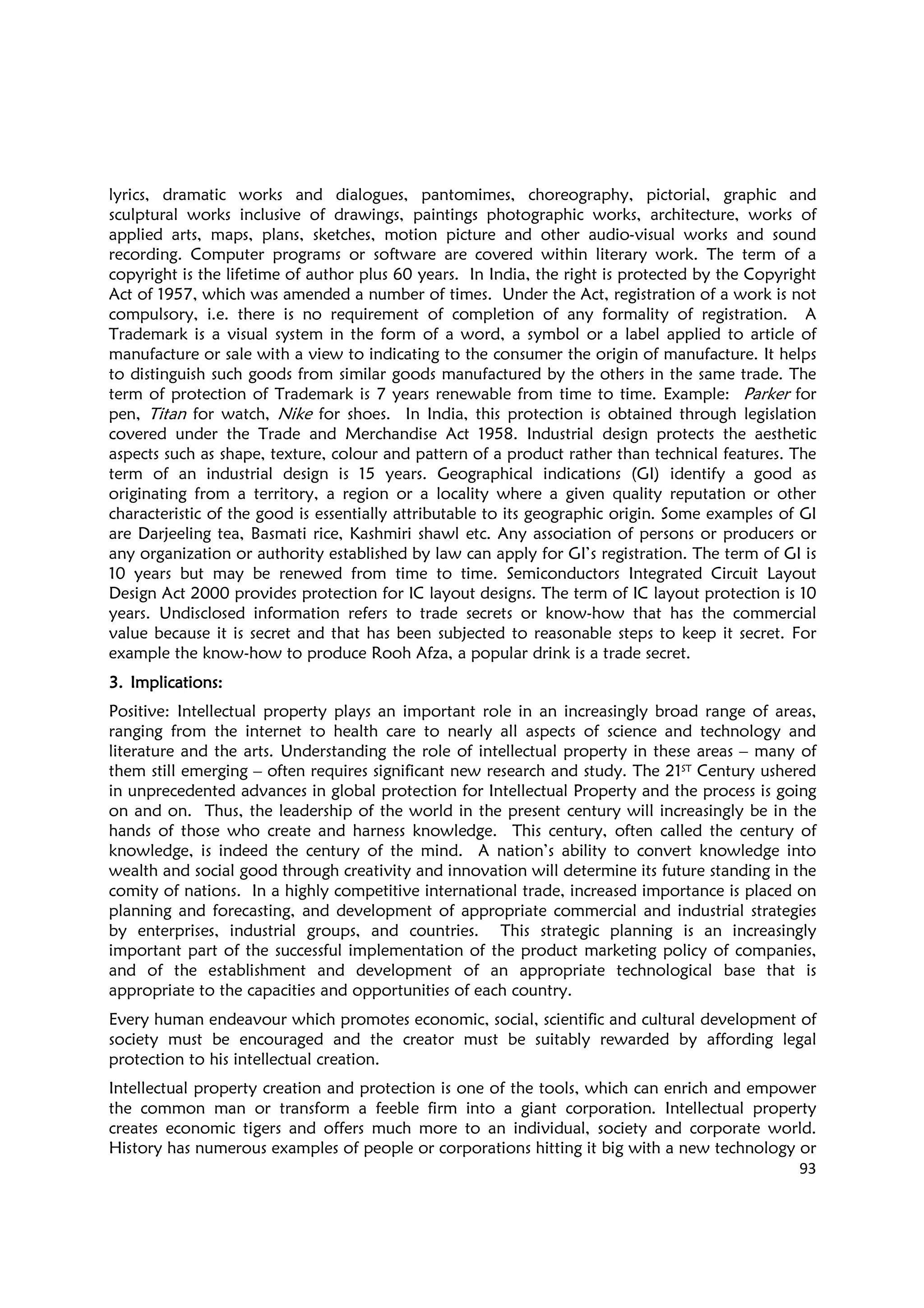 93
lyrics, dramatic works and dialogues, pantomimes, choreography, pictorial, graphic and
sculptural works inclusive of drawings, paintings photographic works, architecture, works of
applied arts, maps, plans, sketches, motion picture and other audio-visual works and sound
recording. Computer programs or software are covered within literary work. The term of a
copyright is the lifetime of author plus 60 years. In India, the right is protected by the Copyright
Act of 1957, which was amended a number of times. Under the Act, registration of a work is not
compulsory, i.e. there is no requirement of completion of any formality of registration. A
Trademark is a visual system in the form of a word, a symbol or a label applied to article of
manufacture or sale with a view to indicating to the consumer the origin of manufacture. It helps
to distinguish such goods from similar goods manufactured by the others in the same trade. The
term of protection of Trademark is 7 years renewable from time to time. Example: Parker for
pen, Titan for watch, Nike for shoes. In India, this protection is obtained through legislation
covered under the Trade and Merchandise Act 1958. Industrial design protects the aesthetic
aspects such as shape, texture, colour and pattern of a product rather than technical features. The
term of an industrial design is 15 years. Geographical indications (GI) identify a good as
originating from a territory, a region or a locality where a given quality reputation or other
characteristic of the good is essentially attributable to its geographic origin. Some examples of GI
are Darjeeling tea, Basmati rice, Kashmiri shawl etc. Any association of persons or producers or
any organization or authority established by law can apply for GI’s registration. The term of GI is
10 years but may be renewed from time to time. Semiconductors Integrated Circuit Layout
Design Act 2000 provides protection for IC layout designs. The term of IC layout protection is 10
years. Undisclosed information refers to trade secrets or know-how that has the commercial
value because it is secret and that has been subjected to reasonable steps to keep it secret. For
example the know-how to produce Rooh Afza, a popular drink is a trade secret.
3.3.3.3. Implications:Implications:Implications:Implications:
Positive: Intellectual property plays an important role in an increasingly broad range of areas,
ranging from the internet to health care to nearly all aspects of science and technology and
literature and the arts. Understanding the role of intellectual property in these areas – many of
them still emerging – often requires significant new research and study. The 21ST Century ushered
in unprecedented advances in global protection for Intellectual Property and the process is going
on and on. Thus, the leadership of the world in the present century will increasingly be in the
hands of those who create and harness knowledge. This century, often called the century of
knowledge, is indeed the century of the mind. A nation’s ability to convert knowledge into
wealth and social good through creativity and innovation will determine its future standing in the
comity of nations. In a highly competitive international trade, increased importance is placed on
planning and forecasting, and development of appropriate commercial and industrial strategies
by enterprises, industrial groups, and countries. This strategic planning is an increasingly
important part of the successful implementation of the product marketing policy of companies,
and of the establishment and development of an appropriate technological base that is
appropriate to the capacities and opportunities of each country.
Every human endeavour which promotes economic, social, scientific and cultural development of
society must be encouraged and the creator must be suitably rewarded by affording legal
protection to his intellectual creation.
Intellectual property creation and protection is one of the tools, which can enrich and empower
the common man or transform a feeble firm into a giant corporation. Intellectual property
creates economic tigers and offers much more to an individual, society and corporate world.
History has numerous examples of people or corporations hitting it big with a new technology or
 