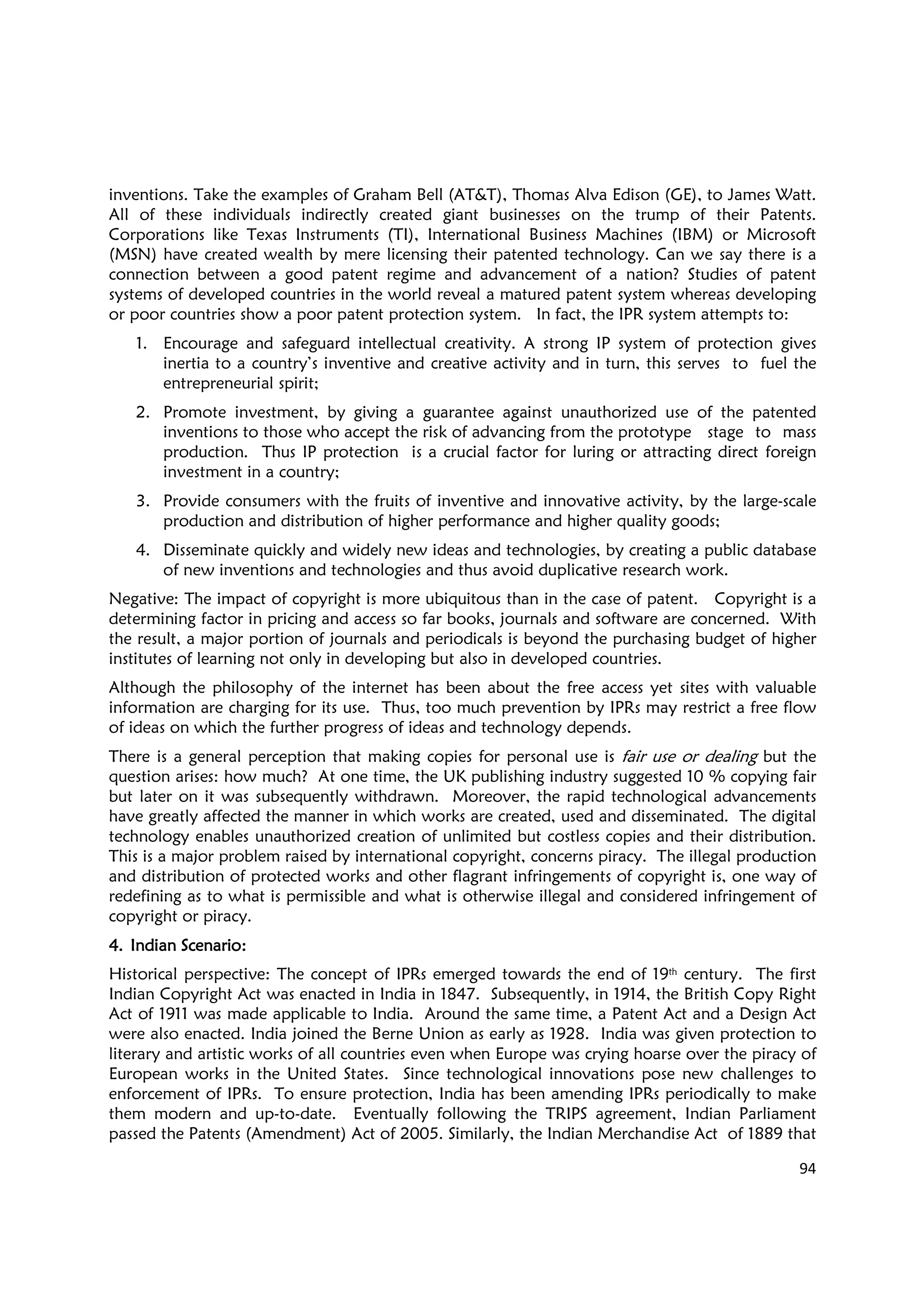 94
inventions. Take the examples of Graham Bell (AT&T), Thomas Alva Edison (GE), to James Watt.
All of these individuals indirectly created giant businesses on the trump of their Patents.
Corporations like Texas Instruments (TI), International Business Machines (IBM) or Microsoft
(MSN) have created wealth by mere licensing their patented technology. Can we say there is a
connection between a good patent regime and advancement of a nation? Studies of patent
systems of developed countries in the world reveal a matured patent system whereas developing
or poor countries show a poor patent protection system. In fact, the IPR system attempts to:
1. Encourage and safeguard intellectual creativity. A strong IP system of protection gives
inertia to a country’s inventive and creative activity and in turn, this serves to fuel the
entrepreneurial spirit;
2. Promote investment, by giving a guarantee against unauthorized use of the patented
inventions to those who accept the risk of advancing from the prototype stage to mass
production. Thus IP protection is a crucial factor for luring or attracting direct foreign
investment in a country;
3. Provide consumers with the fruits of inventive and innovative activity, by the large-scale
production and distribution of higher performance and higher quality goods;
4. Disseminate quickly and widely new ideas and technologies, by creating a public database
of new inventions and technologies and thus avoid duplicative research work.
Negative: The impact of copyright is more ubiquitous than in the case of patent. Copyright is a
determining factor in pricing and access so far books, journals and software are concerned. With
the result, a major portion of journals and periodicals is beyond the purchasing budget of higher
institutes of learning not only in developing but also in developed countries.
Although the philosophy of the internet has been about the free access yet sites with valuable
information are charging for its use. Thus, too much prevention by IPRs may restrict a free flow
of ideas on which the further progress of ideas and technology depends.
There is a general perception that making copies for personal use is fair use or dealing but the
question arises: how much? At one time, the UK publishing industry suggested 10 % copying fair
but later on it was subsequently withdrawn. Moreover, the rapid technological advancements
have greatly affected the manner in which works are created, used and disseminated. The digital
technology enables unauthorized creation of unlimited but costless copies and their distribution.
This is a major problem raised by international copyright, concerns piracy. The illegal production
and distribution of protected works and other flagrant infringements of copyright is, one way of
redefining as to what is permissible and what is otherwise illegal and considered infringement of
copyright or piracy.
4.4.4.4. Indian Scenario:Indian Scenario:Indian Scenario:Indian Scenario:
Historical perspective: The concept of IPRs emerged towards the end of 19th century. The first
Indian Copyright Act was enacted in India in 1847. Subsequently, in 1914, the British Copy Right
Act of 1911 was made applicable to India. Around the same time, a Patent Act and a Design Act
were also enacted. India joined the Berne Union as early as 1928. India was given protection to
literary and artistic works of all countries even when Europe was crying hoarse over the piracy of
European works in the United States. Since technological innovations pose new challenges to
enforcement of IPRs. To ensure protection, India has been amending IPRs periodically to make
them modern and up-to-date. Eventually following the TRIPS agreement, Indian Parliament
passed the Patents (Amendment) Act of 2005. Similarly, the Indian Merchandise Act of 1889 that
 