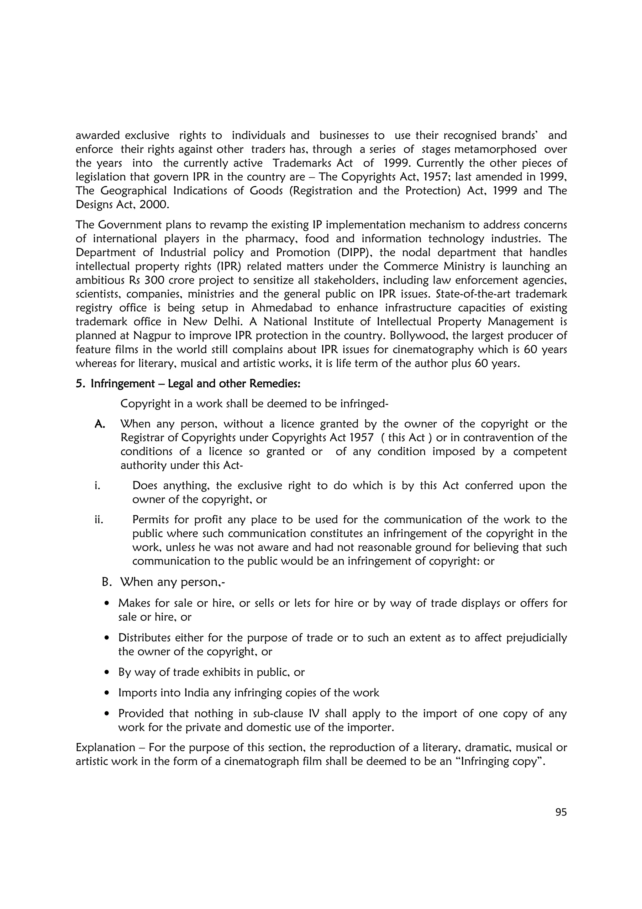 95
awarded exclusive rights to individuals and businesses to use their recognised brands’ and
enforce their rights against other traders has, through a series of stages metamorphosed over
the years into the currently active Trademarks Act of 1999. Currently the other pieces of
legislation that govern IPR in the country are – The Copyrights Act, 1957; last amended in 1999,
The Geographical Indications of Goods (Registration and the Protection) Act, 1999 and The
Designs Act, 2000.
The Government plans to revamp the existing IP implementation mechanism to address concerns
of international players in the pharmacy, food and information technology industries. The
Department of Industrial policy and Promotion (DIPP), the nodal department that handles
intellectual property rights (IPR) related matters under the Commerce Ministry is launching an
ambitious Rs 300 crore project to sensitize all stakeholders, including law enforcement agencies,
scientists, companies, ministries and the general public on IPR issues. State-of-the-art trademark
registry office is being setup in Ahmedabad to enhance infrastructure capacities of existing
trademark office in New Delhi. A National Institute of Intellectual Property Management is
planned at Nagpur to improve IPR protection in the country. Bollywood, the largest producer of
feature films in the world still complains about IPR issues for cinematography which is 60 years
whereas for literary, musical and artistic works, it is life term of the author plus 60 years.
5.5.5.5. InfringementInfringementInfringementInfringement –––– Legal and other Remedies:Legal and other Remedies:Legal and other Remedies:Legal and other Remedies:
Copyright in a work shall be deemed to be infringed-
A.A.A.A. When any person, without a licence granted by the owner of the copyright or the
Registrar of Copyrights under Copyrights Act 1957 ( this Act ) or in contravention of the
conditions of a licence so granted or of any condition imposed by a competent
authority under this Act-
i. Does anything, the exclusive right to do which is by this Act conferred upon the
owner of the copyright, or
ii. Permits for profit any place to be used for the communication of the work to the
public where such communication constitutes an infringement of the copyright in the
work, unless he was not aware and had not reasonable ground for believing that such
communication to the public would be an infringement of copyright: or
B. When any person,-
• Makes for sale or hire, or sells or lets for hire or by way of trade displays or offers for
sale or hire, or
• Distributes either for the purpose of trade or to such an extent as to affect prejudicially
the owner of the copyright, or
• By way of trade exhibits in public, or
• Imports into India any infringing copies of the work
• Provided that nothing in sub-clause IV shall apply to the import of one copy of any
work for the private and domestic use of the importer.
Explanation – For the purpose of this section, the reproduction of a literary, dramatic, musical or
artistic work in the form of a cinematograph film shall be deemed to be an “Infringing copy”.
 
