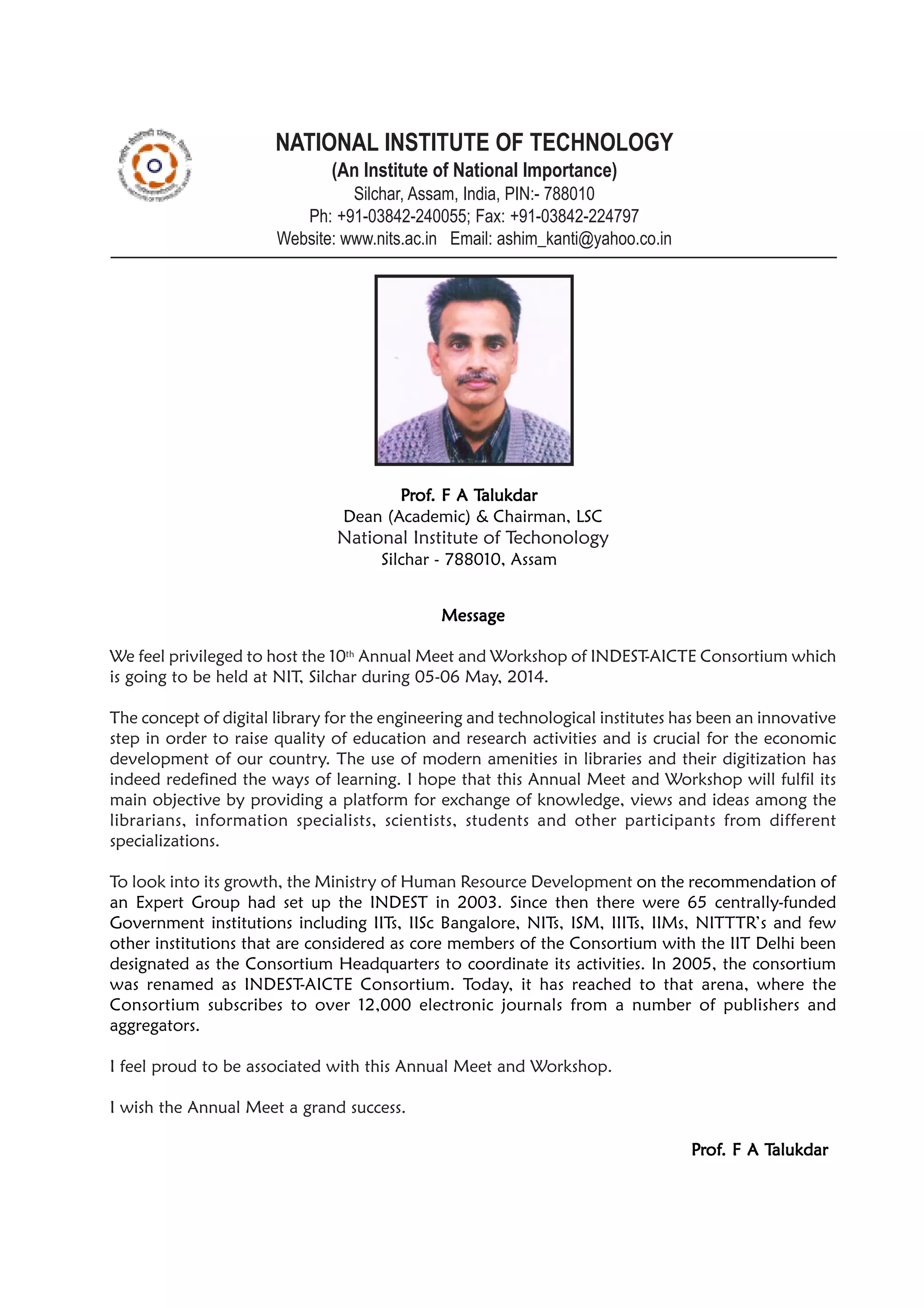 NATIONAL INSTITUTE OF TECHNOLOGY
(An Institute of National Importance)
Silchar, Assam, India, PIN:- 788010
Ph: +91-03842-240055; Fax: +91-03842-224797
Website: www.nits.ac.in Email: ashim_kanti@yahoo.co.in
MessageMessageMessageMessageMessage
We feel privileged to host the 10th
Annual Meet and Workshop of INDEST-AICTE Consortium which
is going to be held at NIT, Silchar during 05-06 May, 2014.
The concept of digital library for the engineering and technological institutes has been an innovative
step in order to raise quality of education and research activities and is crucial for the economic
development of our country. The use of modern amenities in libraries and their digitization has
indeed redefined the ways of learning. I hope that this Annual Meet and Workshop will fulfil its
main objective by providing a platform for exchange of knowledge, views and ideas among the
librarians, information specialists, scientists, students and other participants from different
specializations.
To look into its growth, the Ministry of Human Resource Development on the recommendation of
an Expert Group had set up the INDEST in 2003. Since then there were 65 centrally-funded
Government institutions including IITs, IISc Bangalore, NITs, ISM, IIITs, IIMs, NITTTR’s and few
other institutions that are considered as core members of the Consortium with the IIT Delhi been
designated as the Consortium Headquarters to coordinate its activities. In 2005, the consortium
was renamed as INDEST-AICTE Consortium. Today, it has reached to that arena, where the
Consortium subscribes to over 12,000 electronic journals from a number of publishers and
aggregators.
I feel proud to be associated with this Annual Meet and Workshop.
I wish the Annual Meet a grand success.
PPPPPrrrrrofofofofof. F A T. F A T. F A T. F A T. F A Talukdaralukdaralukdaralukdaralukdar
PPPPPrrrrrofofofofof. F A T. F A T. F A T. F A T. F A Talukdaralukdaralukdaralukdaralukdar
Dean (Academic) & Chairman, LSC
National Institute of Techonology
Silchar - 788010, Assam
 