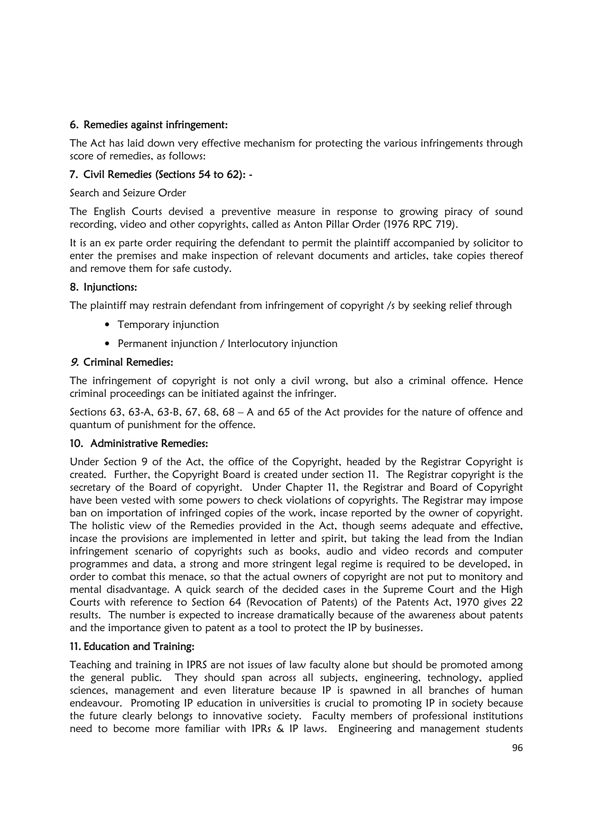96
6.6.6.6. Remedies against infringement:Remedies against infringement:Remedies against infringement:Remedies against infringement:
The Act has laid down very effective mechanism for protecting the various infringements through
score of remedies, as follows:
7.7.7.7. Civil Remedies (Sections 54 to 62):Civil Remedies (Sections 54 to 62):Civil Remedies (Sections 54 to 62):Civil Remedies (Sections 54 to 62): ----
Search and Seizure Order
The English Courts devised a preventive measure in response to growing piracy of sound
recording, video and other copyrights, called as Anton Pillar Order (1976 RPC 719).
It is an ex parte order requiring the defendant to permit the plaintiff accompanied by solicitor to
enter the premises and make inspection of relevant documents and articles, take copies thereof
and remove them for safe custody.
8.8.8.8. Injunctions:Injunctions:Injunctions:Injunctions:
The plaintiff may restrain defendant from infringement of copyright /s by seeking relief through
• Temporary injunction
• Permanent injunction / Interlocutory injunction
9.9.9.9. Criminal Remedies:Criminal Remedies:Criminal Remedies:Criminal Remedies:
The infringement of copyright is not only a civil wrong, but also a criminal offence. Hence
criminal proceedings can be initiated against the infringer.
Sections 63, 63-A, 63-B, 67, 68, 68 – A and 65 of the Act provides for the nature of offence and
quantum of punishment for the offence.
10.10.10.10. Administrative RemedieAdministrative RemedieAdministrative RemedieAdministrative Remedies:s:s:s:
Under Section 9 of the Act, the office of the Copyright, headed by the Registrar Copyright is
created. Further, the Copyright Board is created under section 11. The Registrar copyright is the
secretary of the Board of copyright. Under Chapter 11, the Registrar and Board of Copyright
have been vested with some powers to check violations of copyrights. The Registrar may impose
ban on importation of infringed copies of the work, incase reported by the owner of copyright.
The holistic view of the Remedies provided in the Act, though seems adequate and effective,
incase the provisions are implemented in letter and spirit, but taking the lead from the Indian
infringement scenario of copyrights such as books, audio and video records and computer
programmes and data, a strong and more stringent legal regime is required to be developed, in
order to combat this menace, so that the actual owners of copyright are not put to monitory and
mental disadvantage. A quick search of the decided cases in the Supreme Court and the High
Courts with reference to Section 64 (Revocation of Patents) of the Patents Act, 1970 gives 22
results. The number is expected to increase dramatically because of the awareness about patents
and the importance given to patent as a tool to protect the IP by businesses.
11.11.11.11. Education and TrainingEducation and TrainingEducation and TrainingEducation and Training::::
Teaching and training in IPRS are not issues of law faculty alone but should be promoted among
the general public. They should span across all subjects, engineering, technology, applied
sciences, management and even literature because IP is spawned in all branches of human
endeavour. Promoting IP education in universities is crucial to promoting IP in society because
the future clearly belongs to innovative society. Faculty members of professional institutions
need to become more familiar with IPRs & IP laws. Engineering and management students
 