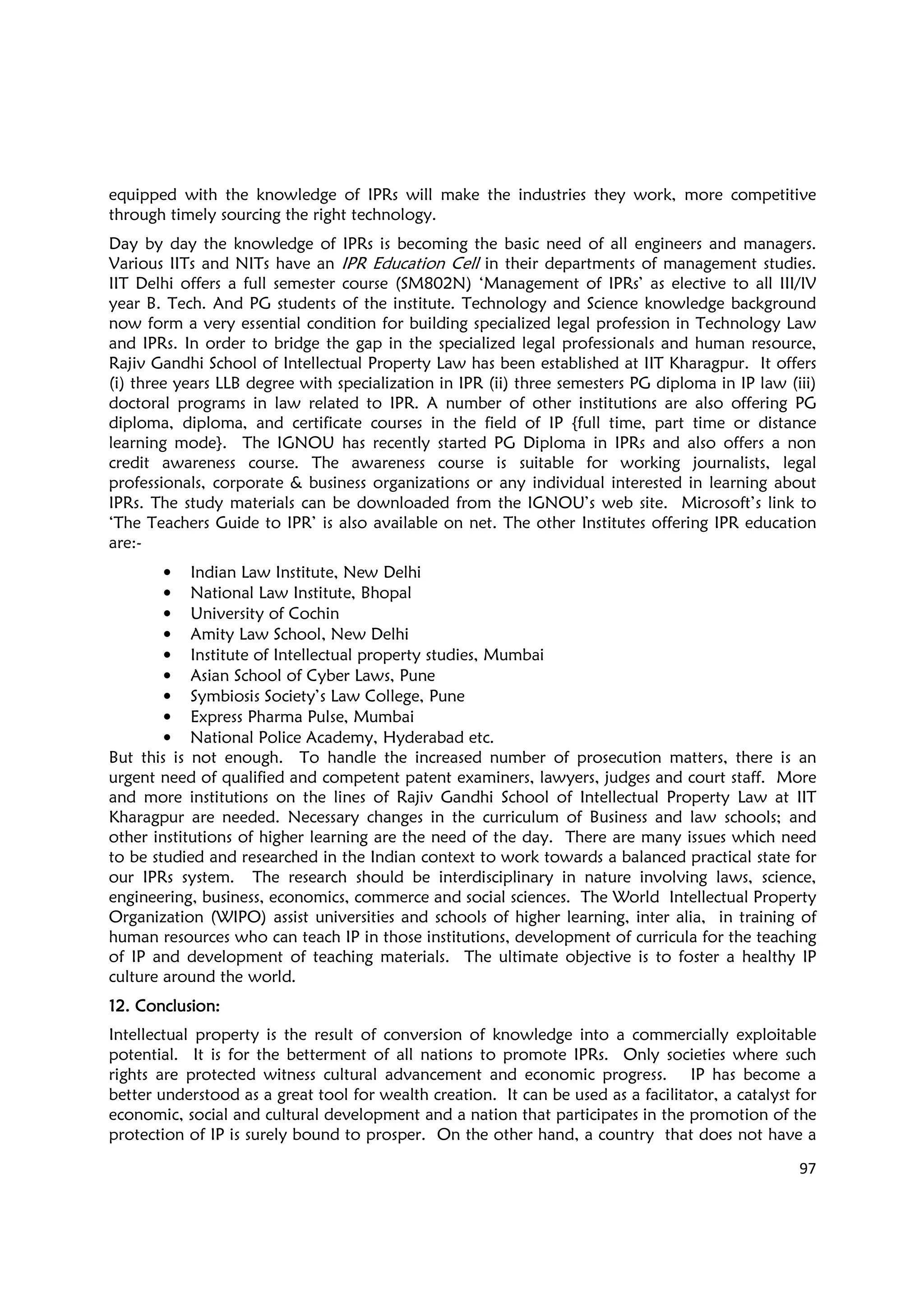 97
equipped with the knowledge of IPRs will make the industries they work, more competitive
through timely sourcing the right technology.
Day by day the knowledge of IPRs is becoming the basic need of all engineers and managers.
Various IITs and NITs have an IPR Education Cell in their departments of management studies.
IIT Delhi offers a full semester course (SM802N) ‘Management of IPRs’ as elective to all III/IV
year B. Tech. And PG students of the institute. Technology and Science knowledge background
now form a very essential condition for building specialized legal profession in Technology Law
and IPRs. In order to bridge the gap in the specialized legal professionals and human resource,
Rajiv Gandhi School of Intellectual Property Law has been established at IIT Kharagpur. It offers
(i) three years LLB degree with specialization in IPR (ii) three semesters PG diploma in IP law (iii)
doctoral programs in law related to IPR. A number of other institutions are also offering PG
diploma, diploma, and certificate courses in the field of IP {full time, part time or distance
learning mode}. The IGNOU has recently started PG Diploma in IPRs and also offers a non
credit awareness course. The awareness course is suitable for working journalists, legal
professionals, corporate & business organizations or any individual interested in learning about
IPRs. The study materials can be downloaded from the IGNOU’s web site. Microsoft’s link to
‘The Teachers Guide to IPR’ is also available on net. The other Institutes offering IPR education
are:-
• Indian Law Institute, New Delhi
• National Law Institute, Bhopal
• University of Cochin
• Amity Law School, New Delhi
• Institute of Intellectual property studies, Mumbai
• Asian School of Cyber Laws, Pune
• Symbiosis Society’s Law College, Pune
• Express Pharma Pulse, Mumbai
• National Police Academy, Hyderabad etc.
But this is not enough. To handle the increased number of prosecution matters, there is an
urgent need of qualified and competent patent examiners, lawyers, judges and court staff. More
and more institutions on the lines of Rajiv Gandhi School of Intellectual Property Law at IIT
Kharagpur are needed. Necessary changes in the curriculum of Business and law schools; and
other institutions of higher learning are the need of the day. There are many issues which need
to be studied and researched in the Indian context to work towards a balanced practical state for
our IPRs system. The research should be interdisciplinary in nature involving laws, science,
engineering, business, economics, commerce and social sciences. The World Intellectual Property
Organization (WIPO) assist universities and schools of higher learning, inter alia, in training of
human resources who can teach IP in those institutions, development of curricula for the teaching
of IP and development of teaching materials. The ultimate objective is to foster a healthy IP
culture around the world.
12.12.12.12. Conclusion:Conclusion:Conclusion:Conclusion:
Intellectual property is the result of conversion of knowledge into a commercially exploitable
potential. It is for the betterment of all nations to promote IPRs. Only societies where such
rights are protected witness cultural advancement and economic progress. IP has become a
better understood as a great tool for wealth creation. It can be used as a facilitator, a catalyst for
economic, social and cultural development and a nation that participates in the promotion of the
protection of IP is surely bound to prosper. On the other hand, a country that does not have a
 
