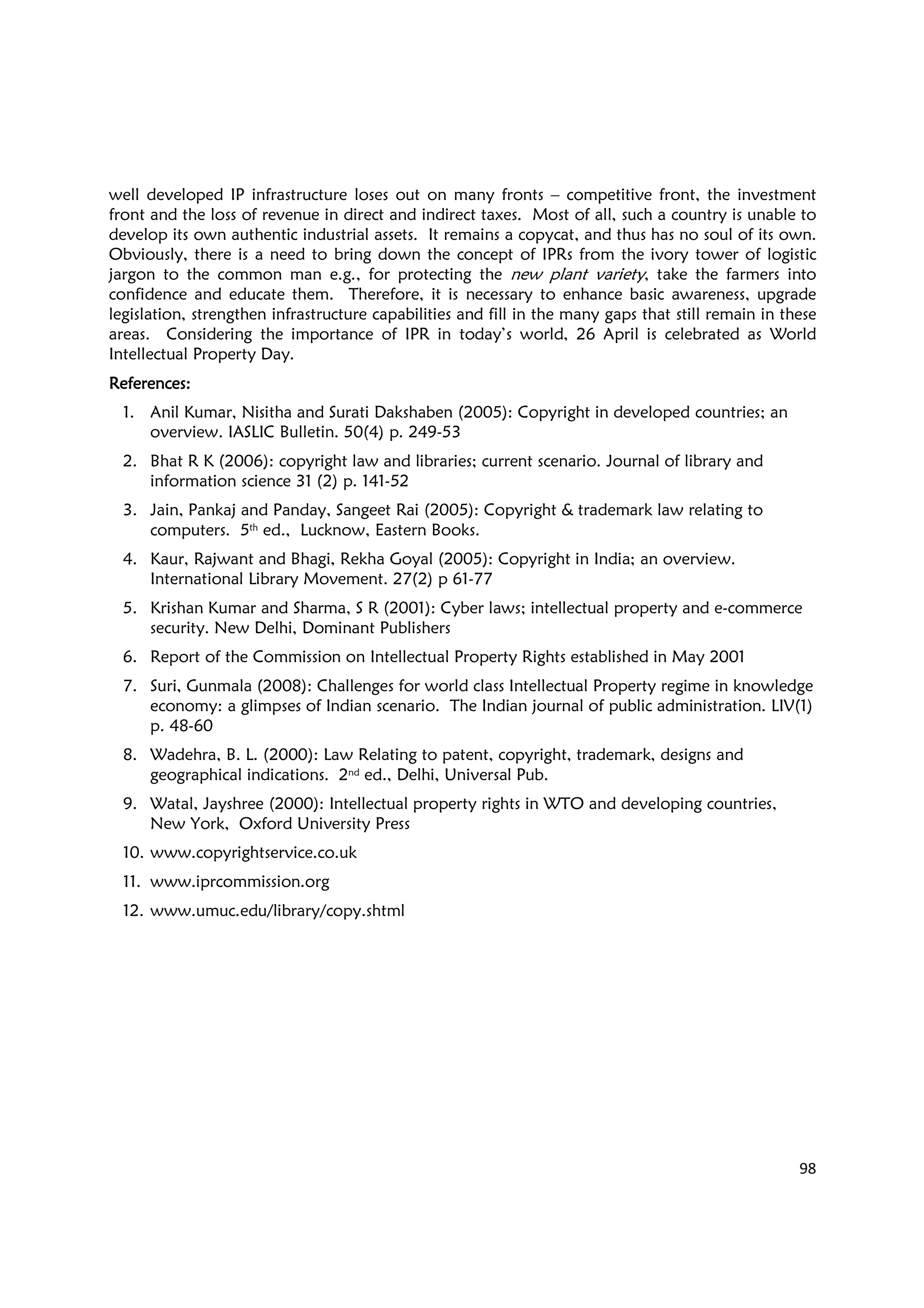 98
well developed IP infrastructure loses out on many fronts – competitive front, the investment
front and the loss of revenue in direct and indirect taxes. Most of all, such a country is unable to
develop its own authentic industrial assets. It remains a copycat, and thus has no soul of its own.
Obviously, there is a need to bring down the concept of IPRs from the ivory tower of logistic
jargon to the common man e.g., for protecting the new plant variety, take the farmers into
confidence and educate them. Therefore, it is necessary to enhance basic awareness, upgrade
legislation, strengthen infrastructure capabilities and fill in the many gaps that still remain in these
areas. Considering the importance of IPR in today’s world, 26 April is celebrated as World
Intellectual Property Day.
ReferencesReferencesReferencesReferences::::
1. Anil Kumar, Nisitha and Surati Dakshaben (2005): Copyright in developed countries; an
overview. IASLIC Bulletin. 50(4) p. 249-53
2. Bhat R K (2006): copyright law and libraries; current scenario. Journal of library and
information science 31 (2) p. 141-52
3. Jain, Pankaj and Panday, Sangeet Rai (2005): Copyright & trademark law relating to
computers. 5th ed., Lucknow, Eastern Books.
4. Kaur, Rajwant and Bhagi, Rekha Goyal (2005): Copyright in India; an overview.
International Library Movement. 27(2) p 61-77
5. Krishan Kumar and Sharma, S R (2001): Cyber laws; intellectual property and e-commerce
security. New Delhi, Dominant Publishers
6. Report of the Commission on Intellectual Property Rights established in May 2001
7. Suri, Gunmala (2008): Challenges for world class Intellectual Property regime in knowledge
economy: a glimpses of Indian scenario. The Indian journal of public administration. LIV(1)
p. 48-60
8. Wadehra, B. L. (2000): Law Relating to patent, copyright, trademark, designs and
geographical indications. 2nd ed., Delhi, Universal Pub.
9. Watal, Jayshree (2000): Intellectual property rights in WTO and developing countries,
New York, Oxford University Press
10. www.copyrightservice.co.uk
11. www.iprcommission.org
12. www.umuc.edu/library/copy.shtml
 