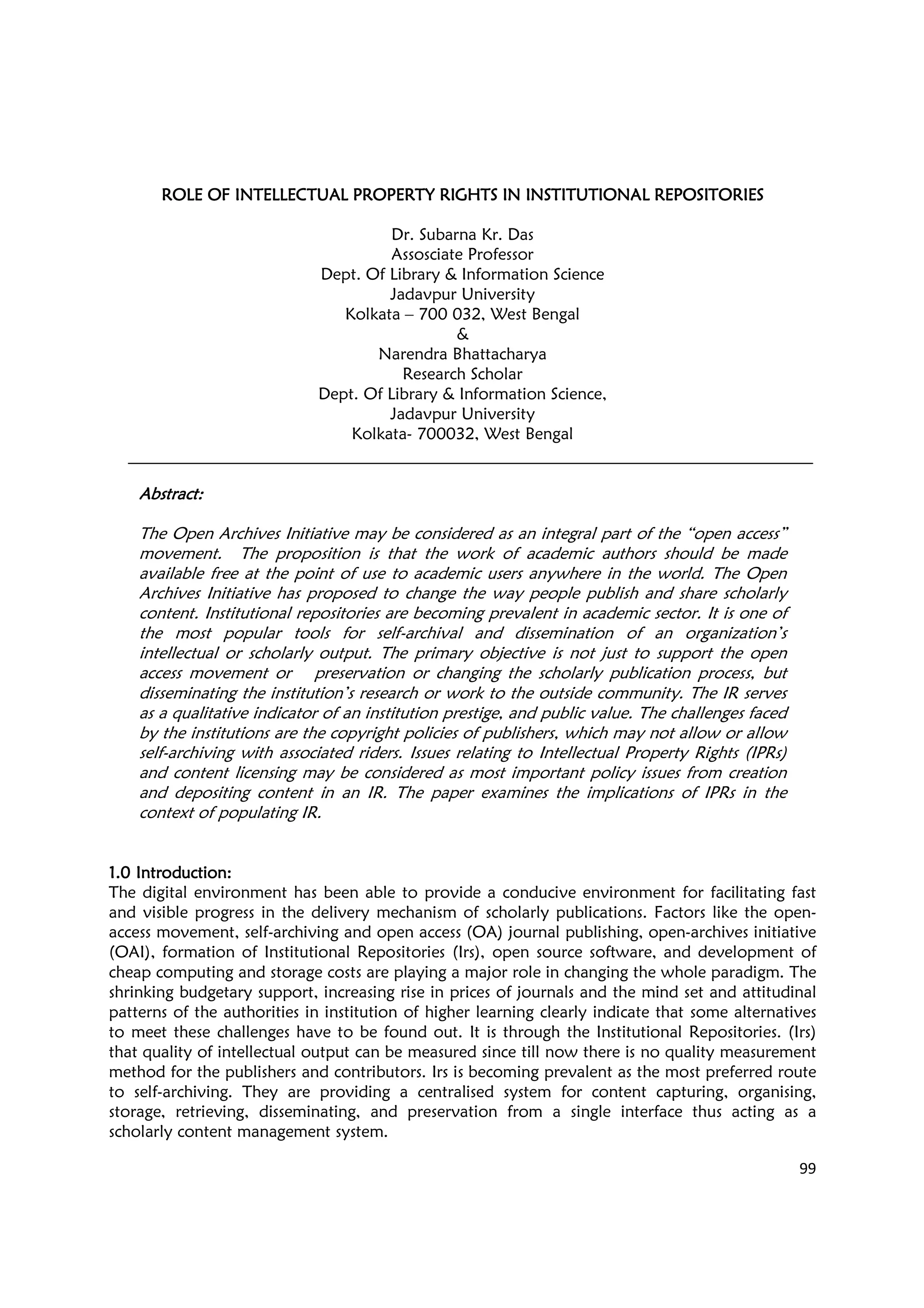 99
ROLE OF INTELLECTUALROLE OF INTELLECTUALROLE OF INTELLECTUALROLE OF INTELLECTUAL PROPERTY RIGHTS INPROPERTY RIGHTS INPROPERTY RIGHTS INPROPERTY RIGHTS IN INSTITUTIONAL REPOSITORIESINSTITUTIONAL REPOSITORIESINSTITUTIONAL REPOSITORIESINSTITUTIONAL REPOSITORIES
Dr. Subarna Kr. Das
Assosciate Professor
Dept. Of Library & Information Science
Jadavpur University
Kolkata – 700 032, West Bengal
&
Narendra Bhattacharya
Research Scholar
Dept. Of Library & Information Science,
Jadavpur University
Kolkata- 700032, West Bengal
AbstractAbstractAbstractAbstract::::
The Open Archives Initiative may be considered as an integral part of the “open access”
movement. The proposition is that the work of academic authors should be made
available free at the point of use to academic users anywhere in the world. The Open
Archives Initiative has proposed to change the way people publish and share scholarly
content. Institutional repositories are becoming prevalent in academic sector. It is one of
the most popular tools for self-archival and dissemination of an organization’s
intellectual or scholarly output. The primary objective is not just to support the open
access movement or preservation or changing the scholarly publication process, but
disseminating the institution’s research or work to the outside community. The IR serves
as a qualitative indicator of an institution prestige, and public value. The challenges faced
by the institutions are the copyright policies of publishers, which may not allow or allow
self-archiving with associated riders. Issues relating to Intellectual Property Rights (IPRs)
and content licensing may be considered as most important policy issues from creation
and depositing content in an IR. The paper examines the implications of IPRs in the
context of populating IR.
1.01.01.01.0 IntroductionIntroductionIntroductionIntroduction::::
The digital environment has been able to provide a conducive environment for facilitating fast
and visible progress in the delivery mechanism of scholarly publications. Factors like the open-
access movement, self-archiving and open access (OA) journal publishing, open-archives initiative
(OAI), formation of Institutional Repositories (Irs), open source software, and development of
cheap computing and storage costs are playing a major role in changing the whole paradigm. The
shrinking budgetary support, increasing rise in prices of journals and the mind set and attitudinal
patterns of the authorities in institution of higher learning clearly indicate that some alternatives
to meet these challenges have to be found out. It is through the Institutional Repositories. (Irs)
that quality of intellectual output can be measured since till now there is no quality measurement
method for the publishers and contributors. Irs is becoming prevalent as the most preferred route
to self-archiving. They are providing a centralised system for content capturing, organising,
storage, retrieving, disseminating, and preservation from a single interface thus acting as a
scholarly content management system.
 