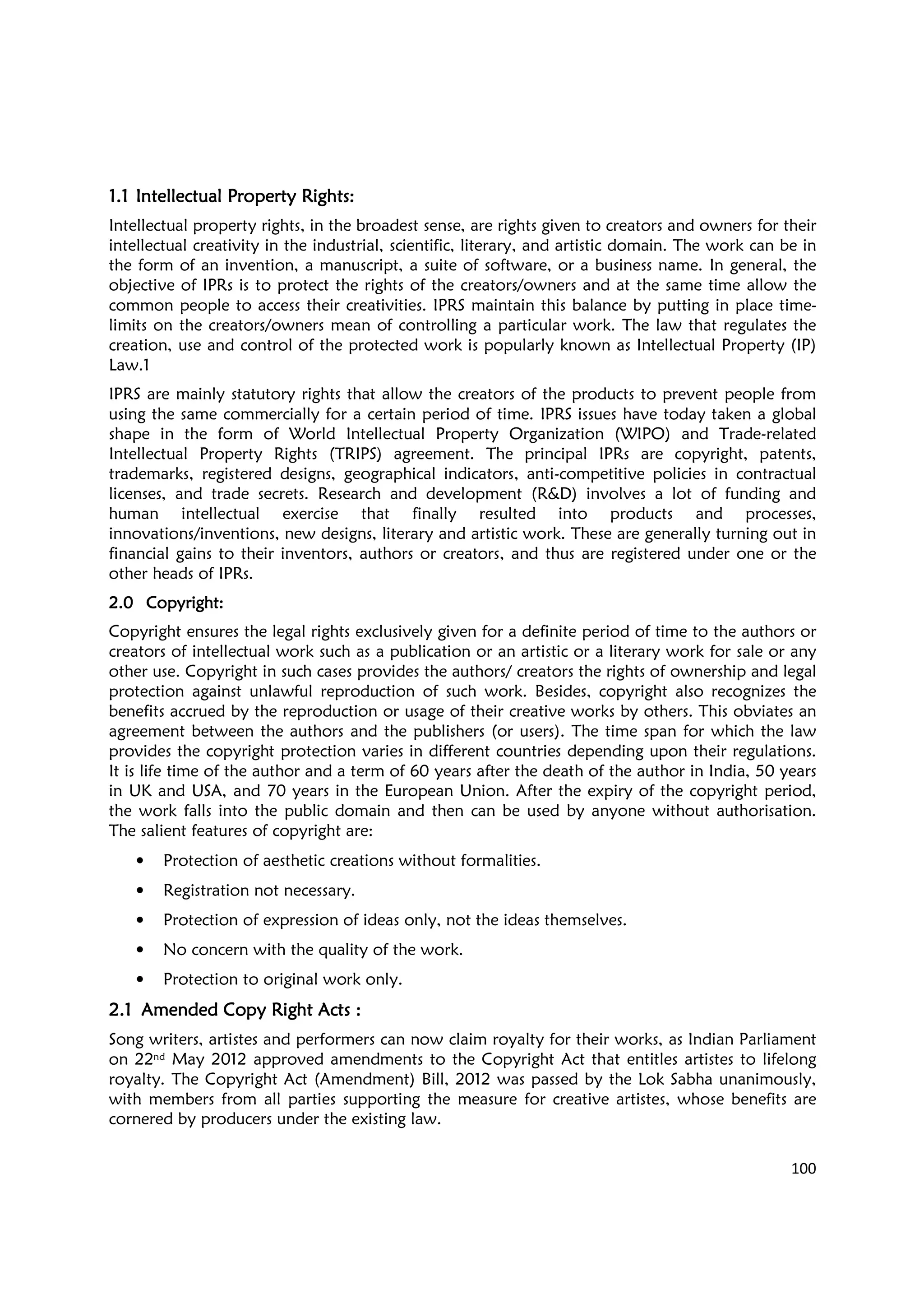 100
1.11.11.11.1 Intellectual Property RightsIntellectual Property RightsIntellectual Property RightsIntellectual Property Rights::::
Intellectual property rights, in the broadest sense, are rights given to creators and owners for their
intellectual creativity in the industrial, scientific, literary, and artistic domain. The work can be in
the form of an invention, a manuscript, a suite of software, or a business name. In general, the
objective of IPRs is to protect the rights of the creators/owners and at the same time allow the
common people to access their creativities. IPRS maintain this balance by putting in place time-
limits on the creators/owners mean of controlling a particular work. The law that regulates the
creation, use and control of the protected work is popularly known as Intellectual Property (IP)
Law.1
IPRS are mainly statutory rights that allow the creators of the products to prevent people from
using the same commercially for a certain period of time. IPRS issues have today taken a global
shape in the form of World Intellectual Property Organization (WIPO) and Trade-related
Intellectual Property Rights (TRIPS) agreement. The principal IPRs are copyright, patents,
trademarks, registered designs, geographical indicators, anti-competitive policies in contractual
licenses, and trade secrets. Research and development (R&D) involves a lot of funding and
human intellectual exercise that finally resulted into products and processes,
innovations/inventions, new designs, literary and artistic work. These are generally turning out in
financial gains to their inventors, authors or creators, and thus are registered under one or the
other heads of IPRs.
2.02.02.02.0 CopyrightCopyrightCopyrightCopyright::::
Copyright ensures the legal rights exclusively given for a definite period of time to the authors or
creators of intellectual work such as a publication or an artistic or a literary work for sale or any
other use. Copyright in such cases provides the authors/ creators the rights of ownership and legal
protection against unlawful reproduction of such work. Besides, copyright also recognizes the
benefits accrued by the reproduction or usage of their creative works by others. This obviates an
agreement between the authors and the publishers (or users). The time span for which the law
provides the copyright protection varies in different countries depending upon their regulations.
It is life time of the author and a term of 60 years after the death of the author in India, 50 years
in UK and USA, and 70 years in the European Union. After the expiry of the copyright period,
the work falls into the public domain and then can be used by anyone without authorisation.
The salient features of copyright are:
• Protection of aesthetic creations without formalities.
• Registration not necessary.
• Protection of expression of ideas only, not the ideas themselves.
• No concern with the quality of the work.
• Protection to original work only.
2.12.12.12.1 Amended Copy Right Acts :Amended Copy Right Acts :Amended Copy Right Acts :Amended Copy Right Acts :
Song writers, artistes and performers can now claim royalty for their works, as Indian Parliament
on 22nd May 2012 approved amendments to the Copyright Act that entitles artistes to lifelong
royalty. The Copyright Act (Amendment) Bill, 2012 was passed by the Lok Sabha unanimously,
with members from all parties supporting the measure for creative artistes, whose benefits are
cornered by producers under the existing law.
 