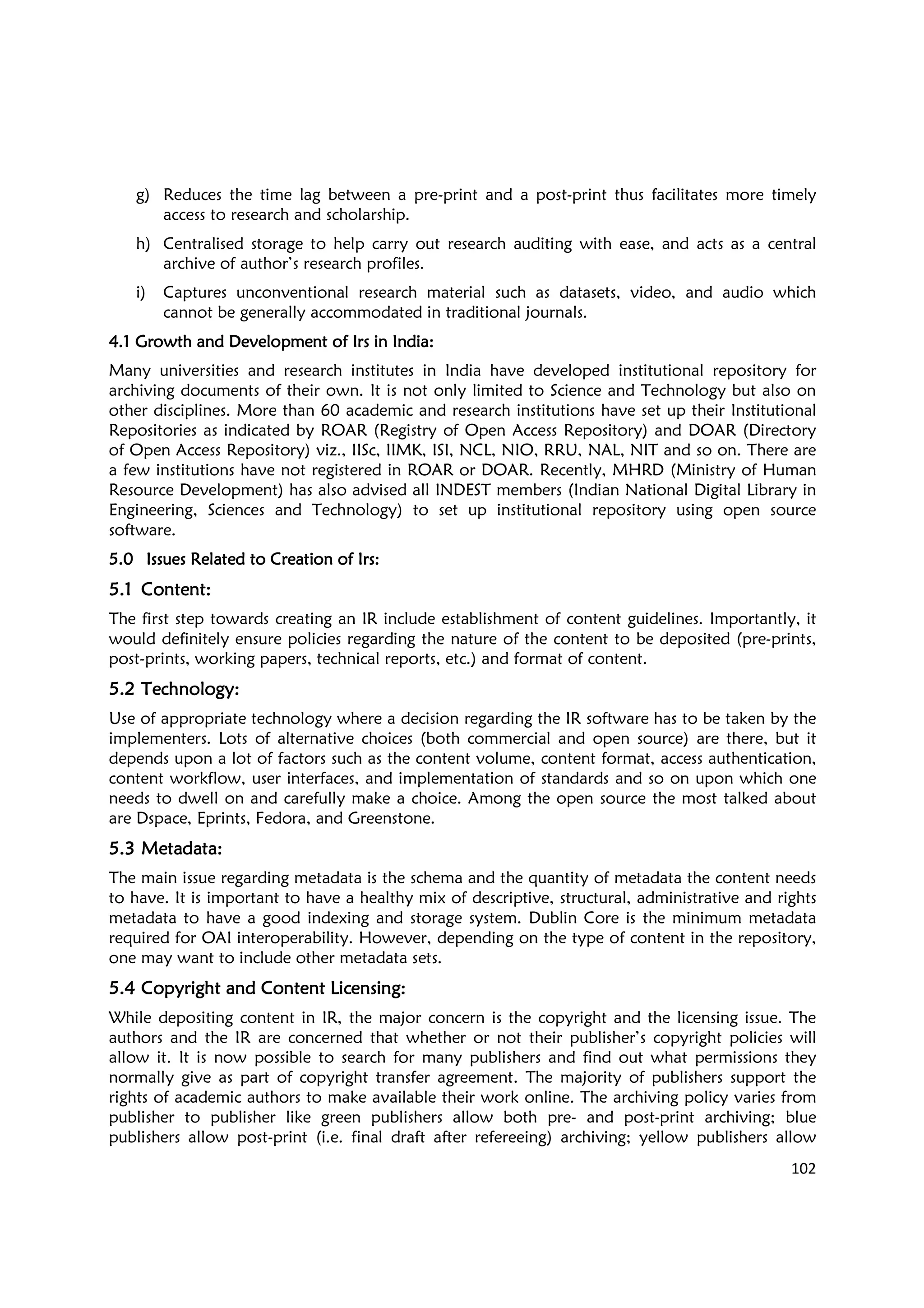102
g) Reduces the time lag between a pre-print and a post-print thus facilitates more timely
access to research and scholarship.
h) Centralised storage to help carry out research auditing with ease, and acts as a central
archive of author’s research profiles.
i) Captures unconventional research material such as datasets, video, and audio which
cannot be generally accommodated in traditional journals.
4.14.14.14.1 Growth and Development of IGrowth and Development of IGrowth and Development of IGrowth and Development of Irrrrs in Indias in Indias in Indias in India::::
Many universities and research institutes in India have developed institutional repository for
archiving documents of their own. It is not only limited to Science and Technology but also on
other disciplines. More than 60 academic and research institutions have set up their Institutional
Repositories as indicated by ROAR (Registry of Open Access Repository) and DOAR (Directory
of Open Access Repository) viz., IISc, IIMK, ISI, NCL, NIO, RRU, NAL, NIT and so on. There are
a few institutions have not registered in ROAR or DOAR. Recently, MHRD (Ministry of Human
Resource Development) has also advised all INDEST members (Indian National Digital Library in
Engineering, Sciences and Technology) to set up institutional repository using open source
software.
5.05.05.05.0 Issues Related to Creation of IIssues Related to Creation of IIssues Related to Creation of IIssues Related to Creation of Irrrrssss::::
5.15.15.15.1 ContentContentContentContent::::
The first step towards creating an IR include establishment of content guidelines. Importantly, it
would definitely ensure policies regarding the nature of the content to be deposited (pre-prints,
post-prints, working papers, technical reports, etc.) and format of content.
5.25.25.25.2 TechnologyTechnologyTechnologyTechnology::::
Use of appropriate technology where a decision regarding the IR software has to be taken by the
implementers. Lots of alternative choices (both commercial and open source) are there, but it
depends upon a lot of factors such as the content volume, content format, access authentication,
content workflow, user interfaces, and implementation of standards and so on upon which one
needs to dwell on and carefully make a choice. Among the open source the most talked about
are Dspace, Eprints, Fedora, and Greenstone.
5.35.35.35.3 MetadataMetadataMetadataMetadata::::
The main issue regarding metadata is the schema and the quantity of metadata the content needs
to have. It is important to have a healthy mix of descriptive, structural, administrative and rights
metadata to have a good indexing and storage system. Dublin Core is the minimum metadata
required for OAI interoperability. However, depending on the type of content in the repository,
one may want to include other metadata sets.
5.45.45.45.4 Copyright and Content LicensingCopyright and Content LicensingCopyright and Content LicensingCopyright and Content Licensing::::
While depositing content in IR, the major concern is the copyright and the licensing issue. The
authors and the IR are concerned that whether or not their publisher’s copyright policies will
allow it. It is now possible to search for many publishers and find out what permissions they
normally give as part of copyright transfer agreement. The majority of publishers support the
rights of academic authors to make available their work online. The archiving policy varies from
publisher to publisher like green publishers allow both pre- and post-print archiving; blue
publishers allow post-print (i.e. final draft after refereeing) archiving; yellow publishers allow
 