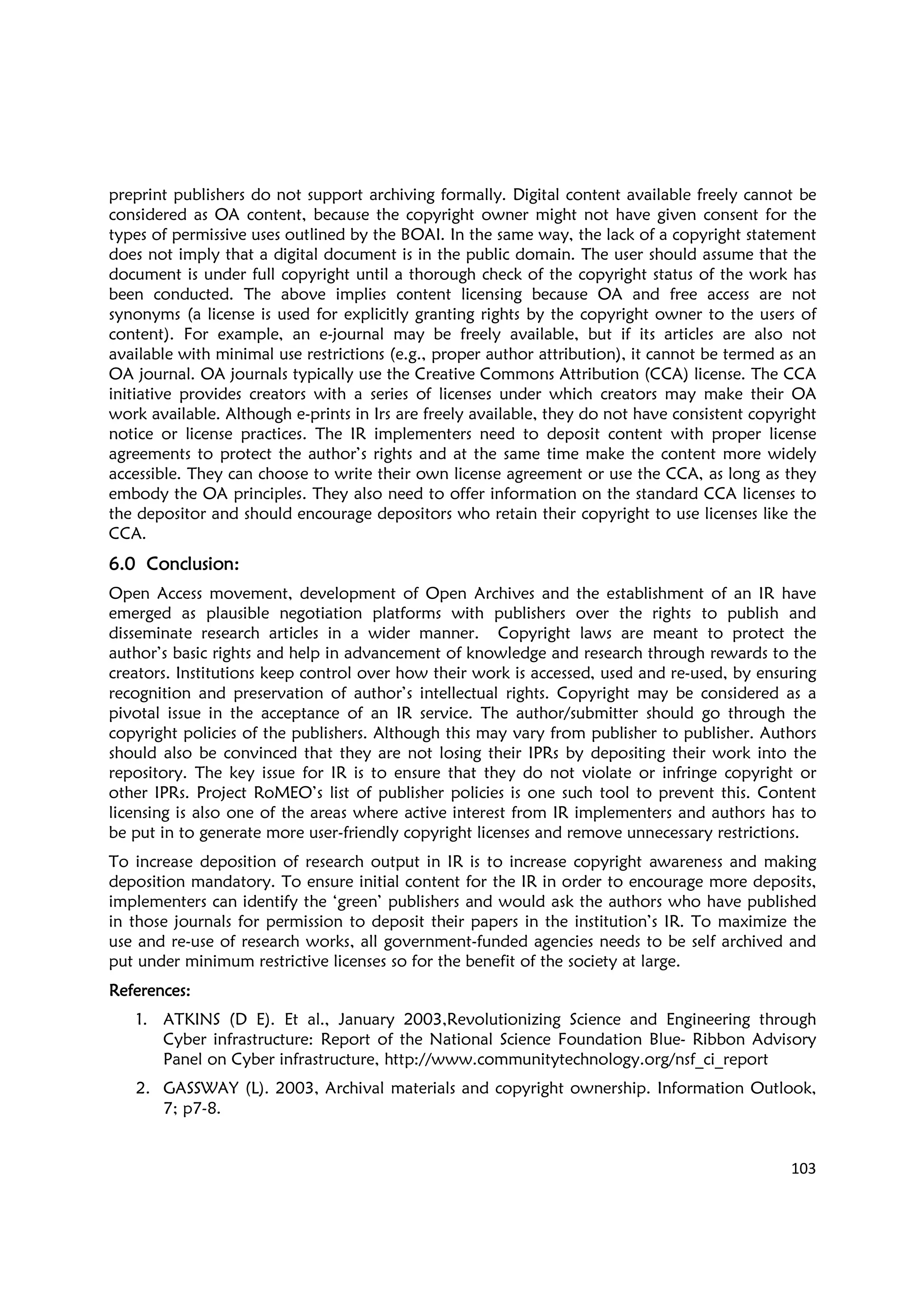 103
preprint publishers do not support archiving formally. Digital content available freely cannot be
considered as OA content, because the copyright owner might not have given consent for the
types of permissive uses outlined by the BOAI. In the same way, the lack of a copyright statement
does not imply that a digital document is in the public domain. The user should assume that the
document is under full copyright until a thorough check of the copyright status of the work has
been conducted. The above implies content licensing because OA and free access are not
synonyms (a license is used for explicitly granting rights by the copyright owner to the users of
content). For example, an e-journal may be freely available, but if its articles are also not
available with minimal use restrictions (e.g., proper author attribution), it cannot be termed as an
OA journal. OA journals typically use the Creative Commons Attribution (CCA) license. The CCA
initiative provides creators with a series of licenses under which creators may make their OA
work available. Although e-prints in Irs are freely available, they do not have consistent copyright
notice or license practices. The IR implementers need to deposit content with proper license
agreements to protect the author’s rights and at the same time make the content more widely
accessible. They can choose to write their own license agreement or use the CCA, as long as they
embody the OA principles. They also need to offer information on the standard CCA licenses to
the depositor and should encourage depositors who retain their copyright to use licenses like the
CCA.
6.06.06.06.0 ConclusionConclusionConclusionConclusion::::
Open Access movement, development of Open Archives and the establishment of an IR have
emerged as plausible negotiation platforms with publishers over the rights to publish and
disseminate research articles in a wider manner. Copyright laws are meant to protect the
author’s basic rights and help in advancement of knowledge and research through rewards to the
creators. Institutions keep control over how their work is accessed, used and re-used, by ensuring
recognition and preservation of author’s intellectual rights. Copyright may be considered as a
pivotal issue in the acceptance of an IR service. The author/submitter should go through the
copyright policies of the publishers. Although this may vary from publisher to publisher. Authors
should also be convinced that they are not losing their IPRs by depositing their work into the
repository. The key issue for IR is to ensure that they do not violate or infringe copyright or
other IPRs. Project RoMEO’s list of publisher policies is one such tool to prevent this. Content
licensing is also one of the areas where active interest from IR implementers and authors has to
be put in to generate more user-friendly copyright licenses and remove unnecessary restrictions.
To increase deposition of research output in IR is to increase copyright awareness and making
deposition mandatory. To ensure initial content for the IR in order to encourage more deposits,
implementers can identify the ‘green’ publishers and would ask the authors who have published
in those journals for permission to deposit their papers in the institution’s IR. To maximize the
use and re-use of research works, all government-funded agencies needs to be self archived and
put under minimum restrictive licenses so for the benefit of the society at large.
References:References:References:References:
1. ATKINS (D E). Et al., January 2003,Revolutionizing Science and Engineering through
Cyber infrastructure: Report of the National Science Foundation Blue- Ribbon Advisory
Panel on Cyber infrastructure, http://www.communitytechnology.org/nsf_ci_report
2. GASSWAY (L). 2003, Archival materials and copyright ownership. Information Outlook,
7; p7-8.
 