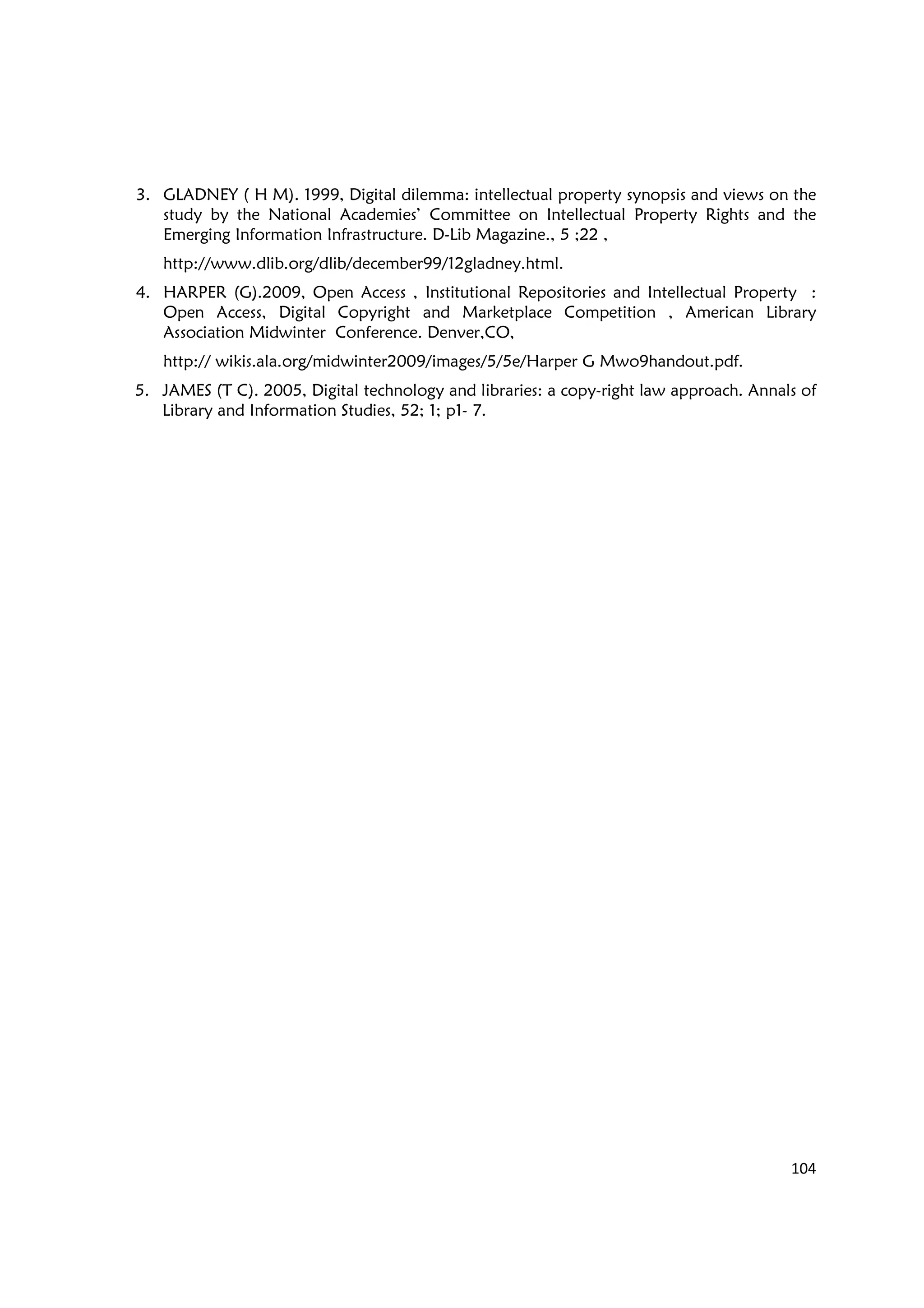 104
3. GLADNEY ( H M). 1999, Digital dilemma: intellectual property synopsis and views on the
study by the National Academies’ Committee on Intellectual Property Rights and the
Emerging Information Infrastructure. D-Lib Magazine., 5 ;22 ,
http://www.dlib.org/dlib/december99/12gladney.html.
4. HARPER (G).2009, Open Access , Institutional Repositories and Intellectual Property :
Open Access, Digital Copyright and Marketplace Competition , American Library
Association Midwinter Conference. Denver,CO,
http:// wikis.ala.org/midwinter2009/images/5/5e/Harper G Mwo9handout.pdf.
5. JAMES (T C). 2005, Digital technology and libraries: a copy-right law approach. Annals of
Library and Information Studies, 52; 1; p1- 7.
 