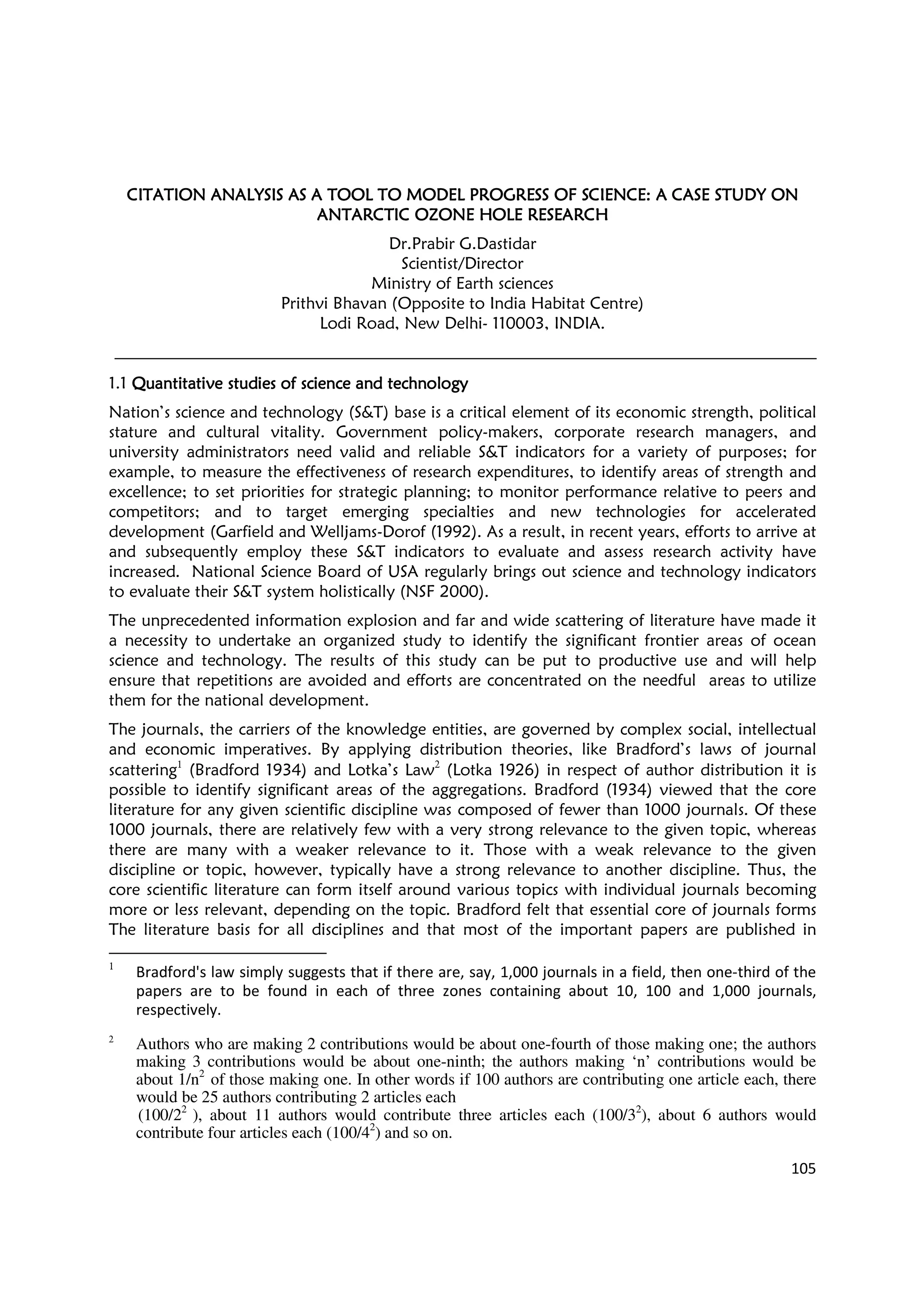 105
CITATION ANALYSIS ASCITATION ANALYSIS ASCITATION ANALYSIS ASCITATION ANALYSIS AS A TOOL TO MODEL PROGA TOOL TO MODEL PROGA TOOL TO MODEL PROGA TOOL TO MODEL PROGRESS OF SCIENCE: A CRESS OF SCIENCE: A CRESS OF SCIENCE: A CRESS OF SCIENCE: A CASE STUDY ONASE STUDY ONASE STUDY ONASE STUDY ON
ANTARCTIC OZONE HOLEANTARCTIC OZONE HOLEANTARCTIC OZONE HOLEANTARCTIC OZONE HOLE RESEARCHRESEARCHRESEARCHRESEARCH
Dr.Prabir G.Dastidar
Scientist/Director
Ministry of Earth sciences
Prithvi Bhavan (Opposite to India Habitat Centre)
Lodi Road, New Delhi- 110003, INDIA.
1.1 Quantitative studies of science and technologyQuantitative studies of science and technologyQuantitative studies of science and technologyQuantitative studies of science and technology
Nation’s science and technology (S&T) base is a critical element of its economic strength, political
stature and cultural vitality. Government policy-makers, corporate research managers, and
university administrators need valid and reliable S&T indicators for a variety of purposes; for
example, to measure the effectiveness of research expenditures, to identify areas of strength and
excellence; to set priorities for strategic planning; to monitor performance relative to peers and
competitors; and to target emerging specialties and new technologies for accelerated
development (Garfield and Welljams-Dorof (1992). As a result, in recent years, efforts to arrive at
and subsequently employ these S&T indicators to evaluate and assess research activity have
increased. National Science Board of USA regularly brings out science and technology indicators
to evaluate their S&T system holistically (NSF 2000).
The unprecedented information explosion and far and wide scattering of literature have made it
a necessity to undertake an organized study to identify the significant frontier areas of ocean
science and technology. The results of this study can be put to productive use and will help
ensure that repetitions are avoided and efforts are concentrated on the needful areas to utilize
them for the national development.
The journals, the carriers of the knowledge entities, are governed by complex social, intellectual
and economic imperatives. By applying distribution theories, like Bradford’s laws of journal
scattering1
(Bradford 1934) and Lotka’s Law2
(Lotka 1926) in respect of author distribution it is
possible to identify significant areas of the aggregations. Bradford (1934) viewed that the core
literature for any given scientific discipline was composed of fewer than 1000 journals. Of these
1000 journals, there are relatively few with a very strong relevance to the given topic, whereas
there are many with a weaker relevance to it. Those with a weak relevance to the given
discipline or topic, however, typically have a strong relevance to another discipline. Thus, the
core scientific literature can form itself around various topics with individual journals becoming
more or less relevant, depending on the topic. Bradford felt that essential core of journals forms
The literature basis for all disciplines and that most of the important papers are published in
1
Bradford's law simply suggests that if there are, say, 1,000 journals in a field, then one-third of the
papers are to be found in each of three zones containing about 10, 100 and 1,000 journals,
respectively.
2
Authors who are making 2 contributions would be about one-fourth of those making one; the authors
making 3 contributions would be about one-ninth; the authors making ‘n’ contributions would be
about 1/n2
of those making one. In other words if 100 authors are contributing one article each, there
would be 25 authors contributing 2 articles each
(100/22
), about 11 authors would contribute three articles each (100/32
), about 6 authors would
contribute four articles each (100/42
) and so on.
 