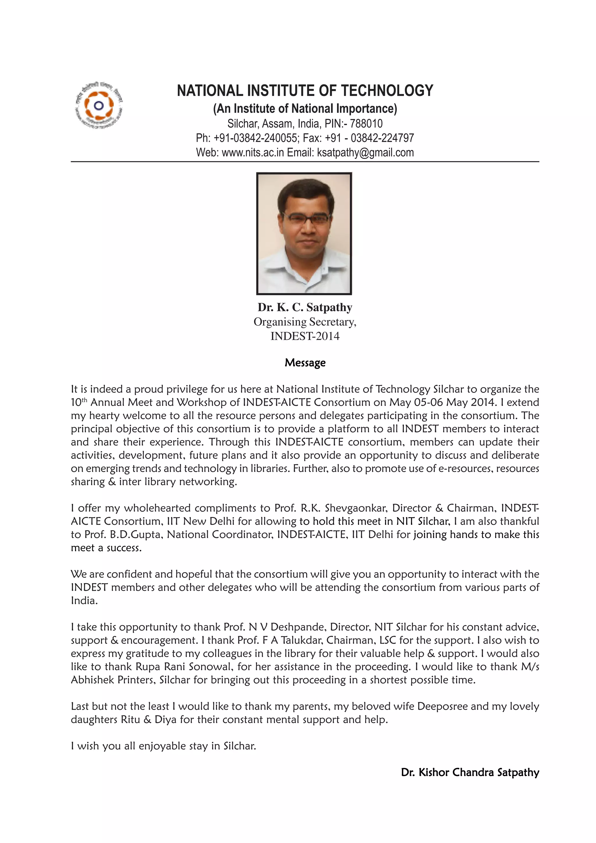 NATIONAL INSTITUTE OF TECHNOLOGY
(An Institute of National Importance)
Silchar, Assam, India, PIN:- 788010
Ph: +91-03842-240055; Fax: +91 - 03842-224797
Web: www.nits.ac.in Email: ksatpathy@gmail.com
MessageMessageMessageMessageMessage
It is indeed a proud privilege for us here at National Institute of Technology Silchar to organize the
10th
Annual Meet and Workshop of INDEST-AICTE Consortium on May 05-06 May 2014. I extend
my hearty welcome to all the resource persons and delegates participating in the consortium. The
principal objective of this consortium is to provide a platform to all INDEST members to interact
and share their experience. Through this INDEST-AICTE consortium, members can update their
activities, development, future plans and it also provide an opportunity to discuss and deliberate
on emerging trends and technology in libraries. Further, also to promote use of e-resources, resources
sharing & inter library networking.
I offer my wholehearted compliments to Prof. R.K. Shevgaonkar, Director & Chairman, INDEST-
AICTE Consortium, IIT New Delhi for allowing to hold this meet in NIT Silchar, I am also thankful
to Prof. B.D.Gupta, National Coordinator, INDEST-AICTE, IIT Delhi for joining hands to make this
meet a success.
We are confident and hopeful that the consortium will give you an opportunity to interact with the
INDEST members and other delegates who will be attending the consortium from various parts of
India.
I take this opportunity to thank Prof. N V Deshpande, Director, NIT Silchar for his constant advice,
support & encouragement. I thank Prof. F A Talukdar, Chairman, LSC for the support. I also wish to
express my gratitude to my colleagues in the library for their valuable help & support. I would also
like to thank Rupa Rani Sonowal, for her assistance in the proceeding. I would like to thank M/s
Abhishek Printers, Silchar for bringing out this proceeding in a shortest possible time.
Last but not the least I would like to thank my parents, my beloved wife Deeposree and my lovely
daughters Ritu & Diya for their constant mental support and help.
I wish you all enjoyable stay in Silchar.
DrDrDrDrDr. Kishor Chandra Satpathy. Kishor Chandra Satpathy. Kishor Chandra Satpathy. Kishor Chandra Satpathy. Kishor Chandra Satpathy
Dr. K. C. Satpathy
Organising Secretary,
INDEST-2014
 
