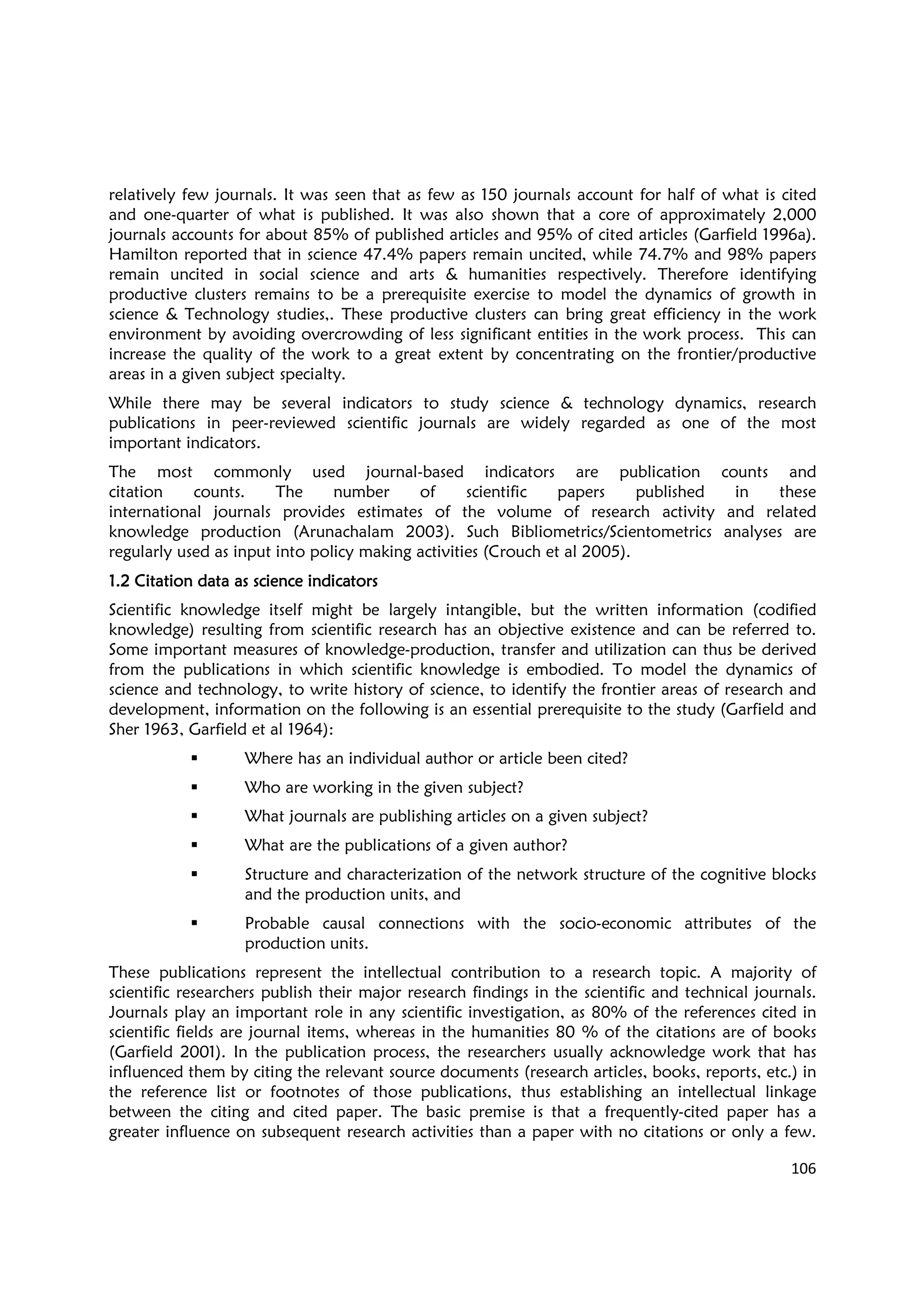 106
relatively few journals. It was seen that as few as 150 journals account for half of what is cited
and one-quarter of what is published. It was also shown that a core of approximately 2,000
journals accounts for about 85% of published articles and 95% of cited articles (Garfield 1996a).
Hamilton reported that in science 47.4% papers remain uncited, while 74.7% and 98% papers
remain uncited in social science and arts & humanities respectively. Therefore identifying
productive clusters remains to be a prerequisite exercise to model the dynamics of growth in
science & Technology studies,. These productive clusters can bring great efficiency in the work
environment by avoiding overcrowding of less significant entities in the work process. This can
increase the quality of the work to a great extent by concentrating on the frontier/productive
areas in a given subject specialty.
While there may be several indicators to study science & technology dynamics, research
publications in peer-reviewed scientific journals are widely regarded as one of the most
important indicators.
The most commonly used journal-based indicators are publication counts and
citation counts. The number of scientific papers published in these
international journals provides estimates of the volume of research activity and related
knowledge production (Arunachalam 2003). Such Bibliometrics/Scientometrics analyses are
regularly used as input into policy making activities (Crouch et al 2005).
1.21.21.21.2 Citation data as science indicatorsCitation data as science indicatorsCitation data as science indicatorsCitation data as science indicators
Scientific knowledge itself might be largely intangible, but the written information (codified
knowledge) resulting from scientific research has an objective existence and can be referred to.
Some important measures of knowledge-production, transfer and utilization can thus be derived
from the publications in which scientific knowledge is embodied. To model the dynamics of
science and technology, to write history of science, to identify the frontier areas of research and
development, information on the following is an essential prerequisite to the study (Garfield and
Sher 1963, Garfield et al 1964):
Where has an individual author or article been cited?
Who are working in the given subject?
What journals are publishing articles on a given subject?
What are the publications of a given author?
Structure and characterization of the network structure of the cognitive blocks
and the production units, and
Probable causal connections with the socio-economic attributes of the
production units.
These publications represent the intellectual contribution to a research topic. A majority of
scientific researchers publish their major research findings in the scientific and technical journals.
Journals play an important role in any scientific investigation, as 80% of the references cited in
scientific fields are journal items, whereas in the humanities 80 % of the citations are of books
(Garfield 2001). In the publication process, the researchers usually acknowledge work that has
influenced them by citing the relevant source documents (research articles, books, reports, etc.) in
the reference list or footnotes of those publications, thus establishing an intellectual linkage
between the citing and cited paper. The basic premise is that a frequently-cited paper has a
greater influence on subsequent research activities than a paper with no citations or only a few.
 