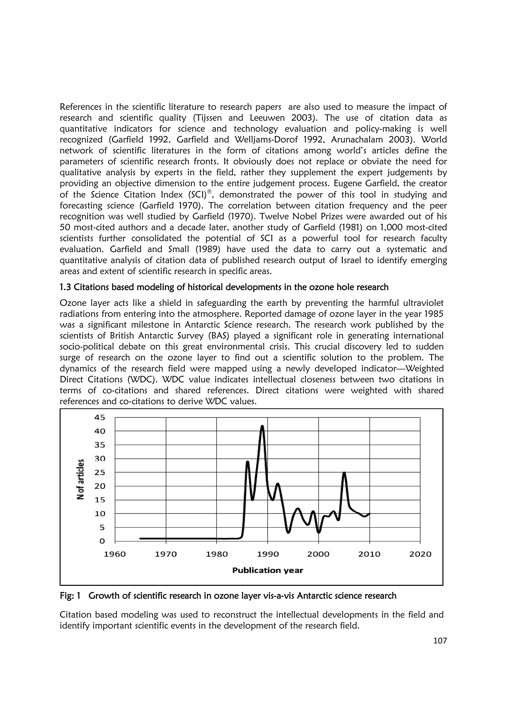 References in the scientific literature to research papers are also used to measure the impact of
research and scientific quality (Tijssen and Leeuwen 2003). The us
quantitative indicators for science and technology evaluation and policy
recognized (Garfield 1992, Garfield and Welljams
network of scientific literatures in the form of citations a
parameters of scientific research fronts. It obviously does not replace or obviate the need for
qualitative analysis by experts in the field, rather they supplement the expert judgements by
providing an objective dimension
of the Science Citation Index (SCI)
forecasting science (Garfield 1970). The correlation between citation frequency and the peer
recognition was well studied by Garfield (1970). Twelve Nobel Prizes were awarded out of his
50 most-cited authors and a decade later, another study of Garfield (1981) on 1,000 most
scientists further consolidated the potential of SCI as a powerful tool for res
evaluation. Garfield and Small (1989) have used the data to carry out a systematic and
quantitative analysis of citation data of published research output of Israel to identify emerging
areas and extent of scientific research in specific area
1.31.31.31.3 Citations based modeling of historical developments in the ozone hole researchCitations based modeling of historical developments in the ozone hole researchCitations based modeling of historical developments in the ozone hole researchCitations based modeling of historical developments in the ozone hole research
Ozone layer acts like a shield in safeguarding the earth by preventing the harmful ultraviolet
radiations from entering into the atmosphere. Reported damage of ozone l
was a significant milestone in Antarctic Science research. The research work published by the
scientists of British Antarctic Survey (BAS) played a significant role in generating international
socio-political debate on this great envi
surge of research on the ozone layer to find out a scientific solution to the problem. The
dynamics of the research field were mapped using a newly developed indicator
Direct Citations (WDC). WDC value indicates intellectual closeness between two citations in
terms of co-citations and shared references.
references and co-citations to derive WDC values.
Fig:Fig:Fig:Fig: 1111 Growth of scientific research in ozone layer visGrowth of scientific research in ozone layer visGrowth of scientific research in ozone layer visGrowth of scientific research in ozone layer vis
Citation based modeling was used to
identify important scientific events in the development of the research fiel
References in the scientific literature to research papers are also used to measure the impact of
research and scientific quality (Tijssen and Leeuwen 2003). The use of citation data as
quantitative indicators for science and technology evaluation and policy
recognized (Garfield 1992, Garfield and Welljams-Dorof 1992, Arunachalam 2003). World
network of scientific literatures in the form of citations among world’s articles define the
parameters of scientific research fronts. It obviously does not replace or obviate the need for
qualitative analysis by experts in the field, rather they supplement the expert judgements by
providing an objective dimension to the entire judgement process. Eugene Garfield, the creator
of the Science Citation Index (SCI)®
, demonstrated the power of this tool in studying and
forecasting science (Garfield 1970). The correlation between citation frequency and the peer
was well studied by Garfield (1970). Twelve Nobel Prizes were awarded out of his
cited authors and a decade later, another study of Garfield (1981) on 1,000 most
scientists further consolidated the potential of SCI as a powerful tool for res
evaluation. Garfield and Small (1989) have used the data to carry out a systematic and
quantitative analysis of citation data of published research output of Israel to identify emerging
areas and extent of scientific research in specific areas.
Citations based modeling of historical developments in the ozone hole researchCitations based modeling of historical developments in the ozone hole researchCitations based modeling of historical developments in the ozone hole researchCitations based modeling of historical developments in the ozone hole research
Ozone layer acts like a shield in safeguarding the earth by preventing the harmful ultraviolet
radiations from entering into the atmosphere. Reported damage of ozone l
was a significant milestone in Antarctic Science research. The research work published by the
scientists of British Antarctic Survey (BAS) played a significant role in generating international
political debate on this great environmental crisis. This crucial discovery led to sudden
surge of research on the ozone layer to find out a scientific solution to the problem. The
dynamics of the research field were mapped using a newly developed indicator
WDC value indicates intellectual closeness between two citations in
citations and shared references. Direct citations were weighted with shared
citations to derive WDC values.
Growth of scientific research in ozone layer visGrowth of scientific research in ozone layer visGrowth of scientific research in ozone layer visGrowth of scientific research in ozone layer vis----aaaa----vis Antarctic science researchvis Antarctic science researchvis Antarctic science researchvis Antarctic science research
ion based modeling was used to reconstruct the intellectual developments in the field and
identify important scientific events in the development of the research field.
107
References in the scientific literature to research papers are also used to measure the impact of
e of citation data as
quantitative indicators for science and technology evaluation and policy-making is well
Dorof 1992, Arunachalam 2003). World
mong world’s articles define the
parameters of scientific research fronts. It obviously does not replace or obviate the need for
qualitative analysis by experts in the field, rather they supplement the expert judgements by
to the entire judgement process. Eugene Garfield, the creator
, demonstrated the power of this tool in studying and
forecasting science (Garfield 1970). The correlation between citation frequency and the peer
was well studied by Garfield (1970). Twelve Nobel Prizes were awarded out of his
cited authors and a decade later, another study of Garfield (1981) on 1,000 most-cited
scientists further consolidated the potential of SCI as a powerful tool for research faculty
evaluation. Garfield and Small (1989) have used the data to carry out a systematic and
quantitative analysis of citation data of published research output of Israel to identify emerging
Citations based modeling of historical developments in the ozone hole researchCitations based modeling of historical developments in the ozone hole researchCitations based modeling of historical developments in the ozone hole researchCitations based modeling of historical developments in the ozone hole research
Ozone layer acts like a shield in safeguarding the earth by preventing the harmful ultraviolet
radiations from entering into the atmosphere. Reported damage of ozone layer in the year 1985
was a significant milestone in Antarctic Science research. The research work published by the
scientists of British Antarctic Survey (BAS) played a significant role in generating international
ronmental crisis. This crucial discovery led to sudden
surge of research on the ozone layer to find out a scientific solution to the problem. The
dynamics of the research field were mapped using a newly developed indicator—Weighted
WDC value indicates intellectual closeness between two citations in
Direct citations were weighted with shared
vis Antarctic science researchvis Antarctic science researchvis Antarctic science researchvis Antarctic science research
reconstruct the intellectual developments in the field and
d.
 