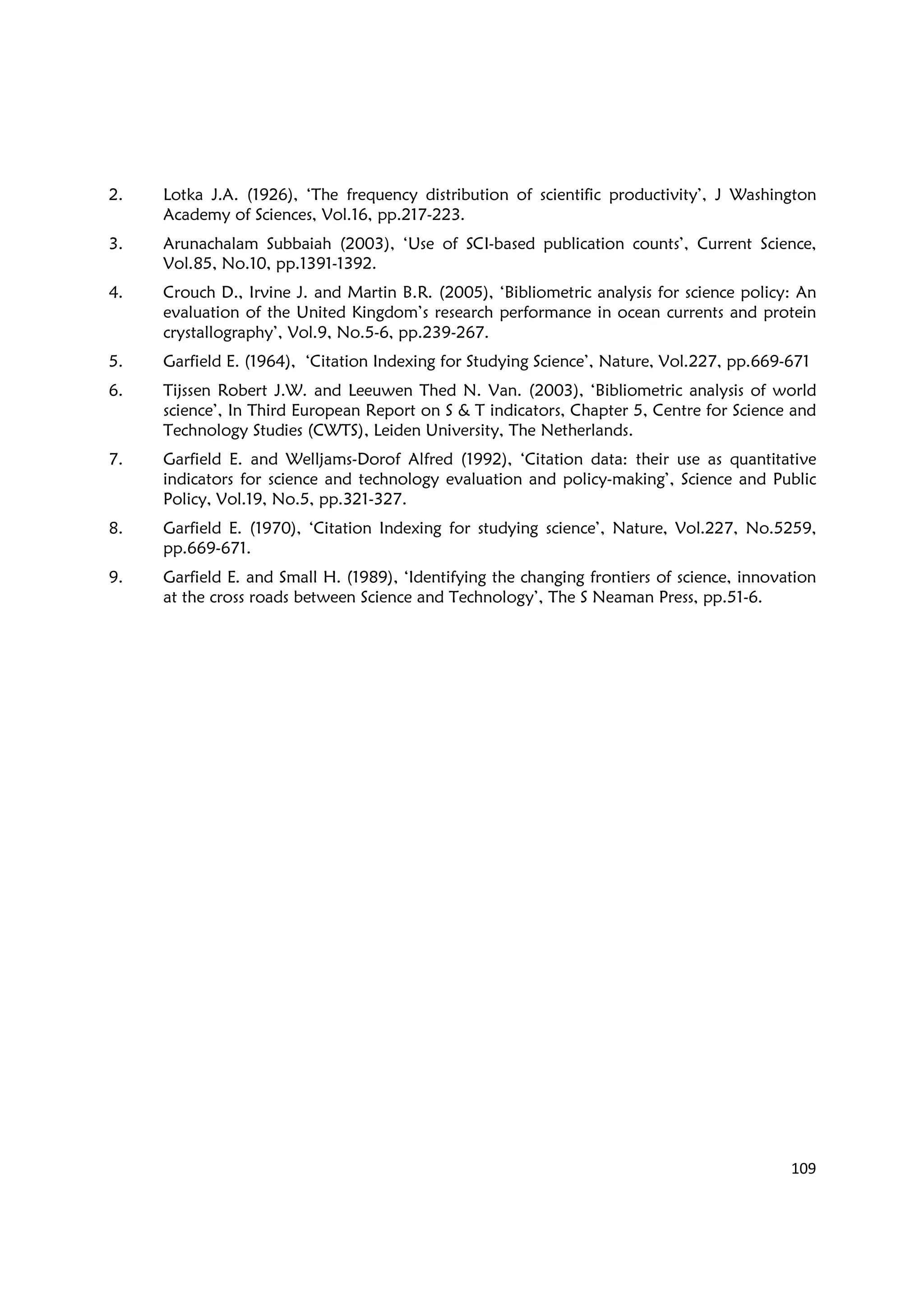 109
2. Lotka J.A. (1926), ‘The frequency distribution of scientific productivity’, J Washington
Academy of Sciences, Vol.16, pp.217-223.
3. Arunachalam Subbaiah (2003), ‘Use of SCI-based publication counts’, Current Science,
Vol.85, No.10, pp.1391-1392.
4. Crouch D., Irvine J. and Martin B.R. (2005), ‘Bibliometric analysis for science policy: An
evaluation of the United Kingdom’s research performance in ocean currents and protein
crystallography’, Vol.9, No.5-6, pp.239-267.
5. Garfield E. (1964), ‘Citation Indexing for Studying Science’, Nature, Vol.227, pp.669-671
6. Tijssen Robert J.W. and Leeuwen Thed N. Van. (2003), ‘Bibliometric analysis of world
science’, In Third European Report on S & T indicators, Chapter 5, Centre for Science and
Technology Studies (CWTS), Leiden University, The Netherlands.
7. Garfield E. and Welljams-Dorof Alfred (1992), ‘Citation data: their use as quantitative
indicators for science and technology evaluation and policy-making’, Science and Public
Policy, Vol.19, No.5, pp.321-327.
8. Garfield E. (1970), ‘Citation Indexing for studying science’, Nature, Vol.227, No.5259,
pp.669-671.
9. Garfield E. and Small H. (1989), ‘Identifying the changing frontiers of science, innovation
at the cross roads between Science and Technology’, The S Neaman Press, pp.51-6.
 