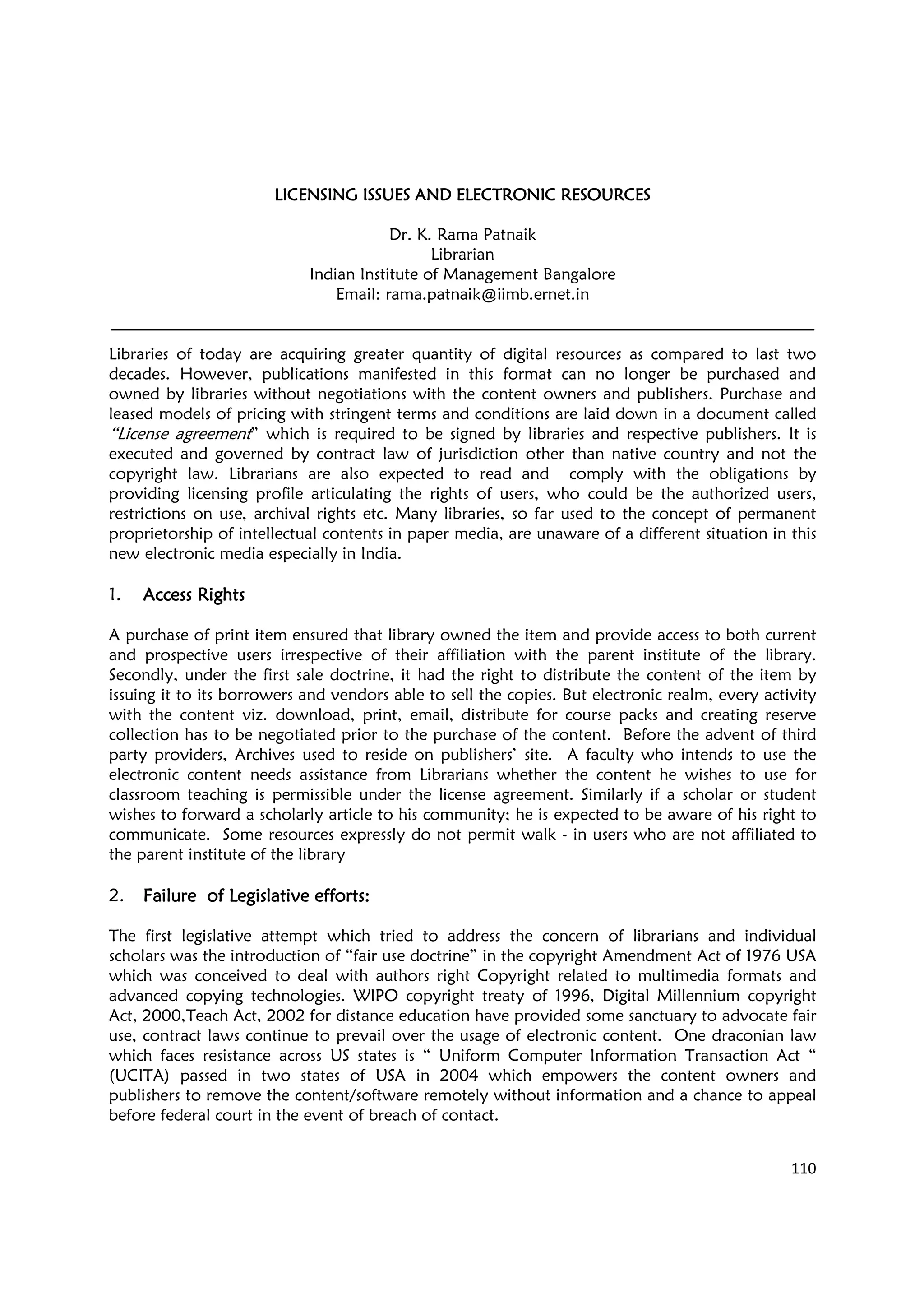 110
LICENSING ISSUES ANDLICENSING ISSUES ANDLICENSING ISSUES ANDLICENSING ISSUES AND ELECTRONIC RESOURCESELECTRONIC RESOURCESELECTRONIC RESOURCESELECTRONIC RESOURCES
Dr. K. Rama Patnaik
Librarian
Indian Institute of Management Bangalore
Email: rama.patnaik@iimb.ernet.in
Libraries of today are acquiring greater quantity of digital resources as compared to last two
decades. However, publications manifested in this format can no longer be purchased and
owned by libraries without negotiations with the content owners and publishers. Purchase and
leased models of pricing with stringent terms and conditions are laid down in a document called
“License agreement” which is required to be signed by libraries and respective publishers. It is
executed and governed by contract law of jurisdiction other than native country and not the
copyright law. Librarians are also expected to read and comply with the obligations by
providing licensing profile articulating the rights of users, who could be the authorized users,
restrictions on use, archival rights etc. Many libraries, so far used to the concept of permanent
proprietorship of intellectual contents in paper media, are unaware of a different situation in this
new electronic media especially in India.
1. Access RightsAccess RightsAccess RightsAccess Rights
A purchase of print item ensured that library owned the item and provide access to both current
and prospective users irrespective of their affiliation with the parent institute of the library.
Secondly, under the first sale doctrine, it had the right to distribute the content of the item by
issuing it to its borrowers and vendors able to sell the copies. But electronic realm, every activity
with the content viz. download, print, email, distribute for course packs and creating reserve
collection has to be negotiated prior to the purchase of the content. Before the advent of third
party providers, Archives used to reside on publishers’ site. A faculty who intends to use the
electronic content needs assistance from Librarians whether the content he wishes to use for
classroom teaching is permissible under the license agreement. Similarly if a scholar or student
wishes to forward a scholarly article to his community; he is expected to be aware of his right to
communicate. Some resources expressly do not permit walk - in users who are not affiliated to
the parent institute of the library
2. Failure of Legislative efforts:Failure of Legislative efforts:Failure of Legislative efforts:Failure of Legislative efforts:
The first legislative attempt which tried to address the concern of librarians and individual
scholars was the introduction of “fair use doctrine” in the copyright Amendment Act of 1976 USA
which was conceived to deal with authors right Copyright related to multimedia formats and
advanced copying technologies. WIPO copyright treaty of 1996, Digital Millennium copyright
Act, 2000,Teach Act, 2002 for distance education have provided some sanctuary to advocate fair
use, contract laws continue to prevail over the usage of electronic content. One draconian law
which faces resistance across US states is “ Uniform Computer Information Transaction Act “
(UCITA) passed in two states of USA in 2004 which empowers the content owners and
publishers to remove the content/software remotely without information and a chance to appeal
before federal court in the event of breach of contact.
 