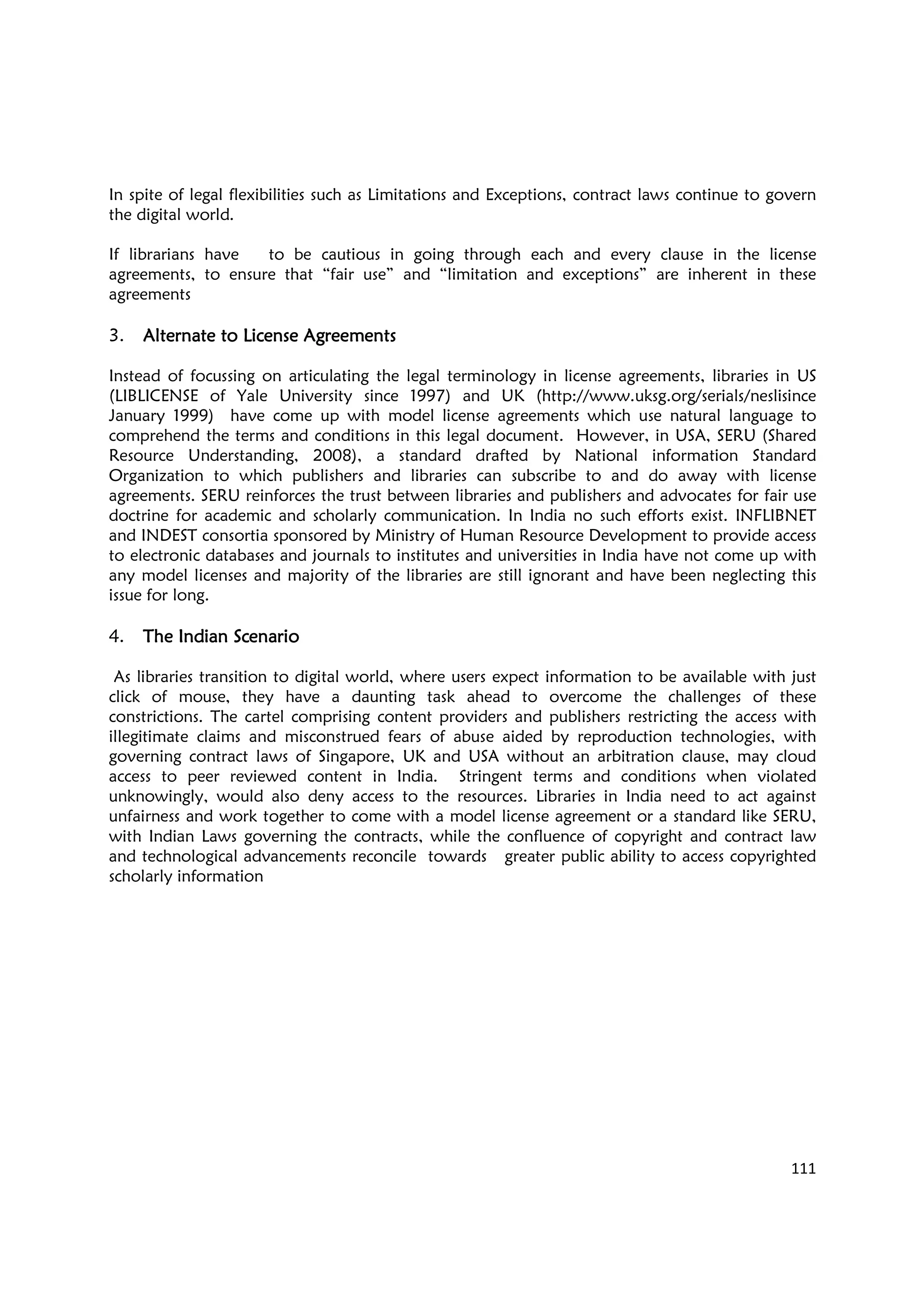 111
In spite of legal flexibilities such as Limitations and Exceptions, contract laws continue to govern
the digital world.
If librarians have to be cautious in going through each and every clause in the license
agreements, to ensure that “fair use” and “limitation and exceptions” are inherent in these
agreements
3. Alternate to License AgreementsAlternate to License AgreementsAlternate to License AgreementsAlternate to License Agreements
Instead of focussing on articulating the legal terminology in license agreements, libraries in US
(LIBLICENSE of Yale University since 1997) and UK (http://www.uksg.org/serials/neslisince
January 1999) have come up with model license agreements which use natural language to
comprehend the terms and conditions in this legal document. However, in USA, SERU (Shared
Resource Understanding, 2008), a standard drafted by National information Standard
Organization to which publishers and libraries can subscribe to and do away with license
agreements. SERU reinforces the trust between libraries and publishers and advocates for fair use
doctrine for academic and scholarly communication. In India no such efforts exist. INFLIBNET
and INDEST consortia sponsored by Ministry of Human Resource Development to provide access
to electronic databases and journals to institutes and universities in India have not come up with
any model licenses and majority of the libraries are still ignorant and have been neglecting this
issue for long.
4. The Indian ScenarioThe Indian ScenarioThe Indian ScenarioThe Indian Scenario
As libraries transition to digital world, where users expect information to be available with just
click of mouse, they have a daunting task ahead to overcome the challenges of these
constrictions. The cartel comprising content providers and publishers restricting the access with
illegitimate claims and misconstrued fears of abuse aided by reproduction technologies, with
governing contract laws of Singapore, UK and USA without an arbitration clause, may cloud
access to peer reviewed content in India. Stringent terms and conditions when violated
unknowingly, would also deny access to the resources. Libraries in India need to act against
unfairness and work together to come with a model license agreement or a standard like SERU,
with Indian Laws governing the contracts, while the confluence of copyright and contract law
and technological advancements reconcile towards greater public ability to access copyrighted
scholarly information
 