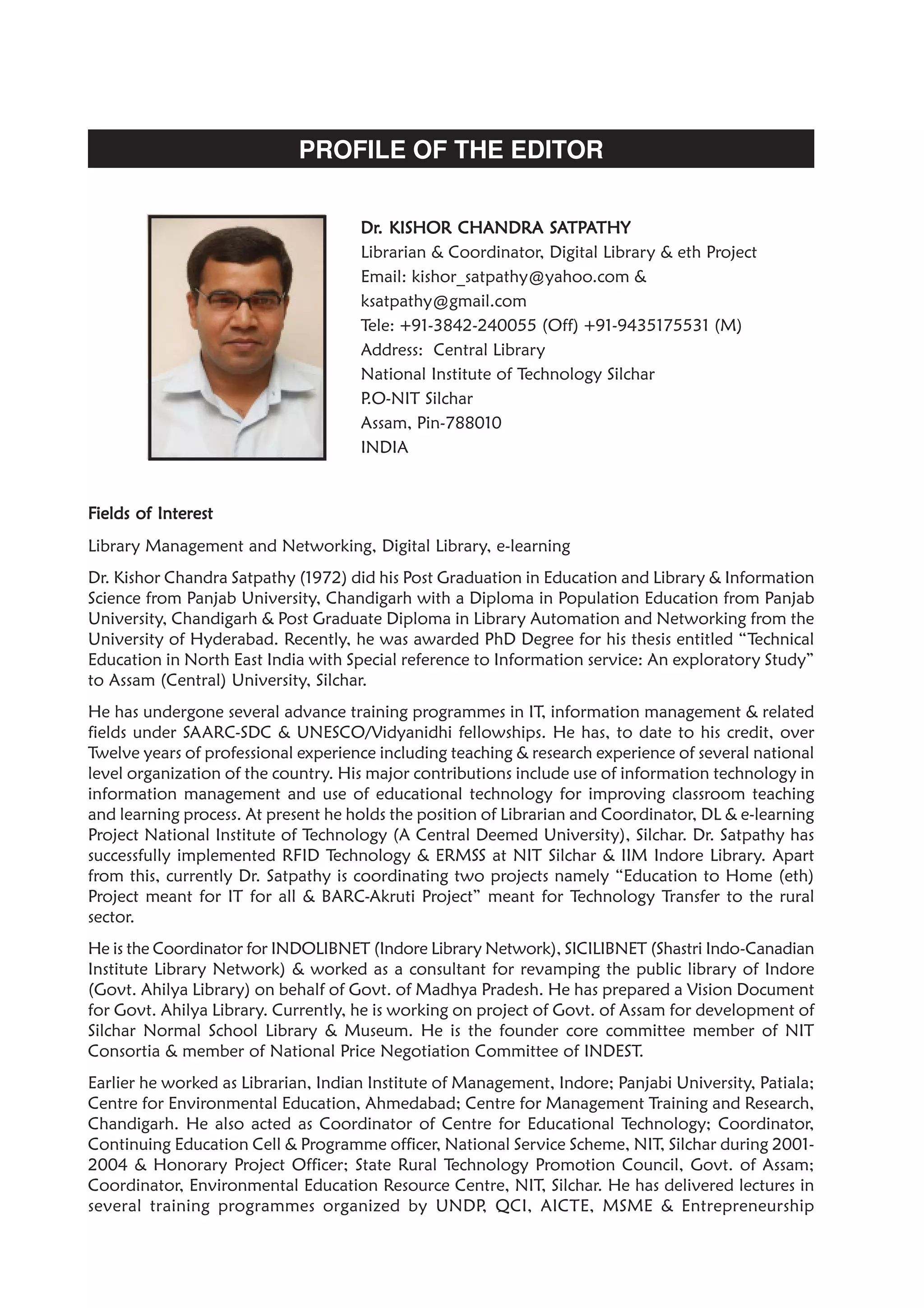 PROFILE OF THE EDITOR
FFFFFields of Interestields of Interestields of Interestields of Interestields of Interest
Library Management and Networking, Digital Library, e-learning
Dr. Kishor Chandra Satpathy (1972) did his Post Graduation in Education and Library & Information
Science from Panjab University, Chandigarh with a Diploma in Population Education from Panjab
University, Chandigarh & Post Graduate Diploma in Library Automation and Networking from the
University of Hyderabad. Recently, he was awarded PhD Degree for his thesis entitled “Technical
Education in North East India with Special reference to Information service: An exploratory Study”
to Assam (Central) University, Silchar.
He has undergone several advance training programmes in IT, information management & related
fields under SAARC-SDC & UNESCO/Vidyanidhi fellowships. He has, to date to his credit, over
Twelve years of professional experience including teaching & research experience of several national
level organization of the country. His major contributions include use of information technology in
information management and use of educational technology for improving classroom teaching
and learning process. At present he holds the position of Librarian and Coordinator, DL & e-learning
Project National Institute of Technology (A Central Deemed University), Silchar. Dr. Satpathy has
successfully implemented RFID Technology & ERMSS at NIT Silchar & IIM Indore Library. Apart
from this, currently Dr. Satpathy is coordinating two projects namely “Education to Home (eth)
Project meant for IT for all & BARC-Akruti Project” meant for Technology Transfer to the rural
sector.
He is the Coordinator for INDOLIBNET (Indore Library Network), SICILIBNET (Shastri Indo-Canadian
Institute Library Network) & worked as a consultant for revamping the public library of Indore
(Govt. Ahilya Library) on behalf of Govt. of Madhya Pradesh. He has prepared a Vision Document
for Govt. Ahilya Library. Currently, he is working on project of Govt. of Assam for development of
Silchar Normal School Library & Museum. He is the founder core committee member of NIT
Consortia & member of National Price Negotiation Committee of INDEST.
Earlier he worked as Librarian, Indian Institute of Management, Indore; Panjabi University, Patiala;
Centre for Environmental Education, Ahmedabad; Centre for Management Training and Research,
Chandigarh. He also acted as Coordinator of Centre for Educational Technology; Coordinator,
Continuing Education Cell & Programme officer, National Service Scheme, NIT, Silchar during 2001-
2004 & Honorary Project Officer; State Rural Technology Promotion Council, Govt. of Assam;
Coordinator, Environmental Education Resource Centre, NIT, Silchar. He has delivered lectures in
several training programmes organized by UNDP, QCI, AICTE, MSME & Entrepreneurship
DrDrDrDrDr. KISHO. KISHO. KISHO. KISHO. KISHOR CHANDRA SR CHANDRA SR CHANDRA SR CHANDRA SR CHANDRA SAAAAATPTPTPTPTPAAAAATHYTHYTHYTHYTHY
Librarian & Coordinator, Digital Library & eth Project
Email: kishor_satpathy@yahoo.com &
ksatpathy@gmail.com
Tele: +91-3842-240055 (Off) +91-9435175531 (M)
Address: Central Library
National Institute of Technology Silchar
P.O-NIT Silchar
Assam, Pin-788010
INDIA
 