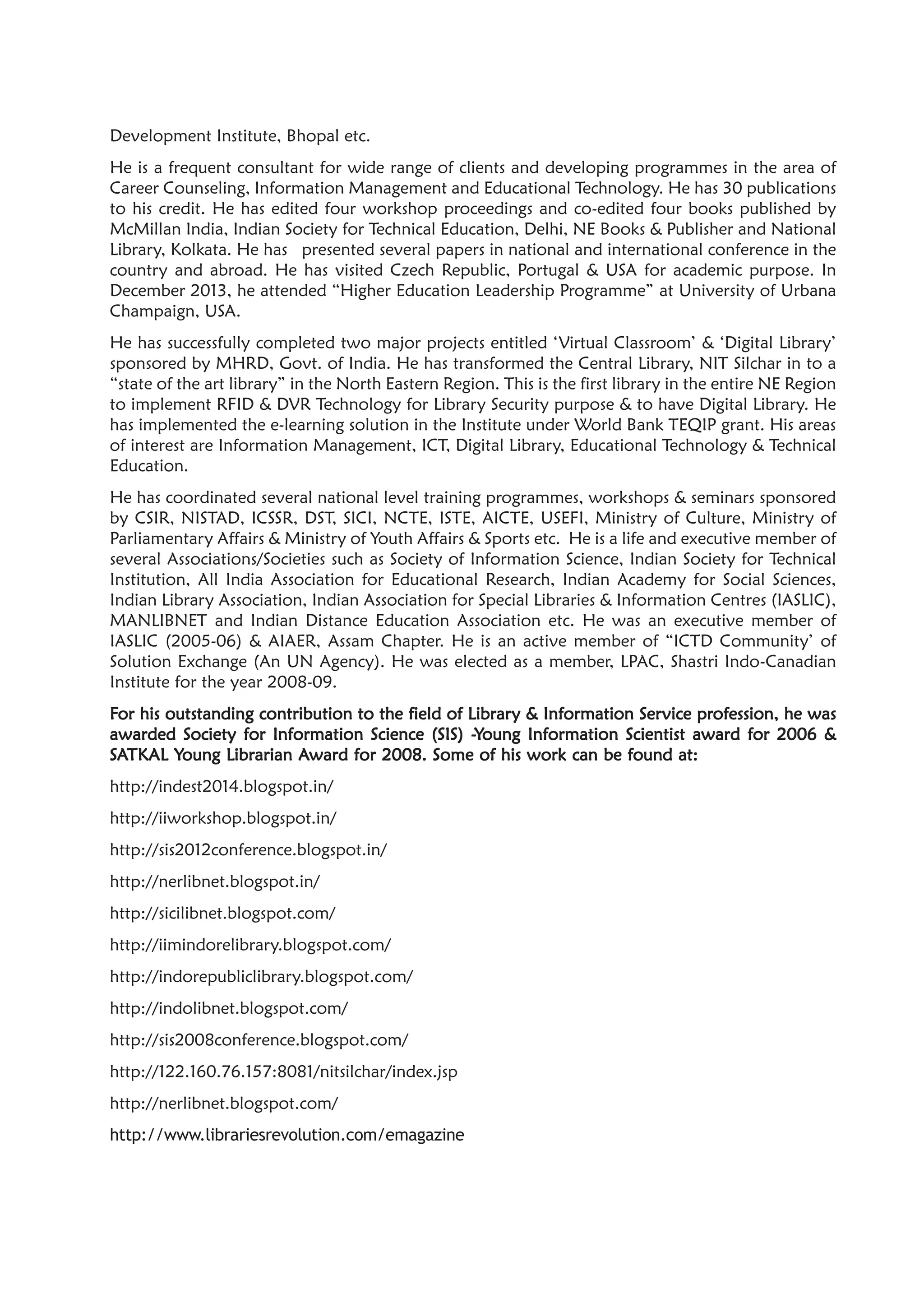 Development Institute, Bhopal etc.
He is a frequent consultant for wide range of clients and developing programmes in the area of
Career Counseling, Information Management and Educational Technology. He has 30 publications
to his credit. He has edited four workshop proceedings and co-edited four books published by
McMillan India, Indian Society for Technical Education, Delhi, NE Books & Publisher and National
Library, Kolkata. He has presented several papers in national and international conference in the
country and abroad. He has visited Czech Republic, Portugal & USA for academic purpose. In
December 2013, he attended “Higher Education Leadership Programme” at University of Urbana
Champaign, USA.
He has successfully completed two major projects entitled ‘Virtual Classroom’ & ‘Digital Library’
sponsored by MHRD, Govt. of India. He has transformed the Central Library, NIT Silchar in to a
“state of the art library” in the North Eastern Region. This is the first library in the entire NE Region
to implement RFID & DVR Technology for Library Security purpose & to have Digital Library. He
has implemented the e-learning solution in the Institute under World Bank TEQIP grant. His areas
of interest are Information Management, ICT, Digital Library, Educational Technology & Technical
Education.
He has coordinated several national level training programmes, workshops & seminars sponsored
by CSIR, NISTAD, ICSSR, DST, SICI, NCTE, ISTE, AICTE, USEFI, Ministry of Culture, Ministry of
Parliamentary Affairs & Ministry of Youth Affairs & Sports etc. He is a life and executive member of
several Associations/Societies such as Society of Information Science, Indian Society for Technical
Institution, All India Association for Educational Research, Indian Academy for Social Sciences,
Indian Library Association, Indian Association for Special Libraries & Information Centres (IASLIC),
MANLIBNET and Indian Distance Education Association etc. He was an executive member of
IASLIC (2005-06) & AIAER, Assam Chapter. He is an active member of “ICTD Community’ of
Solution Exchange (An UN Agency). He was elected as a member, LPAC, Shastri Indo-Canadian
Institute for the year 2008-09.
FFFFFor his outstanding contribution to the field of Libraror his outstanding contribution to the field of Libraror his outstanding contribution to the field of Libraror his outstanding contribution to the field of Libraror his outstanding contribution to the field of Library & Information Sery & Information Sery & Information Sery & Information Sery & Information Service prvice prvice prvice prvice profession, he wasofession, he wasofession, he wasofession, he wasofession, he was
awarded Society for Information Science (SIS) -awarded Society for Information Science (SIS) -awarded Society for Information Science (SIS) -awarded Society for Information Science (SIS) -awarded Society for Information Science (SIS) -YYYYYoung Information Scientist award for 2006 &oung Information Scientist award for 2006 &oung Information Scientist award for 2006 &oung Information Scientist award for 2006 &oung Information Scientist award for 2006 &
SSSSSAAAAATKTKTKTKTKAL YAL YAL YAL YAL Young Librarian Aoung Librarian Aoung Librarian Aoung Librarian Aoung Librarian Award for 2008. Some of his work can be found at:ward for 2008. Some of his work can be found at:ward for 2008. Some of his work can be found at:ward for 2008. Some of his work can be found at:ward for 2008. Some of his work can be found at:
http://indest2014.blogspot.in/
http://iiworkshop.blogspot.in/
http://sis2012conference.blogspot.in/
http://nerlibnet.blogspot.in/
http://sicilibnet.blogspot.com/
http://iimindorelibrary.blogspot.com/
http://indorepubliclibrary.blogspot.com/
http://indolibnet.blogspot.com/
http://sis2008conference.blogspot.com/
http://122.160.76.157:8081/nitsilchar/index.jsp
http://nerlibnet.blogspot.com/
http://www.librariesrevolution.com/emagazine
 