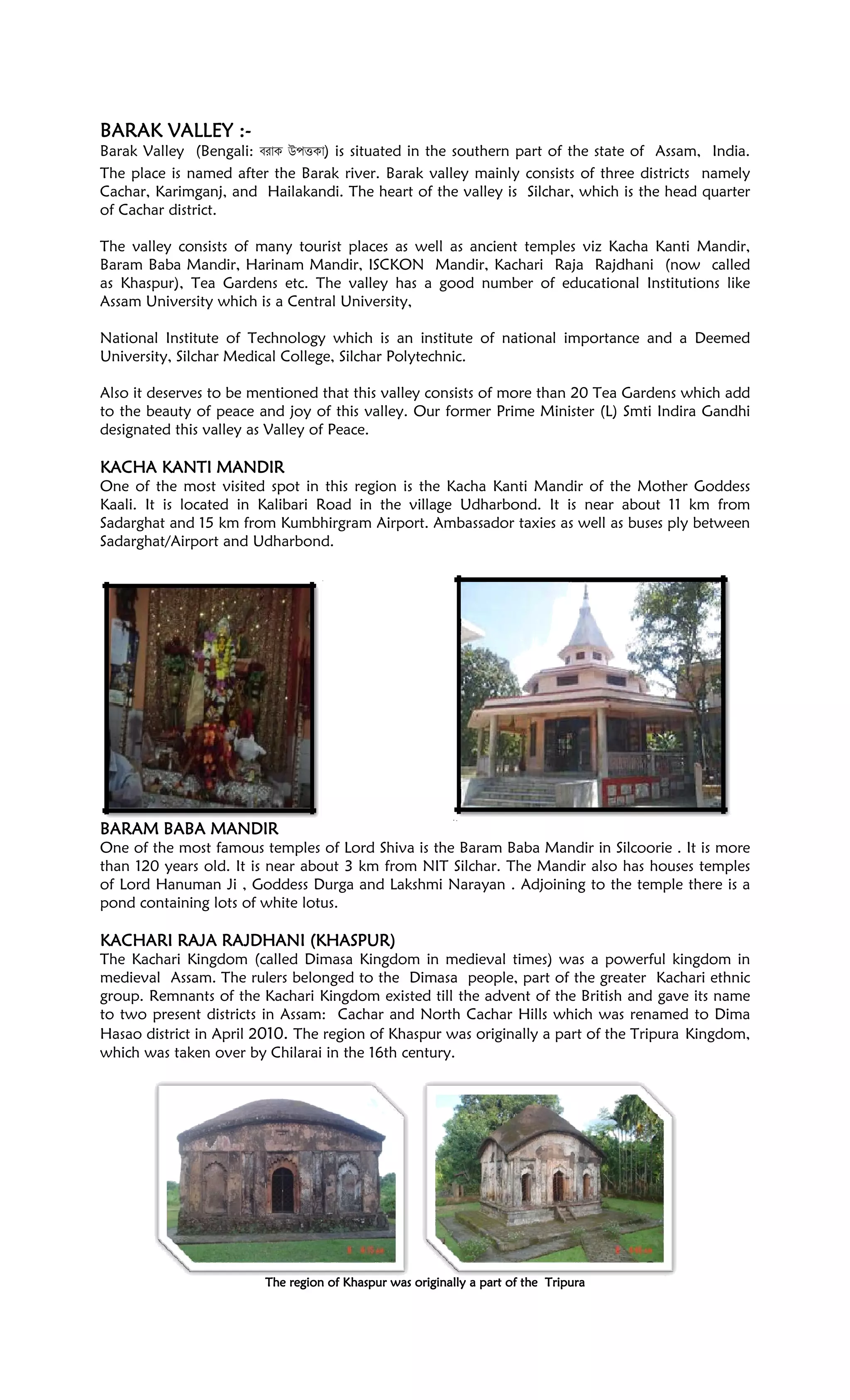 BARAK VALLEYBARAK VALLEYBARAK VALLEYBARAK VALLEY ::::----
Barak Valley (Bengali: u t ) is situated in the southern part of the state of Assam, India.
The place is named after the Barak river. Barak valley mainly consists of three districts namely
Cachar, Karimganj, and Hailakandi. The heart of the valley is Silchar, which is the head quarter
of Cachar district.
The valley consists of many tourist places as well as ancient temples viz Kacha Kanti Mandir,
Baram Baba Mandir, Harinam Mandir, ISCKON Mandir, Kachari Raja Rajdhani (now called
as Khaspur), Tea Gardens etc. The valley has a good number of educational Institutions like
Assam University which is a Central University,
National Institute of Technology which is an institute of national importance and a Deemed
University, Silchar Medical College, Silchar Polytechnic.
Also it deserves to be mentioned that this valley consists of more than 20 Tea Gardens which add
to the beauty of peace and joy of this valley. Our former Prime Minister (L) Smti Indira Gandhi
designated this valley as Valley of Peace.
KACHA KANTI MANDIRKACHA KANTI MANDIRKACHA KANTI MANDIRKACHA KANTI MANDIR
One of the most visited spot in this region is the Kacha Kanti Mandir of the Mother Goddess
Kaali. It is located in Kalibari Road in the village Udharbond. It is near about 11 km from
Sadarghat and 15 km from Kumbhirgram Airport. Ambassador taxies as well as buses ply between
Sadarghat/Airport and Udharbond.
BARAM BABA MANDIRBARAM BABA MANDIRBARAM BABA MANDIRBARAM BABA MANDIR
One of the most famous temples of Lord Shiva is the Baram Baba Mandir in Silcoorie . It is more
than 120 years old. It is near about 3 km from NIT Silchar. The Mandir also has houses temples
of Lord Hanuman Ji , Goddess Durga and Lakshmi Narayan . Adjoining to the temple there is a
pond containing lots of white lotus.
KAKAKAKACHARI RAJA RAJDHANI (KHASCHARI RAJA RAJDHANI (KHASCHARI RAJA RAJDHANI (KHASCHARI RAJA RAJDHANI (KHASPUR)PUR)PUR)PUR)
The Kachari Kingdom (called Dimasa Kingdom in medieval times) was a powerful kingdom in
medieval Assam. The rulers belonged to the Dimasa people, part of the greater Kachari ethnic
group. Remnants of the Kachari Kingdom existed till the advent of the British and gave its name
to two present districts in Assam: Cachar and North Cachar Hills which was renamed to Dima
Hasao district in April 2010. The region of Khaspur was originally a part of the Tripura Kingdom,
which was taken over by Chilarai in the 16th century.
The region of Khaspur was originally a part of theThe region of Khaspur was originally a part of theThe region of Khaspur was originally a part of theThe region of Khaspur was originally a part of the TripurTripurTripurTripuraaaa
 