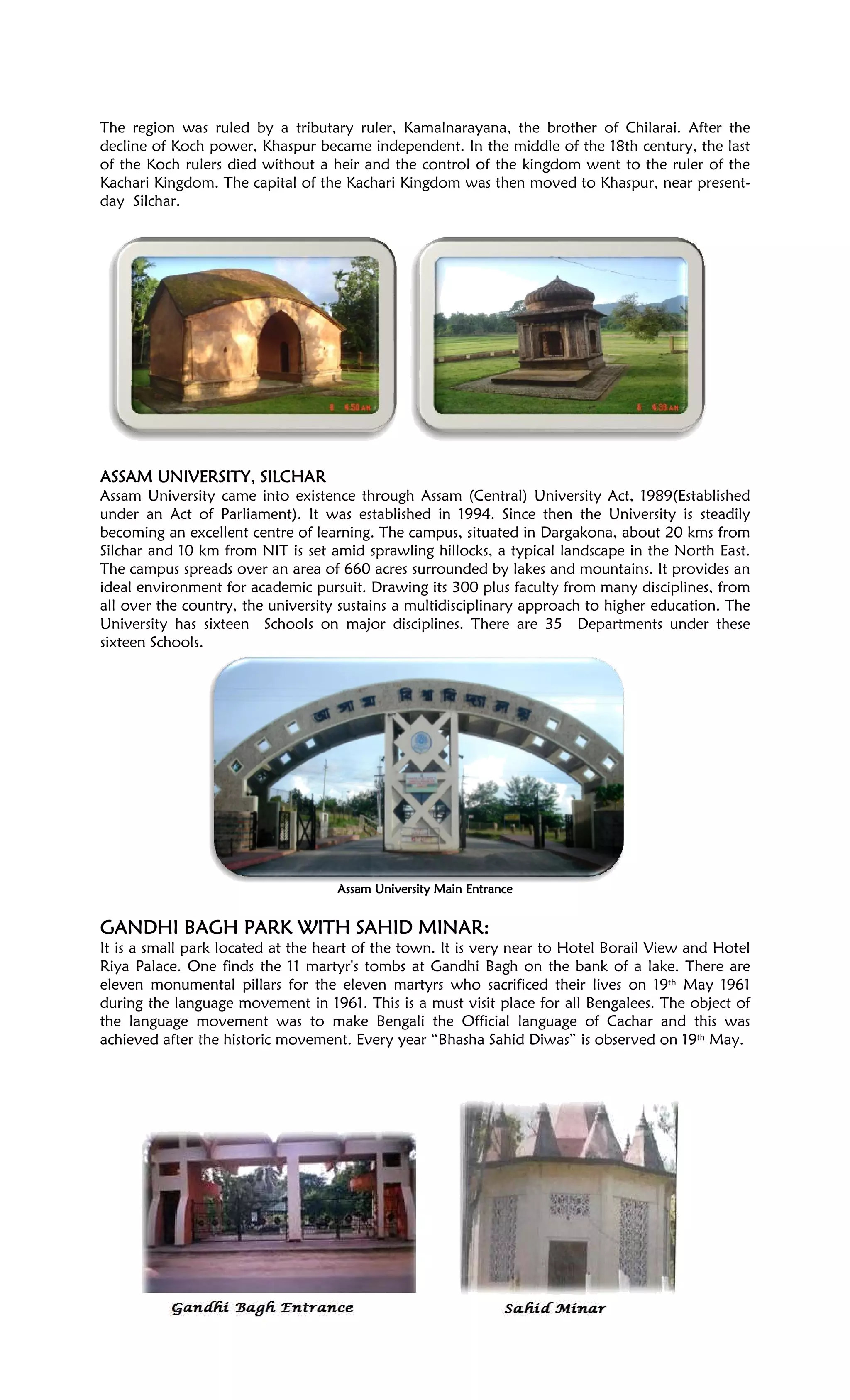 The region was ruled by a tributary ruler, Kamalnarayana, the brother of Chilarai. After the
decline of Koch power, Khaspur became independent. In the middle of the 18th century, the last
of the Koch rulers died without a heir and the control of the kingdom went to the ruler of the
Kachari Kingdom. The capital of the Kachari Kingdom was then moved to Khaspur, near present-
day Silchar.
ASSAM UNIVERSITY, SILCHARASSAM UNIVERSITY, SILCHARASSAM UNIVERSITY, SILCHARASSAM UNIVERSITY, SILCHAR
Assam University came into existence through Assam (Central) University Act, 1989(Established
under an Act of Parliament). It was established in 1994. Since then the University is steadily
becoming an excellent centre of learning. The campus, situated in Dargakona, about 20 kms from
Silchar and 10 km from NIT is set amid sprawling hillocks, a typical landscape in the North East.
The campus spreads over an area of 660 acres surrounded by lakes and mountains. It provides an
ideal environment for academic pursuit. Drawing its 300 plus faculty from many disciplines, from
all over the country, the university sustains a multidisciplinary approach to higher education. The
University has sixteen Schools on major disciplines. There are 35 Departments under these
sixteen Schools.
Assam University Main EntranceAssam University Main EntranceAssam University Main EntranceAssam University Main Entrance
GANDHI BAGH PARK WITH SAHID MINAR:GANDHI BAGH PARK WITH SAHID MINAR:GANDHI BAGH PARK WITH SAHID MINAR:GANDHI BAGH PARK WITH SAHID MINAR:
It is a small park located at the heart of the town. It is very near to Hotel Borail View and Hotel
Riya Palace. One finds the 11 martyr's tombs at Gandhi Bagh on the bank of a lake. There are
eleven monumental pillars for the eleven martyrs who sacrificed their lives on 19th May 1961
during the language movement in 1961. This is a must visit place for all Bengalees. The object of
the language movement was to make Bengali the Official language of Cachar and this was
achieved after the historic movement. Every year “Bhasha Sahid Diwas” is observed on 19th May.
 