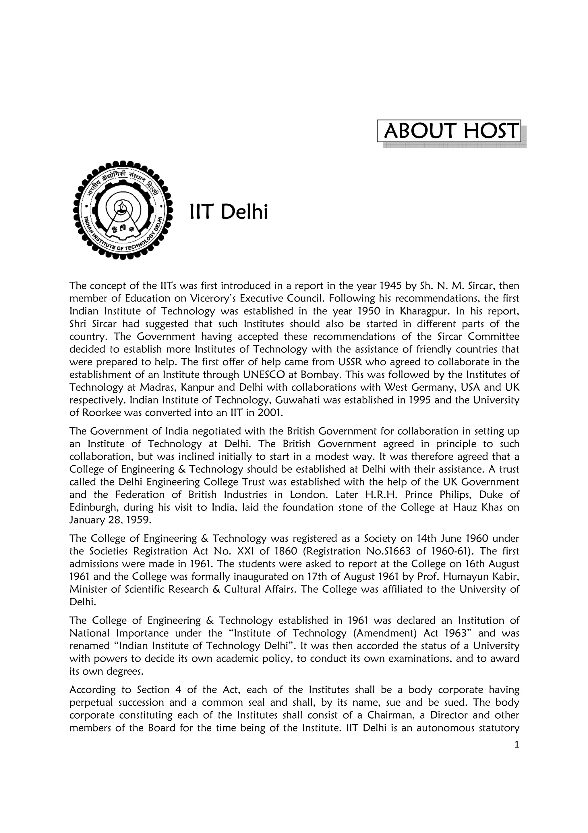 IIT DelhiIIT DelhiIIT DelhiIIT Delhi
The concept of the IITs was first introduced in a report in the year 1945 by Sh. N.
member of Education on Vicerory’s Executive Council. Following his recommendations, the first
Indian Institute of Technology was established in the year 1950 in Kharagpur. In his report,
Shri Sircar had suggested that such Institutes should a
country. The Government having accepted these recommendations of the Sircar Committee
decided to establish more Institutes of Technology with the assistance of friendly countries
were prepared to help. The first offer of help came from USSR who agreed to collaborate in the
establishment of an Institute through UNESCO at Bombay. This was followed by the Institutes of
Technology at Madras, Kanpur and Delhi with collaborations with W
respectively. Indian Institute of Technology, Guwahati was established in 1995 and the University
of Roorkee was converted into an IIT in 2001.
The Government of India negotiated with the British Government for collaboration in sett
an Institute of Technology at Delhi. The British Government agreed in principle to such
collaboration, but was inclined initially to start in a modest way. It was therefore agreed that a
College of Engineering & Technology should be established at D
called the Delhi Engineering College Trust was established with the help of the UK Government
and the Federation of British Industries in London. Later H.R.H. Prince Philips, Duke of
Edinburgh, during his visit to India,
January 28, 1959.
The College of Engineering & Technology was registered as a Society on 14th June 1960 under
the Societies Registration Act No. XXI of 1860 (Registration No.S1663 of 1960
admissions were made in 1961. The students were asked to report at the College on 16th August
1961 and the College was formally inaugurated on 17th of August 1961 by Prof. Humayun Kabir,
Minister of Scientific Research & Cultural Affairs. The College
Delhi.
The College of Engineering & Technology established in 1961 was declared an Institution of
National Importance under the “Institute of Technology (Amendment) Act 1963” and was
renamed “Indian Institute of Technolo
with powers to decide its own academic policy, to conduct its own examinations, and to award
its own degrees.
According to Section 4 of the Act, each of the Institutes shall be a body corporate hav
perpetual succession and a common seal and shall, by its name, sue and be sued. The body
corporate constituting each of the
members of the Board for the time being of the Institute. IIT Delhi
ABOUT HOSTABOUT HOSTABOUT HOSTABOUT HOST
IIT DelhiIIT DelhiIIT DelhiIIT Delhi
The concept of the IITs was first introduced in a report in the year 1945 by Sh. N.
member of Education on Vicerory’s Executive Council. Following his recommendations, the first
Indian Institute of Technology was established in the year 1950 in Kharagpur. In his report,
Shri Sircar had suggested that such Institutes should also be started in different parts of the
country. The Government having accepted these recommendations of the Sircar Committee
decided to establish more Institutes of Technology with the assistance of friendly countries
were prepared to help. The first offer of help came from USSR who agreed to collaborate in the
establishment of an Institute through UNESCO at Bombay. This was followed by the Institutes of
Technology at Madras, Kanpur and Delhi with collaborations with West Germany, USA and UK
respectively. Indian Institute of Technology, Guwahati was established in 1995 and the University
of Roorkee was converted into an IIT in 2001.
The Government of India negotiated with the British Government for collaboration in sett
an Institute of Technology at Delhi. The British Government agreed in principle to such
inclined initially to start in a modest way. It was therefore agreed that a
College of Engineering & Technology should be established at Delhi with their assistance. A trust
called the Delhi Engineering College Trust was established with the help of the UK Government
and the Federation of British Industries in London. Later H.R.H. Prince Philips, Duke of
Edinburgh, during his visit to India, laid the foundation stone of the College at Hauz Khas on
The College of Engineering & Technology was registered as a Society on 14th June 1960 under
the Societies Registration Act No. XXI of 1860 (Registration No.S1663 of 1960
admissions were made in 1961. The students were asked to report at the College on 16th August
1961 and the College was formally inaugurated on 17th of August 1961 by Prof. Humayun Kabir,
Minister of Scientific Research & Cultural Affairs. The College was affiliated to the University of
The College of Engineering & Technology established in 1961 was declared an Institution of
National Importance under the “Institute of Technology (Amendment) Act 1963” and was
renamed “Indian Institute of Technology Delhi”. It was then accorded the status of a University
with powers to decide its own academic policy, to conduct its own examinations, and to award
According to Section 4 of the Act, each of the Institutes shall be a body corporate hav
perpetual succession and a common seal and shall, by its name, sue and be sued. The body
corporate constituting each of the Institutes shall consist of a Chairman, a Director and other
members of the Board for the time being of the Institute. IIT Delhi is an autonomous statutory
1
ABOUT HOSTABOUT HOSTABOUT HOSTABOUT HOST
The concept of the IITs was first introduced in a report in the year 1945 by Sh. N. M. Sircar, then
member of Education on Vicerory’s Executive Council. Following his recommendations, the first
Indian Institute of Technology was established in the year 1950 in Kharagpur. In his report,
lso be started in different parts of the
country. The Government having accepted these recommendations of the Sircar Committee
decided to establish more Institutes of Technology with the assistance of friendly countries that
were prepared to help. The first offer of help came from USSR who agreed to collaborate in the
establishment of an Institute through UNESCO at Bombay. This was followed by the Institutes of
est Germany, USA and UK
respectively. Indian Institute of Technology, Guwahati was established in 1995 and the University
The Government of India negotiated with the British Government for collaboration in setting up
an Institute of Technology at Delhi. The British Government agreed in principle to such
inclined initially to start in a modest way. It was therefore agreed that a
elhi with their assistance. A trust
called the Delhi Engineering College Trust was established with the help of the UK Government
and the Federation of British Industries in London. Later H.R.H. Prince Philips, Duke of
laid the foundation stone of the College at Hauz Khas on
The College of Engineering & Technology was registered as a Society on 14th June 1960 under
the Societies Registration Act No. XXI of 1860 (Registration No.S1663 of 1960-61). The first
admissions were made in 1961. The students were asked to report at the College on 16th August
1961 and the College was formally inaugurated on 17th of August 1961 by Prof. Humayun Kabir,
was affiliated to the University of
The College of Engineering & Technology established in 1961 was declared an Institution of
National Importance under the “Institute of Technology (Amendment) Act 1963” and was
gy Delhi”. It was then accorded the status of a University
with powers to decide its own academic policy, to conduct its own examinations, and to award
According to Section 4 of the Act, each of the Institutes shall be a body corporate having
perpetual succession and a common seal and shall, by its name, sue and be sued. The body
shall consist of a Chairman, a Director and other
is an autonomous statutory
 