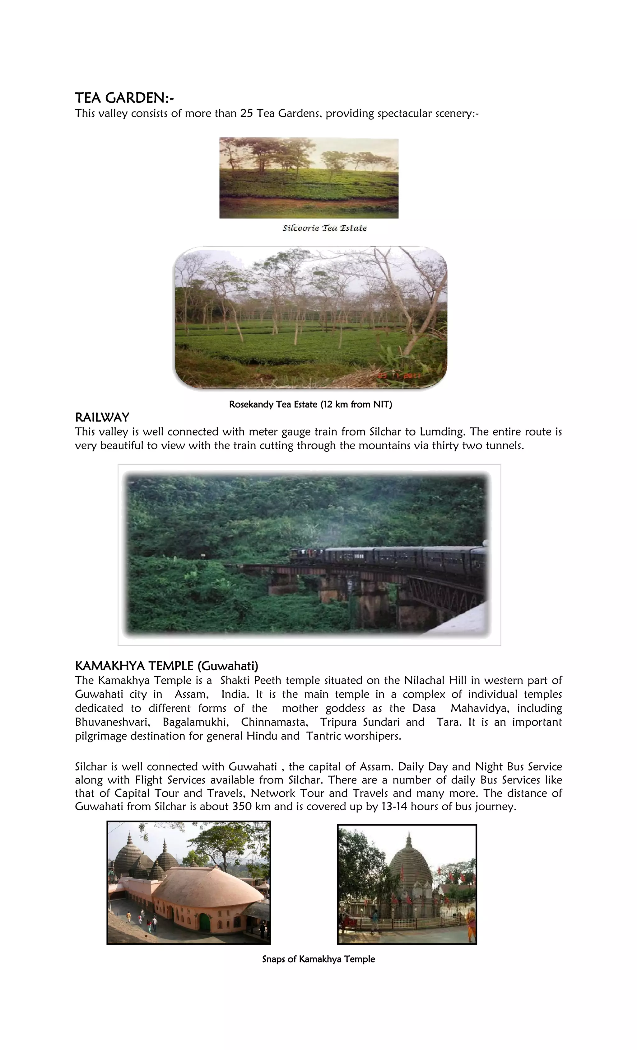 TEA GARDEN:TEA GARDEN:TEA GARDEN:TEA GARDEN:----
This valley consists of more than 25 Tea Gardens, providing spectacular scenery:-
Rosekandy Tea Estate (12 km from NIT)Rosekandy Tea Estate (12 km from NIT)Rosekandy Tea Estate (12 km from NIT)Rosekandy Tea Estate (12 km from NIT)
RAILWAYRAILWAYRAILWAYRAILWAY
This valley is well connected with meter gauge train from Silchar to Lumding. The entire route is
very beautiful to view with the train cutting through the mountains via thirty two tunnels.
KAMAKHYA TEMPLE (GuKAMAKHYA TEMPLE (GuKAMAKHYA TEMPLE (GuKAMAKHYA TEMPLE (Guwahati)wahati)wahati)wahati)
The Kamakhya Temple is a Shakti Peeth temple situated on the Nilachal Hill in western part of
Guwahati city in Assam, India. It is the main temple in a complex of individual temples
dedicated to different forms of the mother goddess as the Dasa Mahavidya, including
Bhuvaneshvari, Bagalamukhi, Chinnamasta, Tripura Sundari and Tara. It is an important
pilgrimage destination for general Hindu and Tantric worshipers.
Silchar is well connected with Guwahati , the capital of Assam. Daily Day and Night Bus Service
along with Flight Services available from Silchar. There are a number of daily Bus Services like
that of Capital Tour and Travels, Network Tour and Travels and many more. The distance of
Guwahati from Silchar is about 350 km and is covered up by 13-14 hours of bus journey.
Snaps of Kamakhya TempleSnaps of Kamakhya TempleSnaps of Kamakhya TempleSnaps of Kamakhya Temple
 