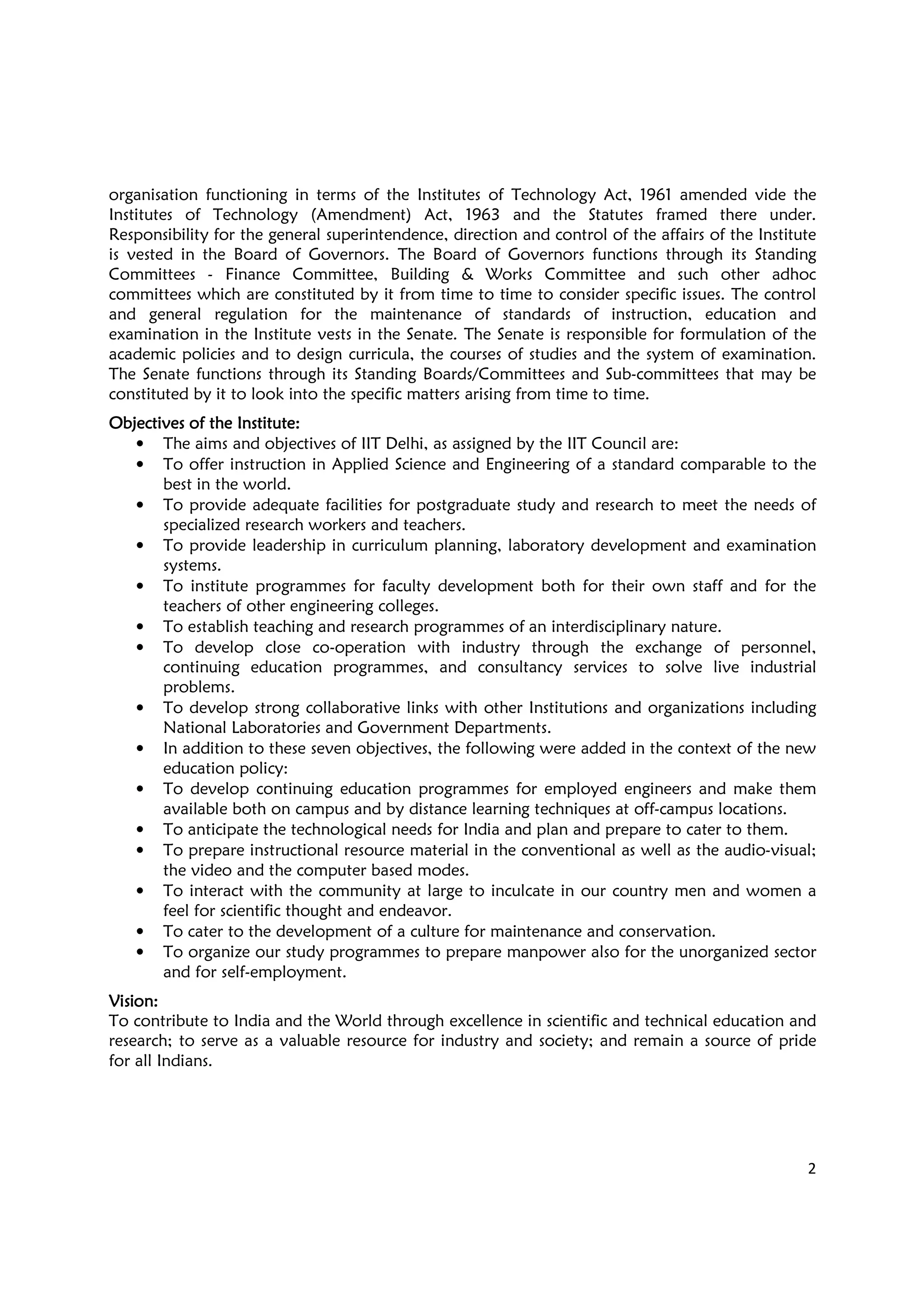 2
organisation functioning in terms of the Institutes of Technology Act, 1961 amended vide the
Institutes of Technology (Amendment) Act, 1963 and the Statutes framed there under.
Responsibility for the general superintendence, direction and control of the affairs of the Institute
is vested in the Board of Governors. The Board of Governors functions through its Standing
Committees - Finance Committee, Building & Works Committee and such other adhoc
committees which are constituted by it from time to time to consider specific issues. The control
and general regulation for the maintenance of standards of instruction, education and
examination in the Institute vests in the Senate. The Senate is responsible for formulation of the
academic policies and to design curricula, the courses of studies and the system of examination.
The Senate functions through its Standing Boards/Committees and Sub-committees that may be
constituted by it to look into the specific matters arising from time to time.
Objectives of the InstituteObjectives of the InstituteObjectives of the InstituteObjectives of the Institute::::
• The aims and objectives of IIT Delhi, as assigned by the IIT Council are:
• To offer instruction in Applied Science and Engineering of a standard comparable to the
best in the world.
• To provide adequate facilities for postgraduate study and research to meet the needs of
specialized research workers and teachers.
• To provide leadership in curriculum planning, laboratory development and examination
systems.
• To institute programmes for faculty development both for their own staff and for the
teachers of other engineering colleges.
• To establish teaching and research programmes of an interdisciplinary nature.
• To develop close co-operation with industry through the exchange of personnel,
continuing education programmes, and consultancy services to solve live industrial
problems.
• To develop strong collaborative links with other Institutions and organizations including
National Laboratories and Government Departments.
• In addition to these seven objectives, the following were added in the context of the new
education policy:
• To develop continuing education programmes for employed engineers and make them
available both on campus and by distance learning techniques at off-campus locations.
• To anticipate the technological needs for India and plan and prepare to cater to them.
• To prepare instructional resource material in the conventional as well as the audio-visual;
the video and the computer based modes.
• To interact with the community at large to inculcate in our country men and women a
feel for scientific thought and endeavor.
• To cater to the development of a culture for maintenance and conservation.
• To organize our study programmes to prepare manpower also for the unorganized sector
and for self-employment.
VisionVisionVisionVision::::
To contribute to India and the World through excellence in scientific and technical education and
research; to serve as a valuable resource for industry and society; and remain a source of pride
for all Indians.
 