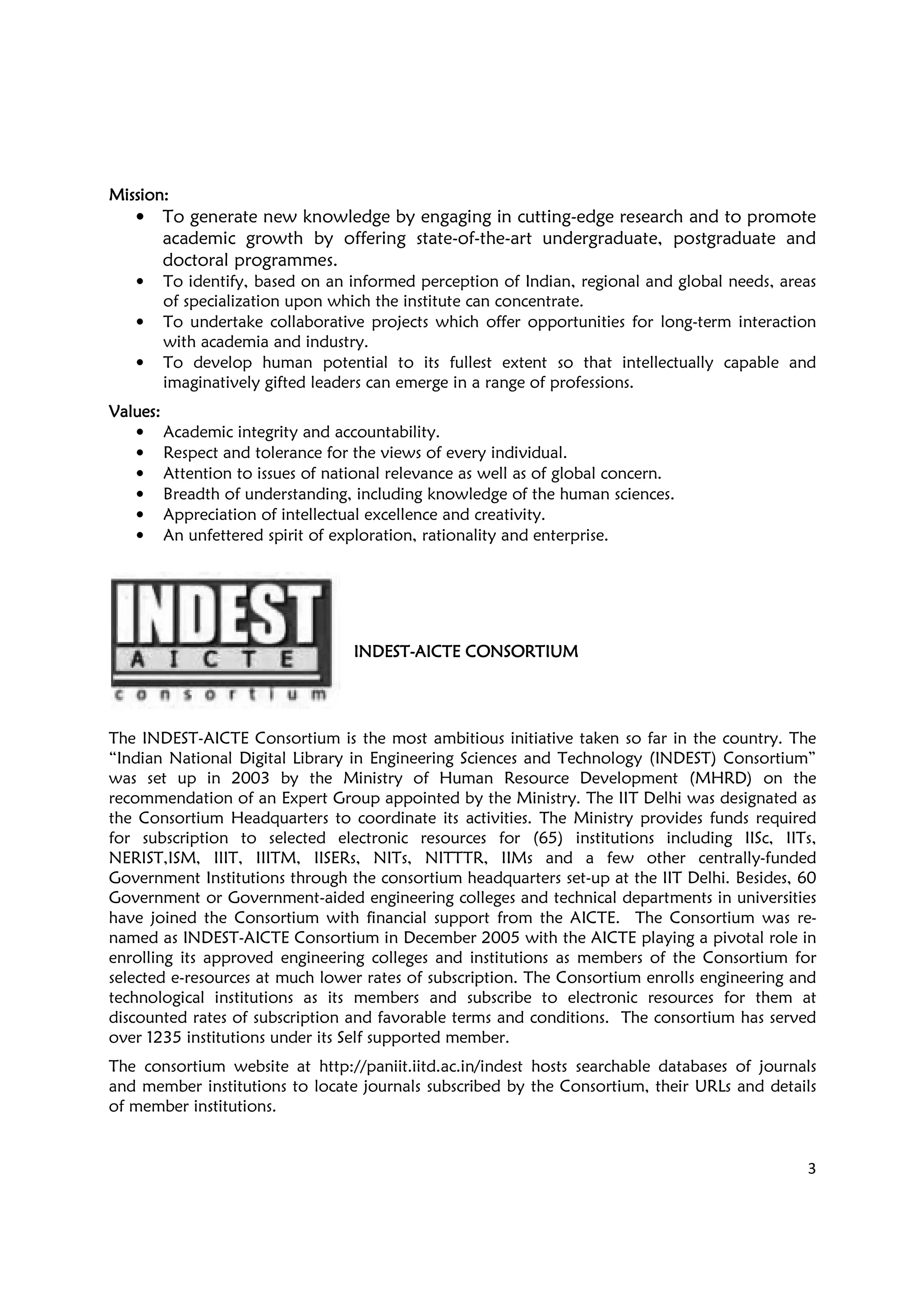3
MissionMissionMissionMission::::
• To generate new knowledge by engaging in cutting-edge research and to promote
academic growth by offering state-of-the-art undergraduate, postgraduate and
doctoral programmes.
• To identify, based on an informed perception of Indian, regional and global needs, areas
of specialization upon which the institute can concentrate.
• To undertake collaborative projects which offer opportunities for long-term interaction
with academia and industry.
• To develop human potential to its fullest extent so that intellectually capable and
imaginatively gifted leaders can emerge in a range of professions.
ValuesValuesValuesValues::::
• Academic integrity and accountability.
• Respect and tolerance for the views of every individual.
• Attention to issues of national relevance as well as of global concern.
• Breadth of understanding, including knowledge of the human sciences.
• Appreciation of intellectual excellence and creativity.
• An unfettered spirit of exploration, rationality and enterprise.
INDESTINDESTINDESTINDEST----AICTE CONSORTIUMAICTE CONSORTIUMAICTE CONSORTIUMAICTE CONSORTIUM
The INDEST-AICTE Consortium is the most ambitious initiative taken so far in the country. The
“Indian National Digital Library in Engineering Sciences and Technology (INDEST) Consortium”
was set up in 2003 by the Ministry of Human Resource Development (MHRD) on the
recommendation of an Expert Group appointed by the Ministry. The IIT Delhi was designated as
the Consortium Headquarters to coordinate its activities. The Ministry provides funds required
for subscription to selected electronic resources for (65) institutions including IISc, IITs,
NERIST,ISM, IIIT, IIITM, IISERs, NITs, NITTTR, IIMs and a few other centrally-funded
Government Institutions through the consortium headquarters set-up at the IIT Delhi. Besides, 60
Government or Government-aided engineering colleges and technical departments in universities
have joined the Consortium with financial support from the AICTE. The Consortium was re-
named as INDEST-AICTE Consortium in December 2005 with the AICTE playing a pivotal role in
enrolling its approved engineering colleges and institutions as members of the Consortium for
selected e-resources at much lower rates of subscription. The Consortium enrolls engineering and
technological institutions as its members and subscribe to electronic resources for them at
discounted rates of subscription and favorable terms and conditions. The consortium has served
over 1235 institutions under its Self supported member.
The consortium website at http://paniit.iitd.ac.in/indest hosts searchable databases of journals
and member institutions to locate journals subscribed by the Consortium, their URLs and details
of member institutions.
 