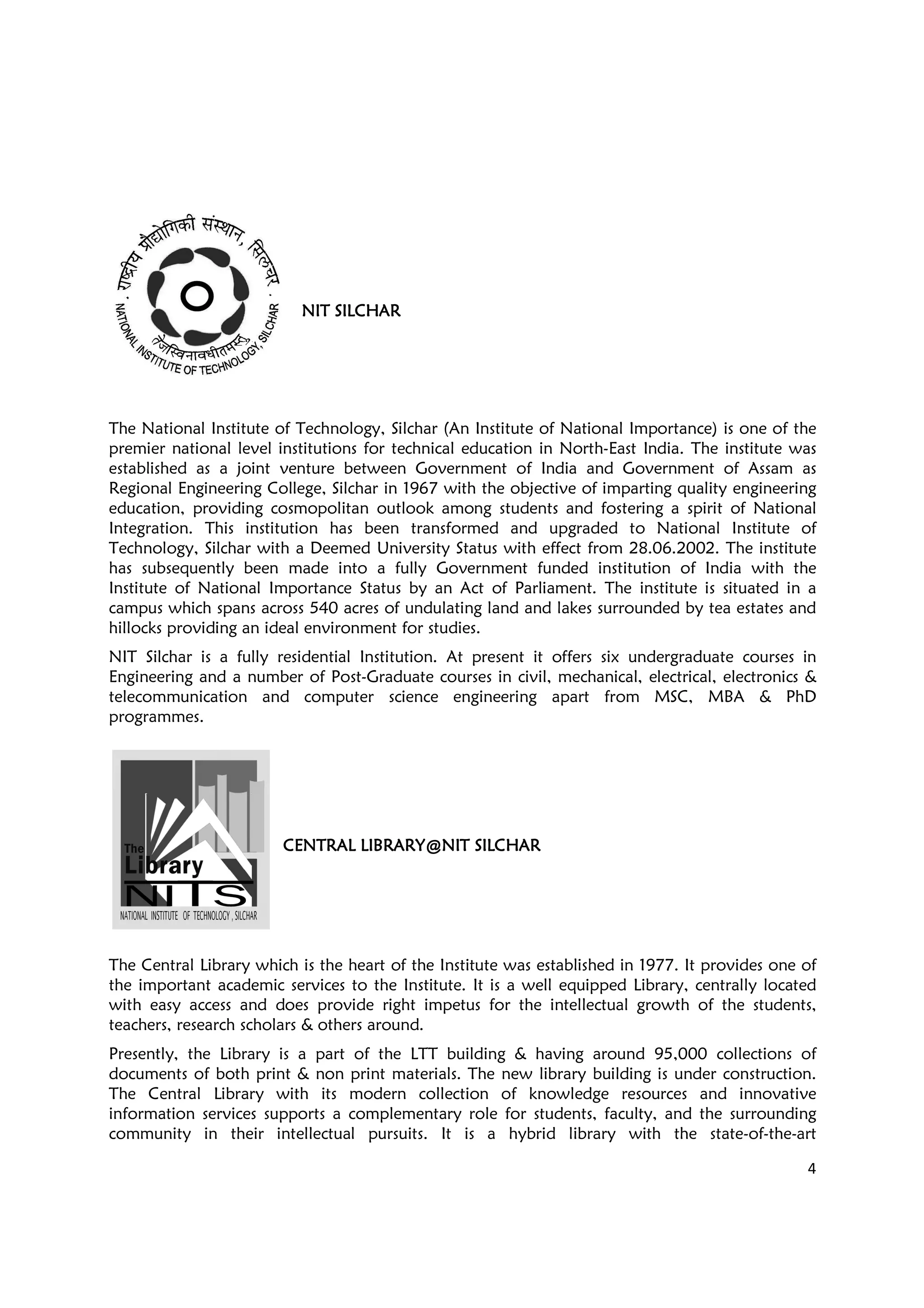 4
NIT SILCHARNIT SILCHARNIT SILCHARNIT SILCHAR
The National Institute of Technology, Silchar (An Institute of National Importance) is one of the
premier national level institutions for technical education in North-East India. The institute was
established as a joint venture between Government of India and Government of Assam as
Regional Engineering College, Silchar in 1967 with the objective of imparting quality engineering
education, providing cosmopolitan outlook among students and fostering a spirit of National
Integration. This institution has been transformed and upgraded to National Institute of
Technology, Silchar with a Deemed University Status with effect from 28.06.2002. The institute
has subsequently been made into a fully Government funded institution of India with the
Institute of National Importance Status by an Act of Parliament. The institute is situated in a
campus which spans across 540 acres of undulating land and lakes surrounded by tea estates and
hillocks providing an ideal environment for studies.
NIT Silchar is a fully residential Institution. At present it offers six undergraduate courses in
Engineering and a number of Post-Graduate courses in civil, mechanical, electrical, electronics &
telecommunication and computer science engineering apart from MSC, MBA & PhD
programmes.
CENTRAL LIBRARY@NIT SILCHARCENTRAL LIBRARY@NIT SILCHARCENTRAL LIBRARY@NIT SILCHARCENTRAL LIBRARY@NIT SILCHAR
The Central Library which is the heart of the Institute was established in 1977. It provides one of
the important academic services to the Institute. It is a well equipped Library, centrally located
with easy access and does provide right impetus for the intellectual growth of the students,
teachers, research scholars & others around.
Presently, the Library is a part of the LTT building & having around 95,000 collections of
documents of both print & non print materials. The new library building is under construction.
The Central Library with its modern collection of knowledge resources and innovative
information services supports a complementary role for students, faculty, and the surrounding
community in their intellectual pursuits. It is a hybrid library with the state-of-the-art
 