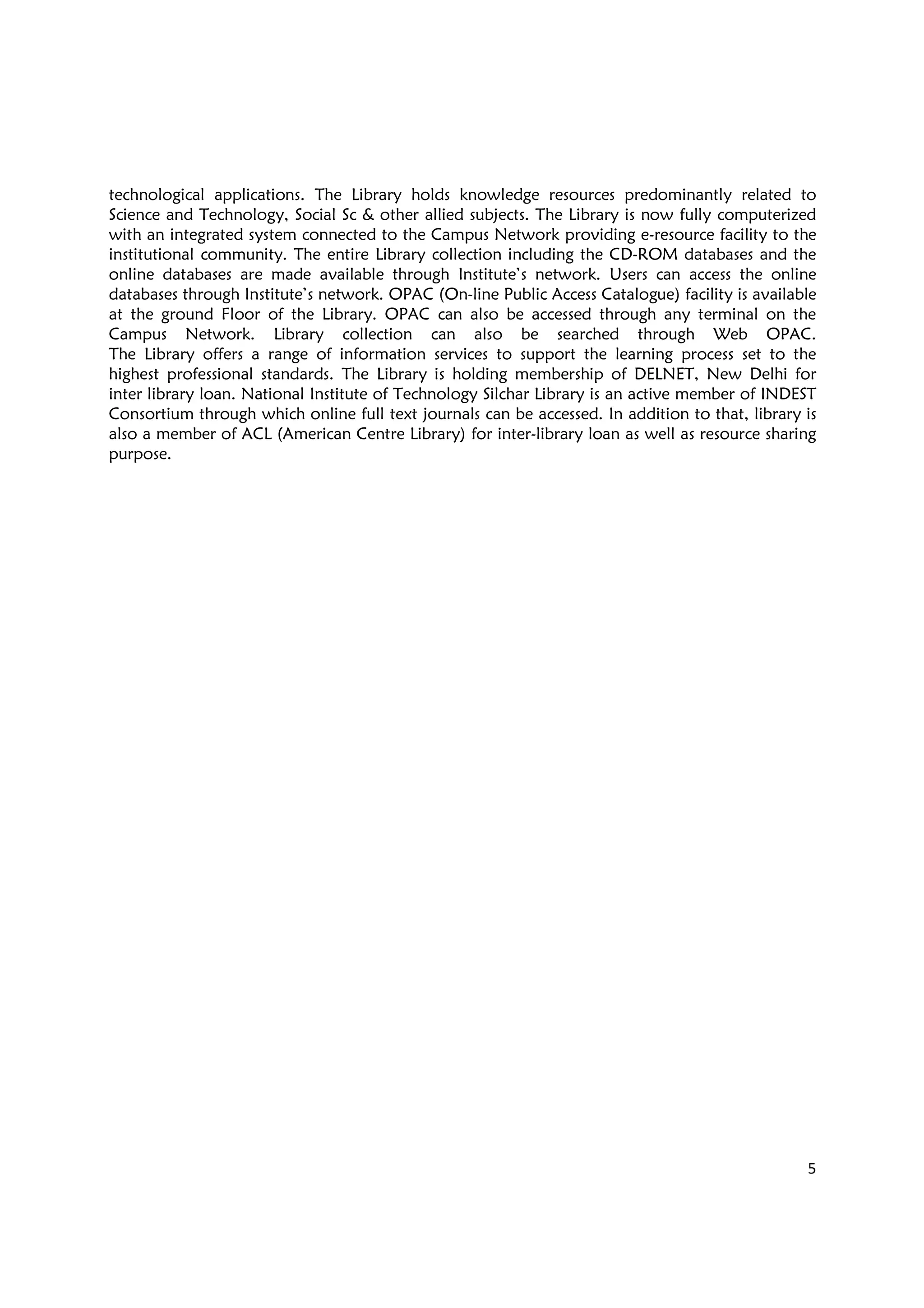 5
technological applications. The Library holds knowledge resources predominantly related to
Science and Technology, Social Sc & other allied subjects. The Library is now fully computerized
with an integrated system connected to the Campus Network providing e-resource facility to the
institutional community. The entire Library collection including the CD-ROM databases and the
online databases are made available through Institute’s network. Users can access the online
databases through Institute’s network. OPAC (On-line Public Access Catalogue) facility is available
at the ground Floor of the Library. OPAC can also be accessed through any terminal on the
Campus Network. Library collection can also be searched through Web OPAC.
The Library offers a range of information services to support the learning process set to the
highest professional standards. The Library is holding membership of DELNET, New Delhi for
inter library loan. National Institute of Technology Silchar Library is an active member of INDEST
Consortium through which online full text journals can be accessed. In addition to that, library is
also a member of ACL (American Centre Library) for inter-library loan as well as resource sharing
purpose.
 