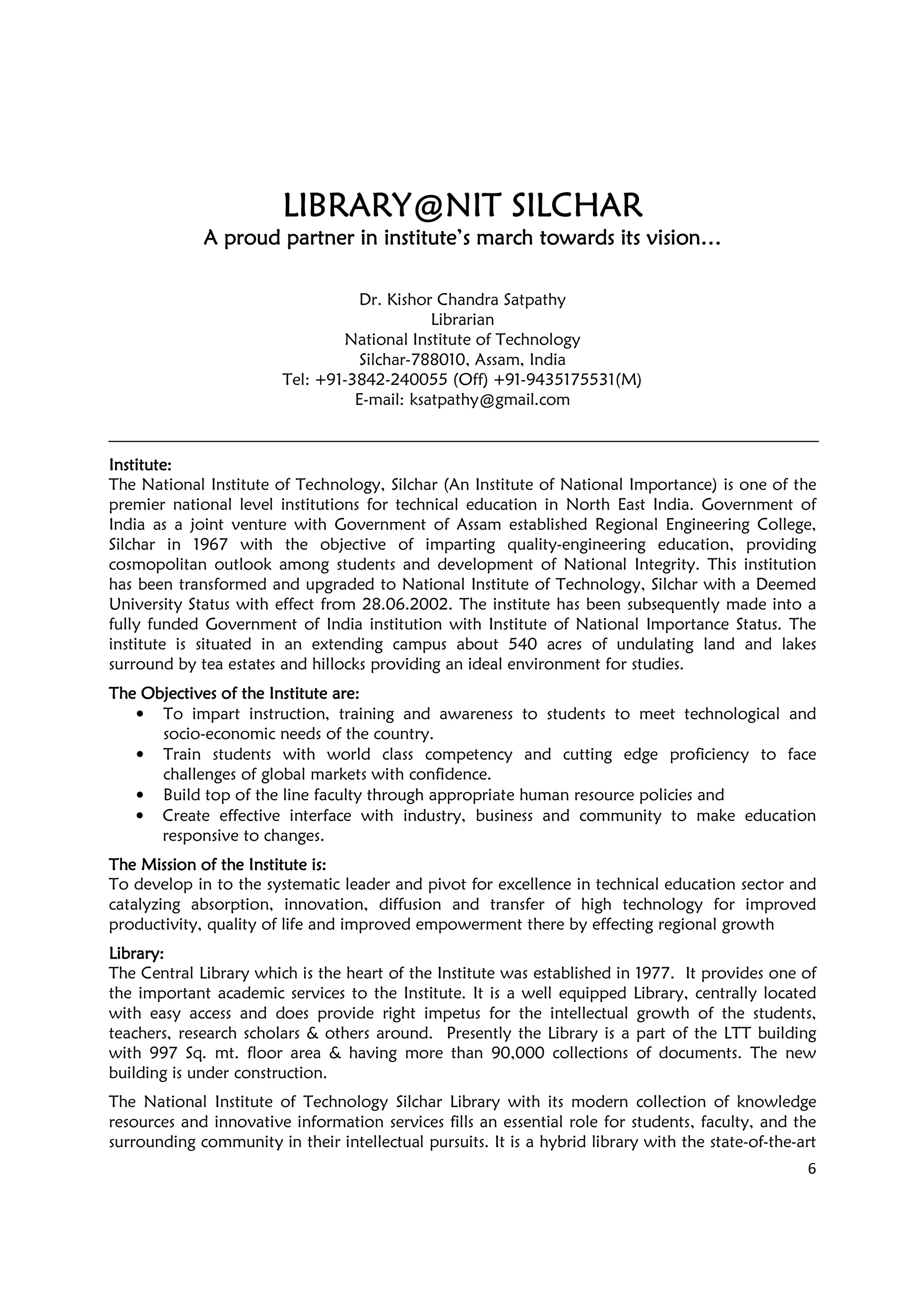 6
LIBRARY@NIT SILCHARLIBRARY@NIT SILCHARLIBRARY@NIT SILCHARLIBRARY@NIT SILCHAR
A proud partner in institute’s march towards its vision…A proud partner in institute’s march towards its vision…A proud partner in institute’s march towards its vision…A proud partner in institute’s march towards its vision…
Dr. Kishor Chandra Satpathy
Librarian
National Institute of Technology
Silchar-788010, Assam, India
Tel: +91-3842-240055 (Off) +91-9435175531(M)
E-mail: ksatpathy@gmail.com
InstituteInstituteInstituteInstitute::::
The National Institute of Technology, Silchar (An Institute of National Importance) is one of the
premier national level institutions for technical education in North East India. Government of
India as a joint venture with Government of Assam established Regional Engineering College,
Silchar in 1967 with the objective of imparting quality-engineering education, providing
cosmopolitan outlook among students and development of National Integrity. This institution
has been transformed and upgraded to National Institute of Technology, Silchar with a Deemed
University Status with effect from 28.06.2002. The institute has been subsequently made into a
fully funded Government of India institution with Institute of National Importance Status. The
institute is situated in an extending campus about 540 acres of undulating land and lakes
surround by tea estates and hillocks providing an ideal environment for studies.
The Objectives of the Institute areThe Objectives of the Institute areThe Objectives of the Institute areThe Objectives of the Institute are::::
• To impart instruction, training and awareness to students to meet technological and
socio-economic needs of the country.
• Train students with world class competency and cutting edge proficiency to face
challenges of global markets with confidence.
• Build top of the line faculty through appropriate human resource policies and
• Create effective interface with industry, business and community to make education
responsive to changes.
The Mission of the Institute isThe Mission of the Institute isThe Mission of the Institute isThe Mission of the Institute is::::
To develop in to the systematic leader and pivot for excellence in technical education sector and
catalyzing absorption, innovation, diffusion and transfer of high technology for improved
productivity, quality of life and improved empowerment there by effecting regional growth
LibraryLibraryLibraryLibrary::::
The Central Library which is the heart of the Institute was established in 1977. It provides one of
the important academic services to the Institute. It is a well equipped Library, centrally located
with easy access and does provide right impetus for the intellectual growth of the students,
teachers, research scholars & others around. Presently the Library is a part of the LTT building
with 997 Sq. mt. floor area & having more than 90,000 collections of documents. The new
building is under construction.
The National Institute of Technology Silchar Library with its modern collection of knowledge
resources and innovative information services fills an essential role for students, faculty, and the
surrounding community in their intellectual pursuits. It is a hybrid library with the state-of-the-art
 