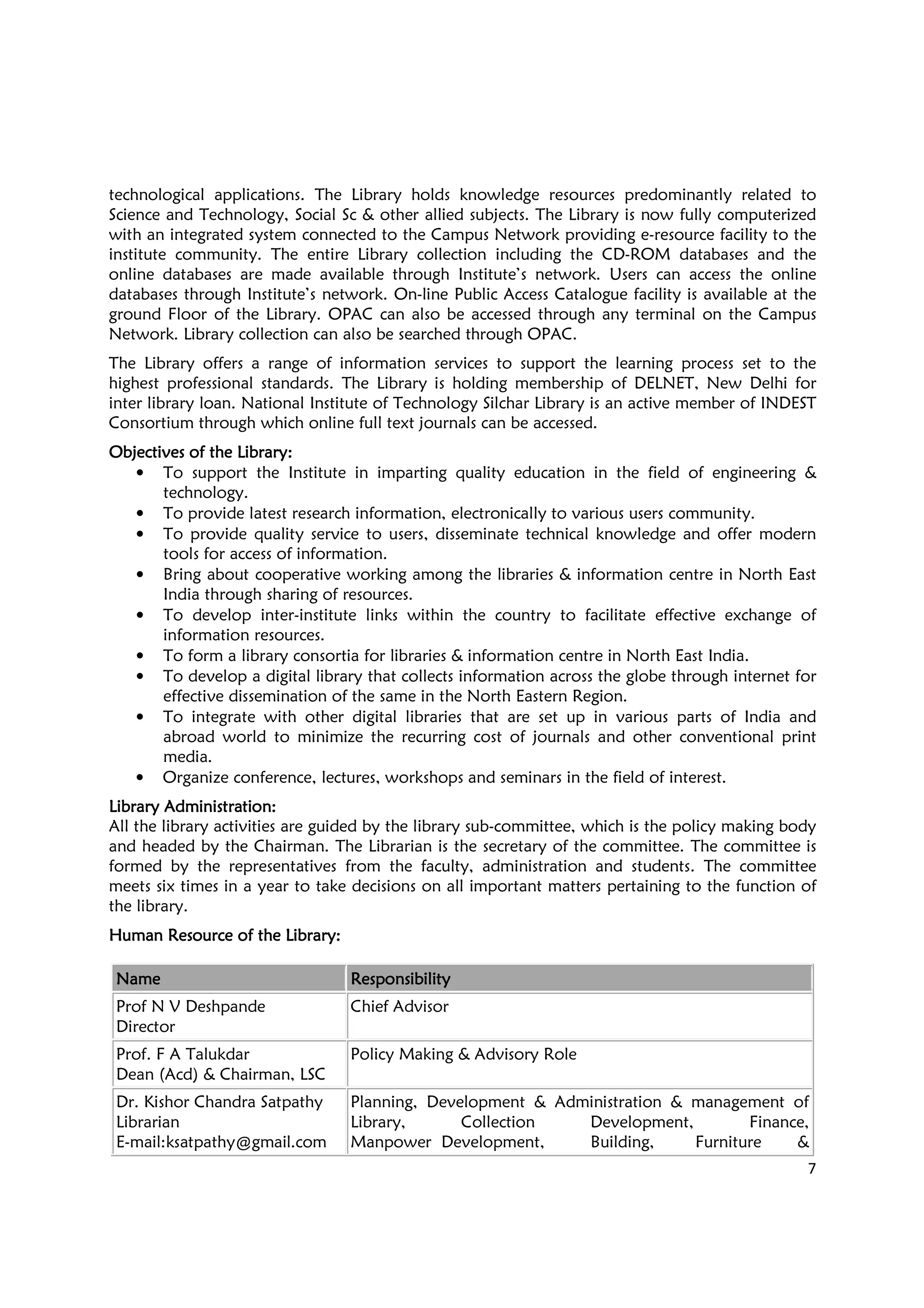 7
technological applications. The Library holds knowledge resources predominantly related to
Science and Technology, Social Sc & other allied subjects. The Library is now fully computerized
with an integrated system connected to the Campus Network providing e-resource facility to the
institute community. The entire Library collection including the CD-ROM databases and the
online databases are made available through Institute’s network. Users can access the online
databases through Institute’s network. On-line Public Access Catalogue facility is available at the
ground Floor of the Library. OPAC can also be accessed through any terminal on the Campus
Network. Library collection can also be searched through OPAC.
The Library offers a range of information services to support the learning process set to the
highest professional standards. The Library is holding membership of DELNET, New Delhi for
inter library loan. National Institute of Technology Silchar Library is an active member of INDEST
Consortium through which online full text journals can be accessed.
Objectives of the Library:Objectives of the Library:Objectives of the Library:Objectives of the Library:
• To support the Institute in imparting quality education in the field of engineering &
technology.
• To provide latest research information, electronically to various users community.
• To provide quality service to users, disseminate technical knowledge and offer modern
tools for access of information.
• Bring about cooperative working among the libraries & information centre in North East
India through sharing of resources.
• To develop inter-institute links within the country to facilitate effective exchange of
information resources.
• To form a library consortia for libraries & information centre in North East India.
• To develop a digital library that collects information across the globe through internet for
effective dissemination of the same in the North Eastern Region.
• To integrate with other digital libraries that are set up in various parts of India and
abroad world to minimize the recurring cost of journals and other conventional print
media.
• Organize conference, lectures, workshops and seminars in the field of interest.
Library AdministrationLibrary AdministrationLibrary AdministrationLibrary Administration::::
All the library activities are guided by the library sub-committee, which is the policy making body
and headed by the Chairman. The Librarian is the secretary of the committee. The committee is
formed by the representatives from the faculty, administration and students. The committee
meets six times in a year to take decisions on all important matters pertaining to the function of
the library.
Human Resource of the LibraryHuman Resource of the LibraryHuman Resource of the LibraryHuman Resource of the Library::::
NameNameNameName ResponsibilityResponsibilityResponsibilityResponsibility
Prof N V Deshpande
Director
Chief Advisor
Prof. F A Talukdar
Dean (Acd) & Chairman, LSC
Policy Making & Advisory Role
Dr. Kishor Chandra Satpathy
Librarian
E-mail:ksatpathy@gmail.com
Planning, Development & Administration & management of
Library, Collection Development, Finance,
Manpower Development, Building, Furniture &
 