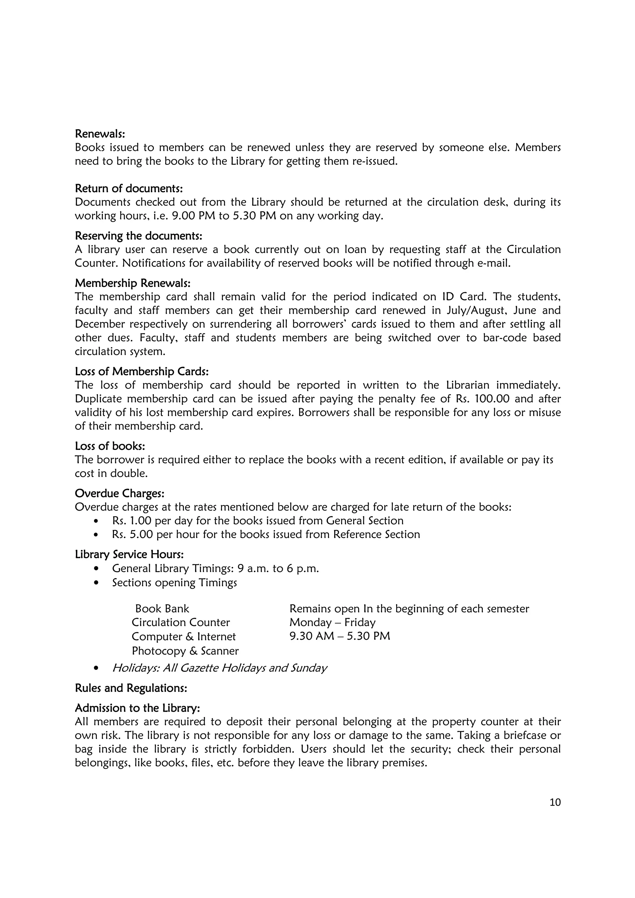 10
ReReReRenewalsnewalsnewalsnewals::::
Books issued to members can be renewed unless they are reserved by someone else. Members
need to bring the books to the Library for getting them re-issued.
Return of documentsReturn of documentsReturn of documentsReturn of documents::::
Documents checked out from the Library should be returned at the circulation desk, during its
working hours, i.e. 9.00 PM to 5.30 PM on any working day.
Reserving the documentsReserving the documentsReserving the documentsReserving the documents::::
A library user can reserve a book currently out on loan by requesting staff at the Circulation
Counter. Notifications for availability of reserved books will be notified through e-mail.
Membership RenewalsMembership RenewalsMembership RenewalsMembership Renewals::::
The membership card shall remain valid for the period indicated on ID Card. The students,
faculty and staff members can get their membership card renewed in July/August, June and
December respectively on surrendering all borrowers’ cards issued to them and after settling all
other dues. Faculty, staff and students members are being switched over to bar-code based
circulation system.
Loss of Membership CardsLoss of Membership CardsLoss of Membership CardsLoss of Membership Cards::::
The loss of membership card should be reported in written to the Librarian immediately.
Duplicate membership card can be issued after paying the penalty fee of Rs. 100.00 and after
validity of his lost membership card expires. Borrowers shall be responsible for any loss or misuse
of their membership card.
Loss of booksLoss of booksLoss of booksLoss of books::::
The borrower is required either to replace the books with a recent edition, if available or pay its
cost in double.
Overdue ChargesOverdue ChargesOverdue ChargesOverdue Charges::::
Overdue charges at the rates mentioned below are charged for late return of the books:
• Rs. 1.00 per day for the books issued from General Section
• Rs. 5.00 per hour for the books issued from Reference Section
Library Service HoursLibrary Service HoursLibrary Service HoursLibrary Service Hours::::
• General Library Timings: 9 a.m. to 6 p.m.
• Sections opening Timings
Book Bank Remains open In the beginning of each semester
Circulation Counter Monday – Friday
9.30 AM – 5.30 PMComputer & Internet
Photocopy & Scanner
• Holidays: All Gazette Holidays and Sunday
Rules and RegulationsRules and RegulationsRules and RegulationsRules and Regulations::::
Admission to the LibraryAdmission to the LibraryAdmission to the LibraryAdmission to the Library::::
All members are required to deposit their personal belonging at the property counter at their
own risk. The library is not responsible for any loss or damage to the same. Taking a briefcase or
bag inside the library is strictly forbidden. Users should let the security; check their personal
belongings, like books, files, etc. before they leave the library premises.
 