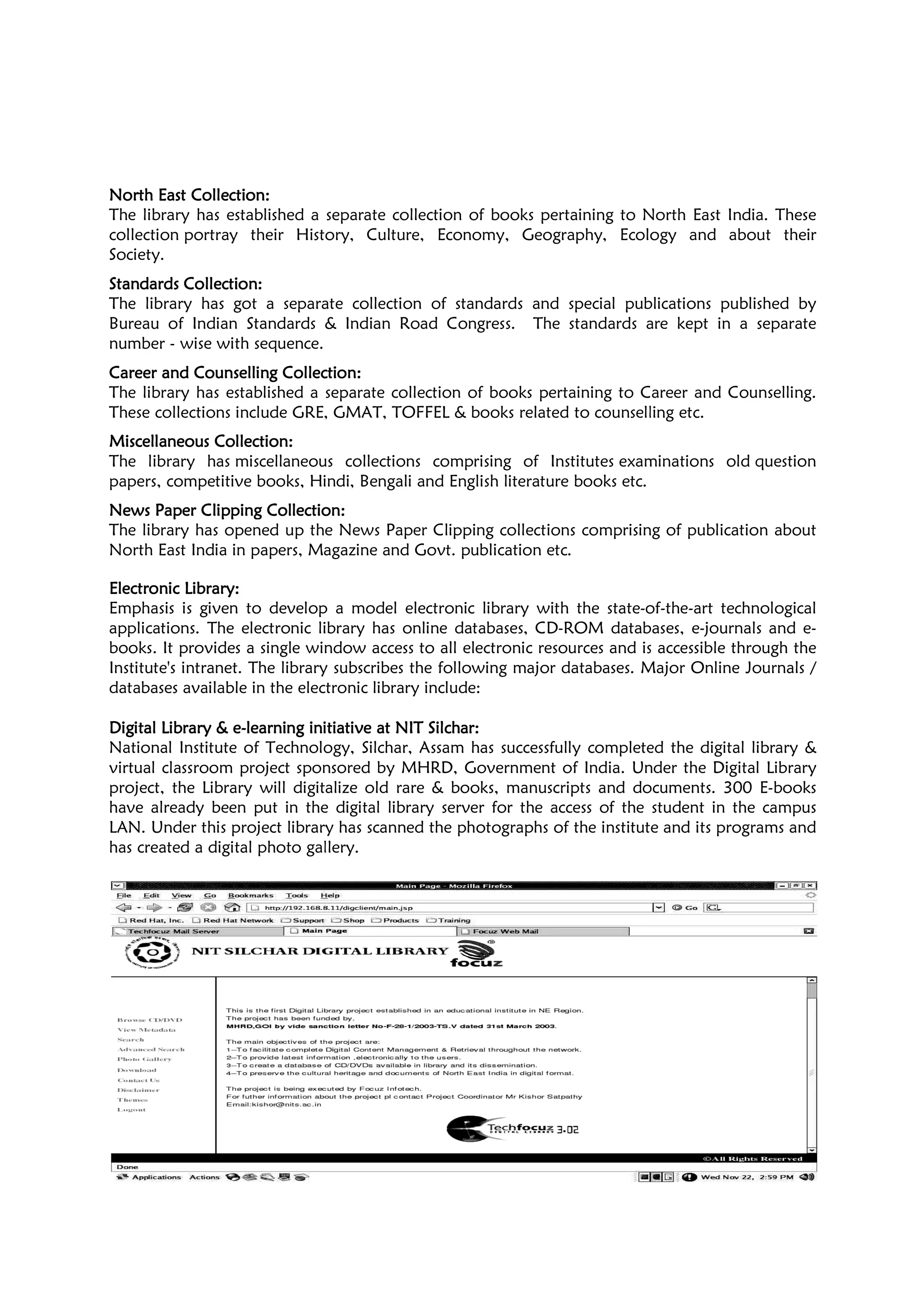 North East CollectionNorth East CollectionNorth East CollectionNorth East Collection::::
The library has established a
collection portray their History, Culture, Economy, Geography, Ecology and about their
Society.
Standards CollectionStandards CollectionStandards CollectionStandards Collection::::
The library has got a separate collection of standards and special p
Bureau of Indian Standards & Indian Road Congress. The standards are kept in a separate
number - wise with sequence.
Career andCareer andCareer andCareer and CounsellingCounsellingCounsellingCounselling CollectionCollectionCollectionCollection
The library has established a separate collection of books pertaining to Caree
These collections include GRE, GMAT, TOFFEL & books related to
Miscellaneous CollectionMiscellaneous CollectionMiscellaneous CollectionMiscellaneous Collection::::
The library has miscellaneous collections compris
papers, competitive books, Hindi, Bengali and English literature books etc.
News Paper Clipping CollectionNews Paper Clipping CollectionNews Paper Clipping CollectionNews Paper Clipping Collection
The library has opened up the News
North East India in papers, Magazine and Govt. publication etc.
Electronic LibraryElectronic LibraryElectronic LibraryElectronic Library::::
Emphasis is given to develop a model electronic library with the state
applications. The electronic library has online databases, CD
books. It provides a single window access to all electronic resources and is accessible through the
Institute's intranet. The library subscribes the following major databases. Major Online Jo
databases available in the electronic library include:
Digital LibraryDigital LibraryDigital LibraryDigital Library &&&& eeee----learninglearninglearninglearning initiative atinitiative atinitiative atinitiative at
National Institute of Technology, Silchar, Assam has successfully completed the digital library &
virtual classroom project sponsored
project, the Library will digitalize old rare & books, manuscripts and documents. 300 E
have already been put in the digital library server for the access of the student in the campus
LAN. Under this project library has scanned the photographs of the institute and its programs and
has created a digital photo gallery.
The image cannot be displayed. Your computer may not have enough memory to open the image, or the image may have been corrupted. Restart your computer, and then open the file again. If the red x still appears, you may have to delete the image and then insert it again.
The library has established a separate collection of books pertaining to North East India. These
portray their History, Culture, Economy, Geography, Ecology and about their
The library has got a separate collection of standards and special publications published by
Bureau of Indian Standards & Indian Road Congress. The standards are kept in a separate
CollectionCollectionCollectionCollection::::
The library has established a separate collection of books pertaining to Caree
include GRE, GMAT, TOFFEL & books related to counselling
miscellaneous collections comprising of Institutes examinations old
papers, competitive books, Hindi, Bengali and English literature books etc.
News Paper Clipping CollectionNews Paper Clipping CollectionNews Paper Clipping CollectionNews Paper Clipping Collection::::
The library has opened up the News Paper Clipping collections comprising of publication about
North East India in papers, Magazine and Govt. publication etc.
Emphasis is given to develop a model electronic library with the state-of
library has online databases, CD-ROM databases, e
books. It provides a single window access to all electronic resources and is accessible through the
Institute's intranet. The library subscribes the following major databases. Major Online Jo
databases available in the electronic library include:
initiative atinitiative atinitiative atinitiative at NIT SNIT SNIT SNIT Silcharilcharilcharilchar::::
National Institute of Technology, Silchar, Assam has successfully completed the digital library &
virtual classroom project sponsored by MHRD, Government of India. Under the Digital Library
project, the Library will digitalize old rare & books, manuscripts and documents. 300 E
have already been put in the digital library server for the access of the student in the campus
this project library has scanned the photographs of the institute and its programs and
has created a digital photo gallery.
The image cannot be displayed. Your computer may not have enough memory to open the image, or the image may have been corrupted. Restart your computer, and then open the file again. If the red x still appears, you may have to delete the image and then insert it again.
13
separate collection of books pertaining to North East India. These
portray their History, Culture, Economy, Geography, Ecology and about their
ublications published by
Bureau of Indian Standards & Indian Road Congress. The standards are kept in a separate
The library has established a separate collection of books pertaining to Career and Counselling.
counselling etc.
examinations old question
collections comprising of publication about
of-the-art technological
ROM databases, e-journals and e-
books. It provides a single window access to all electronic resources and is accessible through the
Institute's intranet. The library subscribes the following major databases. Major Online Journals /
National Institute of Technology, Silchar, Assam has successfully completed the digital library &
by MHRD, Government of India. Under the Digital Library
project, the Library will digitalize old rare & books, manuscripts and documents. 300 E-books
have already been put in the digital library server for the access of the student in the campus
this project library has scanned the photographs of the institute and its programs and
 