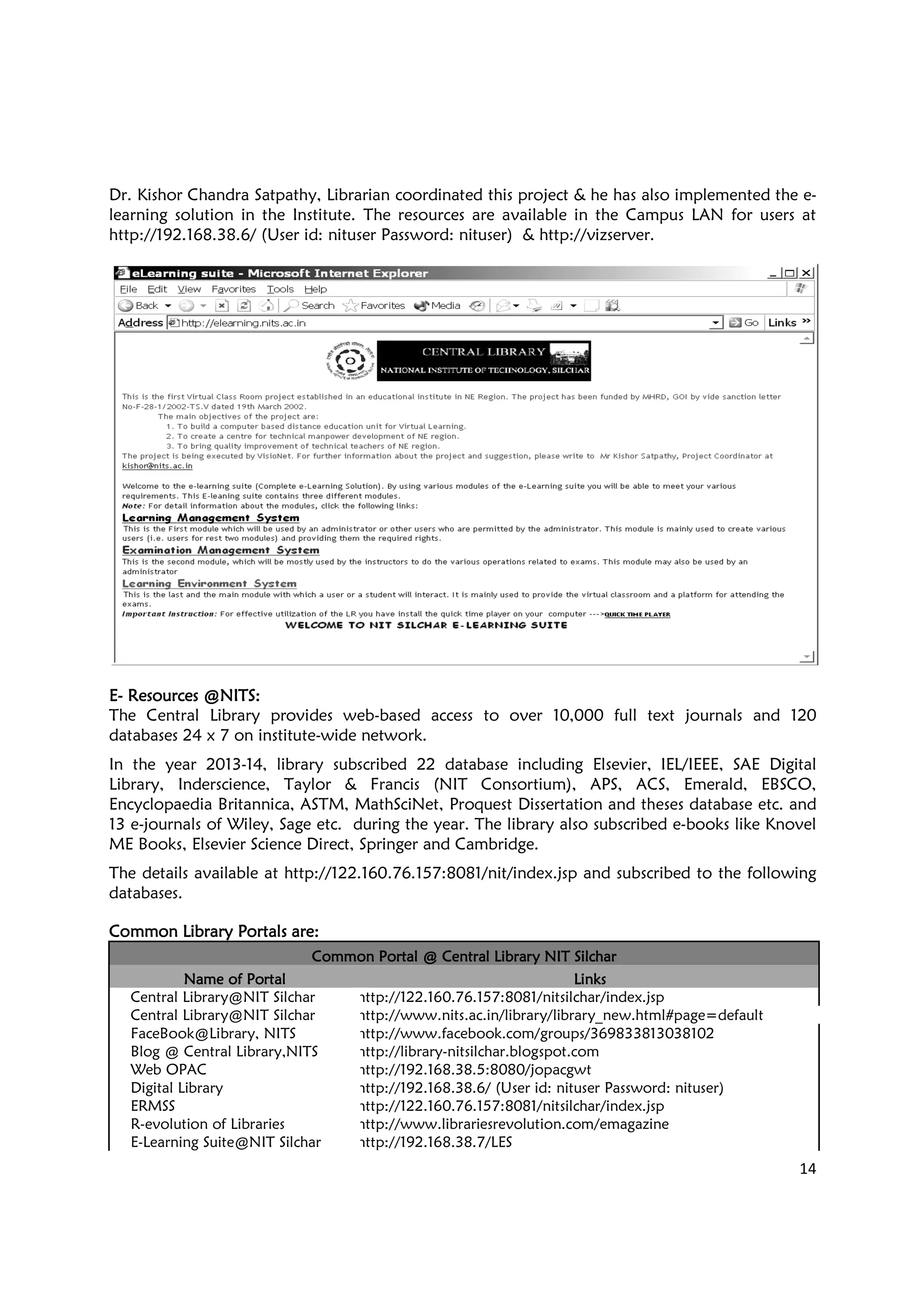 Dr. Kishor Chandra Satpathy, Librarian coordinated this project & he has also implemented the e
learning solution in the Institu
http://192.168.38.6/ (User id: nituser Password: nituser)
EEEE---- ResourcesResourcesResourcesResources @NITS@NITS@NITS@NITS::::
The Central Library provides web
databases 24 x 7 on institute-wide network.
In the year 2013-14, library subscribed 22 database including Elsevier, IEL/IEEE, SAE Digital
Library, Inderscience, Taylor & Francis (NIT Consortium), APS, ACS, Emerald, EBSCO,
Encyclopaedia Britannica, ASTM, MathSciNet, Proquest Dissertation and theses d
13 e-journals of Wiley, Sage etc. during the year. The library also subscribed e
ME Books, Elsevier Science Direct, Springer and Cambridge.
The details available at http://122.160.76.157:8081/nit/index.jsp
databases.
Common Library Portals are:Common Library Portals are:Common Library Portals are:Common Library Portals are:
Common Portal @ Central Library NIT SilcharCommon Portal @ Central Library NIT SilcharCommon Portal @ Central Library NIT SilcharCommon Portal @ Central Library NIT Silchar
Name of PortalName of PortalName of PortalName of Portal
Central Library@NIT Silchar
Central Library@NIT Silchar
FaceBook@Library, NITS
Blog @ Central Library,NITS
Web OPAC
Digital Library
ERMSS
R-evolution of Libraries
E-Learning Suite@NIT Silchar
Dr. Kishor Chandra Satpathy, Librarian coordinated this project & he has also implemented the e
learning solution in the Institute. The resources are available in the Campus LAN for users at
http://192.168.38.6/ (User id: nituser Password: nituser) & http://vizserver.
The Central Library provides web-based access to over 10,000 full text journals and 120
wide network.
14, library subscribed 22 database including Elsevier, IEL/IEEE, SAE Digital
Library, Inderscience, Taylor & Francis (NIT Consortium), APS, ACS, Emerald, EBSCO,
Britannica, ASTM, MathSciNet, Proquest Dissertation and theses d
journals of Wiley, Sage etc. during the year. The library also subscribed e
ME Books, Elsevier Science Direct, Springer and Cambridge.
http://122.160.76.157:8081/nit/index.jsp and subscribed to the following
Common Portal @ Central Library NIT SilcharCommon Portal @ Central Library NIT SilcharCommon Portal @ Central Library NIT SilcharCommon Portal @ Central Library NIT Silchar
LinksLinksLinksLinks
http://122.160.76.157:8081/nitsilchar/index.jsp
http://www.nits.ac.in/library/library_new.html#page=default
http://www.facebook.com/groups/369833813038102
http://library-nitsilchar.blogspot.com
http://192.168.38.5:8080/jopacgwt
http://192.168.38.6/ (User id: nituser Password: nituser)
http://122.160.76.157:8081/nitsilchar/index.jsp
http://www.librariesrevolution.com/emagazine
http://192.168.38.7/LES
14
Dr. Kishor Chandra Satpathy, Librarian coordinated this project & he has also implemented the e-
te. The resources are available in the Campus LAN for users at
.
based access to over 10,000 full text journals and 120
14, library subscribed 22 database including Elsevier, IEL/IEEE, SAE Digital
Library, Inderscience, Taylor & Francis (NIT Consortium), APS, ACS, Emerald, EBSCO,
Britannica, ASTM, MathSciNet, Proquest Dissertation and theses database etc. and
journals of Wiley, Sage etc. during the year. The library also subscribed e-books like Knovel
subscribed to the following
http://122.160.76.157:8081/nitsilchar/index.jsp
http://www.nits.ac.in/library/library_new.html#page=default
http://www.facebook.com/groups/369833813038102
http://192.168.38.6/ (User id: nituser Password: nituser)
http://122.160.76.157:8081/nitsilchar/index.jsp
http://www.librariesrevolution.com/emagazine
 