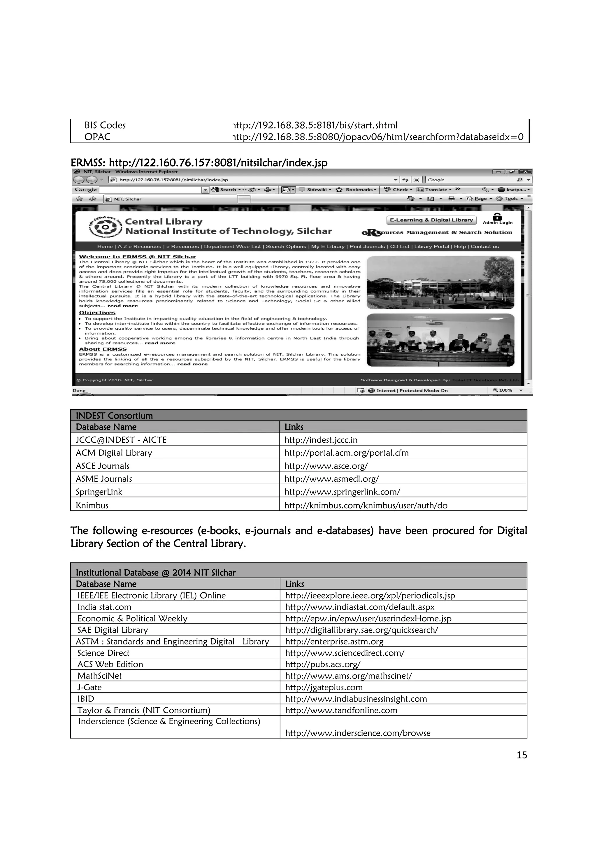 BIS Codes
OPAC
ERMSS:ERMSS:ERMSS:ERMSS: http://122.160.76.157:8081/nitsilchar/index.jsphttp://122.160.76.157:8081/nitsilchar/index.jsphttp://122.160.76.157:8081/nitsilchar/index.jsphttp://122.160.76.157:8081/nitsilchar/index.jsp
INDEST ConsortiumINDEST ConsortiumINDEST ConsortiumINDEST Consortium
Database NameDatabase NameDatabase NameDatabase Name
JCCC@INDEST - AICTE
ACM Digital Library
ASCE Journals
ASME Journals
SpringerLink
Knimbus
The following eThe following eThe following eThe following e----resources (eresources (eresources (eresources (e----books, ebooks, ebooks, ebooks, e
Library Section of the Central Library.Library Section of the Central Library.Library Section of the Central Library.Library Section of the Central Library.
Institutional Database @ 2014 NIT SilcharInstitutional Database @ 2014 NIT SilcharInstitutional Database @ 2014 NIT SilcharInstitutional Database @ 2014 NIT Silchar
Database NameDatabase NameDatabase NameDatabase Name
IEEE/IEE Electronic Library (IEL) Online
India stat.com
Economic & Political Weekly
SAE Digital Library
ASTM : Standards and Engineering Digital Library
Science Direct
ACS Web Edition
MathSciNet
J-Gate
IBID
Taylor & Francis (NIT Consortium)
Inderscience (Science & Engineering Collections)
http://192.168.38.5:8181/bis/start.shtml
http://192.168.38.5:8080/jopacv06/html/searchform?databaseidx=0
http://122.160.76.157:8081/nitsilchar/index.jsphttp://122.160.76.157:8081/nitsilchar/index.jsphttp://122.160.76.157:8081/nitsilchar/index.jsphttp://122.160.76.157:8081/nitsilchar/index.jsp
LinksLinksLinksLinks
http://indest.jccc.in
http://portal.acm.org/portal.cfm
http://www.asce.org/
http://www.asmedl.org/
http://www.springerlink.com/
http://knimbus.com/knimbus/user/auth/do
books, ebooks, ebooks, ebooks, e----journals and ejournals and ejournals and ejournals and e----databases) havedatabases) havedatabases) havedatabases) have been procured for Digitalbeen procured for Digitalbeen procured for Digitalbeen procured for Digital
Library Section of the Central Library.Library Section of the Central Library.Library Section of the Central Library.Library Section of the Central Library.
Institutional Database @ 2014 NIT SilcharInstitutional Database @ 2014 NIT SilcharInstitutional Database @ 2014 NIT SilcharInstitutional Database @ 2014 NIT Silchar
LinksLinksLinksLinks
IEEE/IEE Electronic Library (IEL) Online http://ieeexplore.ieee.org/xpl/periodicals.jsp
http://www.indiastat.com/default.aspx
http://epw.in/epw/user/userindexHome.jsp
http://digitallibrary.sae.org/quicksearch/
ASTM : Standards and Engineering Digital Library http://enterprise.astm.org
http://www.sciencedirect.com/
http://pubs.acs.org/
http://www.ams.org/mathscinet/
http://jgateplus.com
http://www.indiabusinessinsight.com
Taylor & Francis (NIT Consortium) http://www.tandfonline.com
Inderscience (Science & Engineering Collections)
http://www.inderscience.com/browse
15
http://192.168.38.5:8080/jopacv06/html/searchform?databaseidx=0
http://knimbus.com/knimbus/user/auth/do
been procured for Digitalbeen procured for Digitalbeen procured for Digitalbeen procured for Digital
http://ieeexplore.ieee.org/xpl/periodicals.jsp
http://www.indiastat.com/default.aspx
http://epw.in/epw/user/userindexHome.jsp
http://digitallibrary.sae.org/quicksearch/
http://www.indiabusinessinsight.com
http://www.inderscience.com/browse
 