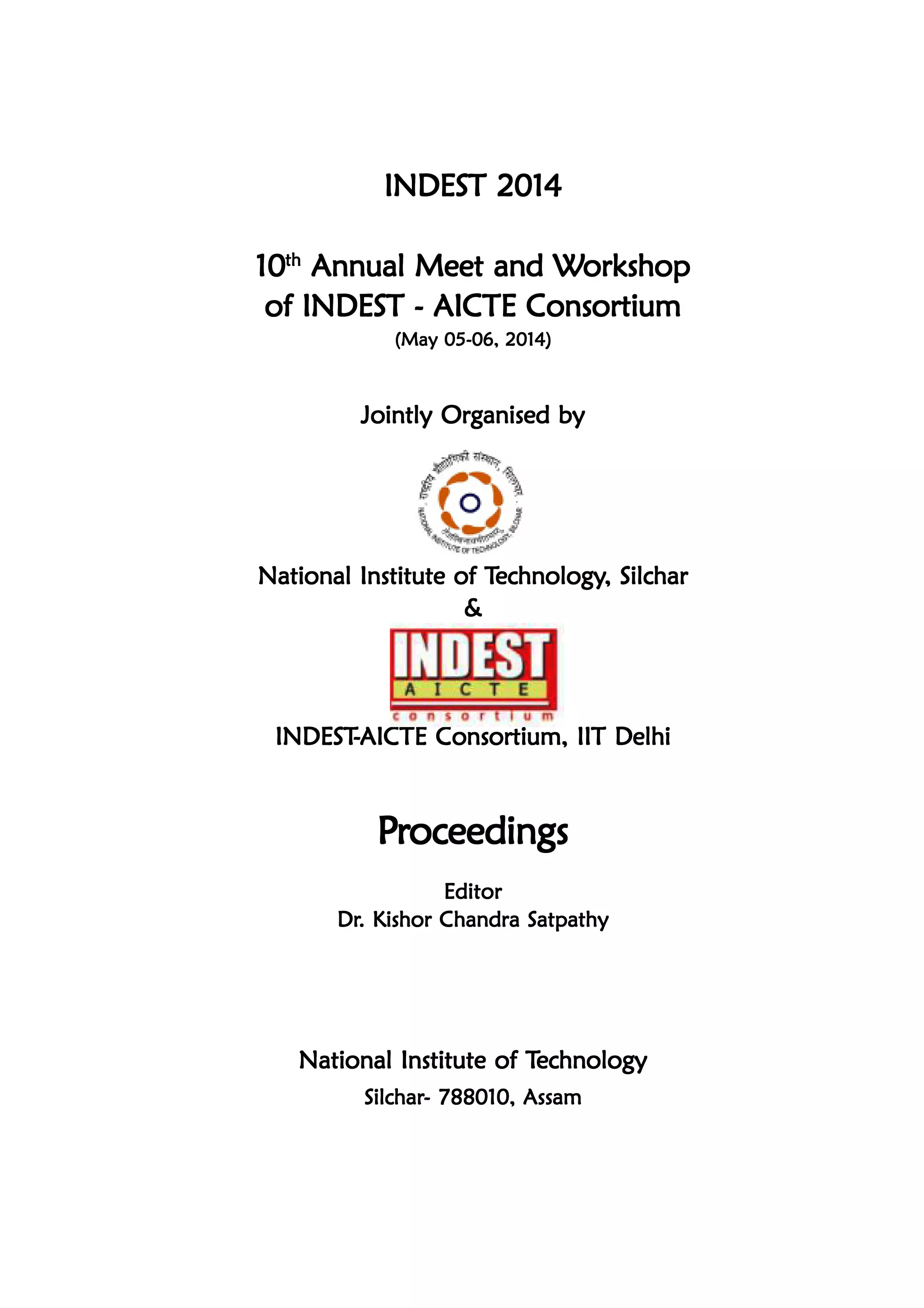 INDEST 2014INDEST 2014INDEST 2014INDEST 2014INDEST 2014
1010101010ththththth
Annual Meet and WAnnual Meet and WAnnual Meet and WAnnual Meet and WAnnual Meet and Workshoporkshoporkshoporkshoporkshop
of INDEST - AICTE Consortiumof INDEST - AICTE Consortiumof INDEST - AICTE Consortiumof INDEST - AICTE Consortiumof INDEST - AICTE Consortium
(May 05-06, 2014)(May 05-06, 2014)(May 05-06, 2014)(May 05-06, 2014)(May 05-06, 2014)
Jointly Organised byJointly Organised byJointly Organised byJointly Organised byJointly Organised by
National Institute of TNational Institute of TNational Institute of TNational Institute of TNational Institute of Technologyechnologyechnologyechnologyechnology, Silchar, Silchar, Silchar, Silchar, Silchar
&&&&&
INDESTINDESTINDESTINDESTINDEST-----AICTE Consortium, IIT DelhiAICTE Consortium, IIT DelhiAICTE Consortium, IIT DelhiAICTE Consortium, IIT DelhiAICTE Consortium, IIT Delhi
PPPPPrrrrroceedingsoceedingsoceedingsoceedingsoceedings
EditorEditorEditorEditorEditor
DrDrDrDrDr. Kishor Chandra Satpathy. Kishor Chandra Satpathy. Kishor Chandra Satpathy. Kishor Chandra Satpathy. Kishor Chandra Satpathy
National Institute of TNational Institute of TNational Institute of TNational Institute of TNational Institute of Technologyechnologyechnologyechnologyechnology
SilcharSilcharSilcharSilcharSilchar- 788010, Assam- 788010, Assam- 788010, Assam- 788010, Assam- 788010, Assam
 