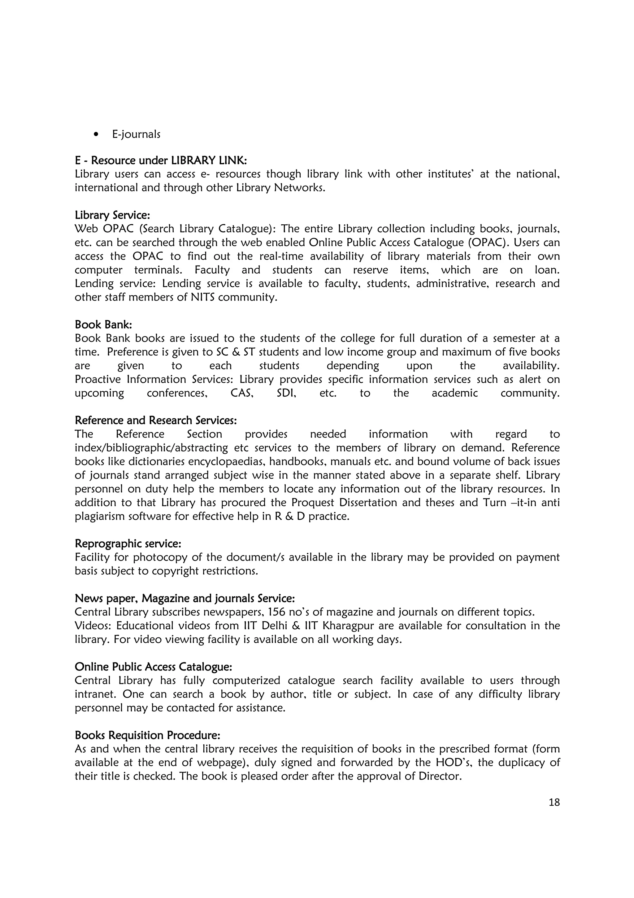 18
• E-journals
EEEE ---- Resource under LIBRARResource under LIBRARResource under LIBRARResource under LIBRARY LINKY LINKY LINKY LINK::::
Library users can access e- resources though library link with other institutes’ at the national,
international and through other Library Networks.
Library ServiceLibrary ServiceLibrary ServiceLibrary Service::::
Web OPAC (Search Library Catalogue): The entire Library collection including books, journals,
etc. can be searched through the web enabled Online Public Access Catalogue (OPAC). Users can
access the OPAC to find out the real-time availability of library materials from their own
computer terminals. Faculty and students can reserve items, which are on loan.
Lending service: Lending service is available to faculty, students, administrative, research and
other staff members of NITS community.
Book Bank:Book Bank:Book Bank:Book Bank:
Book Bank books are issued to the students of the college for full duration of a semester at a
time. Preference is given to SC & ST students and low income group and maximum of five books
are given to each students depending upon the availability.
Proactive Information Services: Library provides specific information services such as alert on
upcoming conferences, CAS, SDI, etc. to the academic community.
Reference and Research Services:Reference and Research Services:Reference and Research Services:Reference and Research Services:
The Reference Section provides needed information with regard to
index/bibliographic/abstracting etc services to the members of library on demand. Reference
books like dictionaries encyclopaedias, handbooks, manuals etc. and bound volume of back issues
of journals stand arranged subject wise in the manner stated above in a separate shelf. Library
personnel on duty help the members to locate any information out of the library resources. In
addition to that Library has procured the Proquest Dissertation and theses and Turn –it-in anti
plagiarism software for effective help in R & D practice.
Reprographic service:Reprographic service:Reprographic service:Reprographic service:
Facility for photocopy of the document/s available in the library may be provided on payment
basis subject to copyright restrictions.
News paper, Magazine and journals Service:News paper, Magazine and journals Service:News paper, Magazine and journals Service:News paper, Magazine and journals Service:
Central Library subscribes newspapers, 156 no’s of magazine and journals on different topics.
Videos: Educational videos from IIT Delhi & IIT Kharagpur are available for consultation in the
library. For video viewing facility is available on all working days.
Online Public Access Catalogue:Online Public Access Catalogue:Online Public Access Catalogue:Online Public Access Catalogue:
Central Library has fully computerized catalogue search facility available to users through
intranet. One can search a book by author, title or subject. In case of any difficulty library
personnel may be contacted for assistance.
Books Requisition ProcedureBooks Requisition ProcedureBooks Requisition ProcedureBooks Requisition Procedure::::
As and when the central library receives the requisition of books in the prescribed format (form
available at the end of webpage), duly signed and forwarded by the HOD’s, the duplicacy of
their title is checked. The book is pleased order after the approval of Director.
 