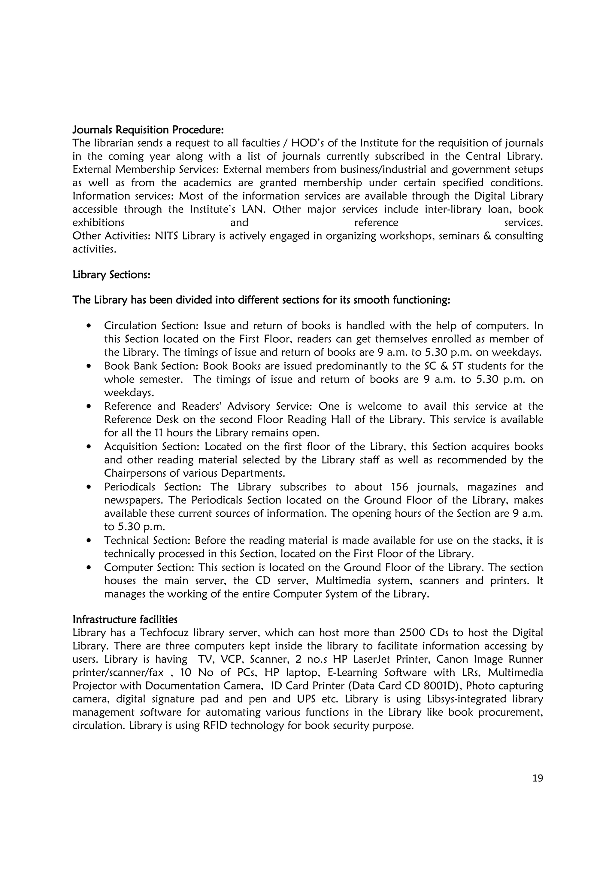 19
Journals Requisition ProcedureJournals Requisition ProcedureJournals Requisition ProcedureJournals Requisition Procedure::::
The librarian sends a request to all faculties / HOD’s of the Institute for the requisition of journals
in the coming year along with a list of journals currently subscribed in the Central Library.
External Membership Services: External members from business/industrial and government setups
as well as from the academics are granted membership under certain specified conditions.
Information services: Most of the information services are available through the Digital Library
accessible through the Institute’s LAN. Other major services include inter-library loan, book
exhibitions and reference services.
Other Activities: NITS Library is actively engaged in organizing workshops, seminars & consulting
activities.
Library SectionsLibrary SectionsLibrary SectionsLibrary Sections::::
The Library has been divided into different sections for its smooth functioning:The Library has been divided into different sections for its smooth functioning:The Library has been divided into different sections for its smooth functioning:The Library has been divided into different sections for its smooth functioning:
• Circulation Section: Issue and return of books is handled with the help of computers. In
this Section located on the First Floor, readers can get themselves enrolled as member of
the Library. The timings of issue and return of books are 9 a.m. to 5.30 p.m. on weekdays.
• Book Bank Section: Book Books are issued predominantly to the SC & ST students for the
whole semester. The timings of issue and return of books are 9 a.m. to 5.30 p.m. on
weekdays.
• Reference and Readers' Advisory Service: One is welcome to avail this service at the
Reference Desk on the second Floor Reading Hall of the Library. This service is available
for all the 11 hours the Library remains open.
• Acquisition Section: Located on the first floor of the Library, this Section acquires books
and other reading material selected by the Library staff as well as recommended by the
Chairpersons of various Departments.
• Periodicals Section: The Library subscribes to about 156 journals, magazines and
newspapers. The Periodicals Section located on the Ground Floor of the Library, makes
available these current sources of information. The opening hours of the Section are 9 a.m.
to 5.30 p.m.
• Technical Section: Before the reading material is made available for use on the stacks, it is
technically processed in this Section, located on the First Floor of the Library.
• Computer Section: This section is located on the Ground Floor of the Library. The section
houses the main server, the CD server, Multimedia system, scanners and printers. It
manages the working of the entire Computer System of the Library.
Infrastructure facilitiesInfrastructure facilitiesInfrastructure facilitiesInfrastructure facilities
Library has a Techfocuz library server, which can host more than 2500 CDs to host the Digital
Library. There are three computers kept inside the library to facilitate information accessing by
users. Library is having TV, VCP, Scanner, 2 no.s HP LaserJet Printer, Canon Image Runner
printer/scanner/fax , 10 No of PCs, HP laptop, E-Learning Software with LRs, Multimedia
Projector with Documentation Camera, ID Card Printer (Data Card CD 8001D), Photo capturing
camera, digital signature pad and pen and UPS etc. Library is using Libsys-integrated library
management software for automating various functions in the Library like book procurement,
circulation. Library is using RFID technology for book security purpose.
 