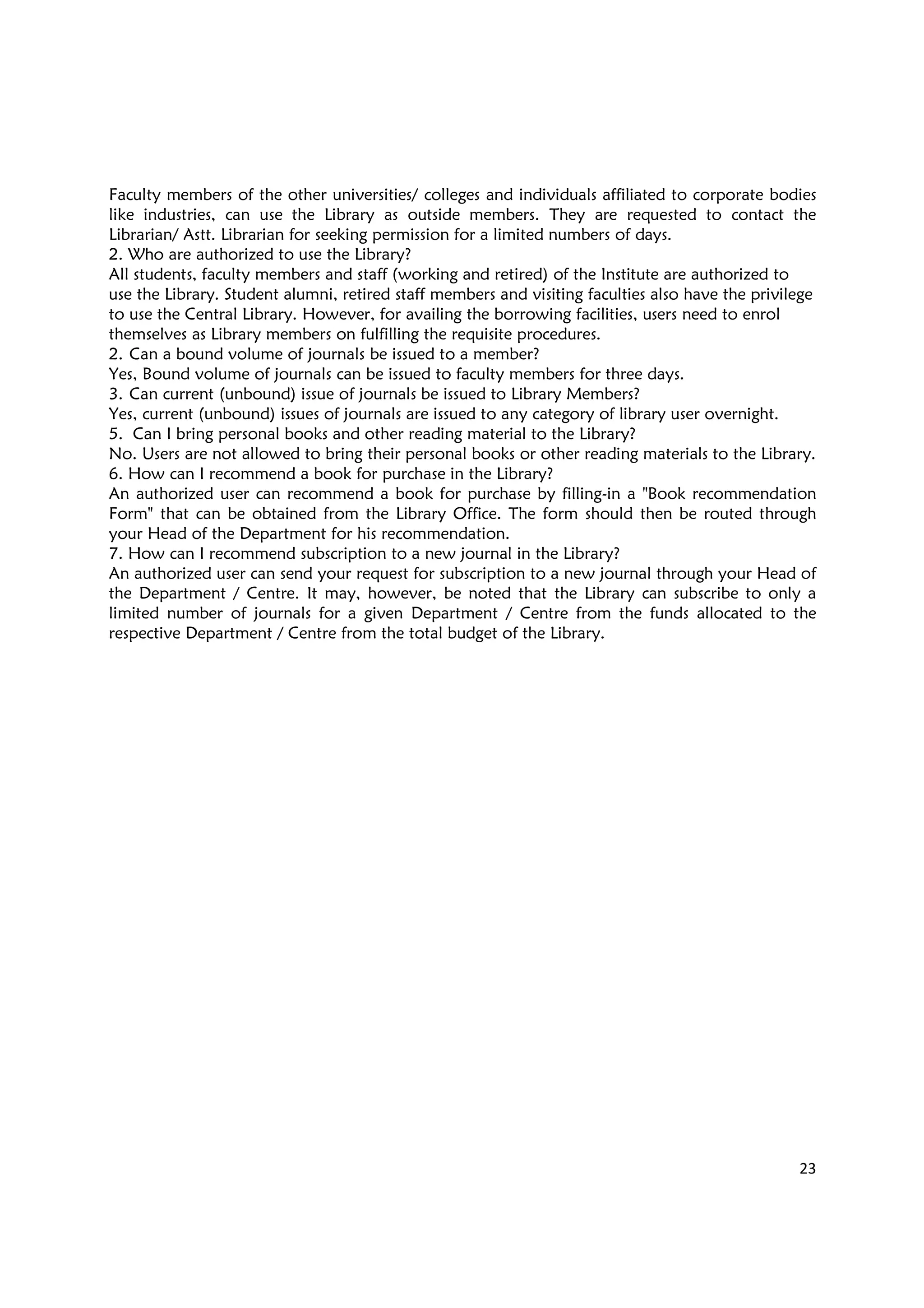 23
Faculty members of the other universities/ colleges and individuals affiliated to corporate bodies
like industries, can use the Library as outside members. They are requested to contact the
Librarian/ Astt. Librarian for seeking permission for a limited numbers of days.
2. Who are authorized to use the Library?
All students, faculty members and staff (working and retired) of the Institute are authorized to
use the Library. Student alumni, retired staff members and visiting faculties also have the privilege
to use the Central Library. However, for availing the borrowing facilities, users need to enrol
themselves as Library members on fulfilling the requisite procedures.
2. Can a bound volume of journals be issued to a member?
Yes, Bound volume of journals can be issued to faculty members for three days.
3. Can current (unbound) issue of journals be issued to Library Members?
Yes, current (unbound) issues of journals are issued to any category of library user overnight.
5. Can I bring personal books and other reading material to the Library?
No. Users are not allowed to bring their personal books or other reading materials to the Library.
6. How can I recommend a book for purchase in the Library?
An authorized user can recommend a book for purchase by filling-in a "Book recommendation
Form" that can be obtained from the Library Office. The form should then be routed through
your Head of the Department for his recommendation.
7. How can I recommend subscription to a new journal in the Library?
An authorized user can send your request for subscription to a new journal through your Head of
the Department / Centre. It may, however, be noted that the Library can subscribe to only a
limited number of journals for a given Department / Centre from the funds allocated to the
respective Department / Centre from the total budget of the Library.
 