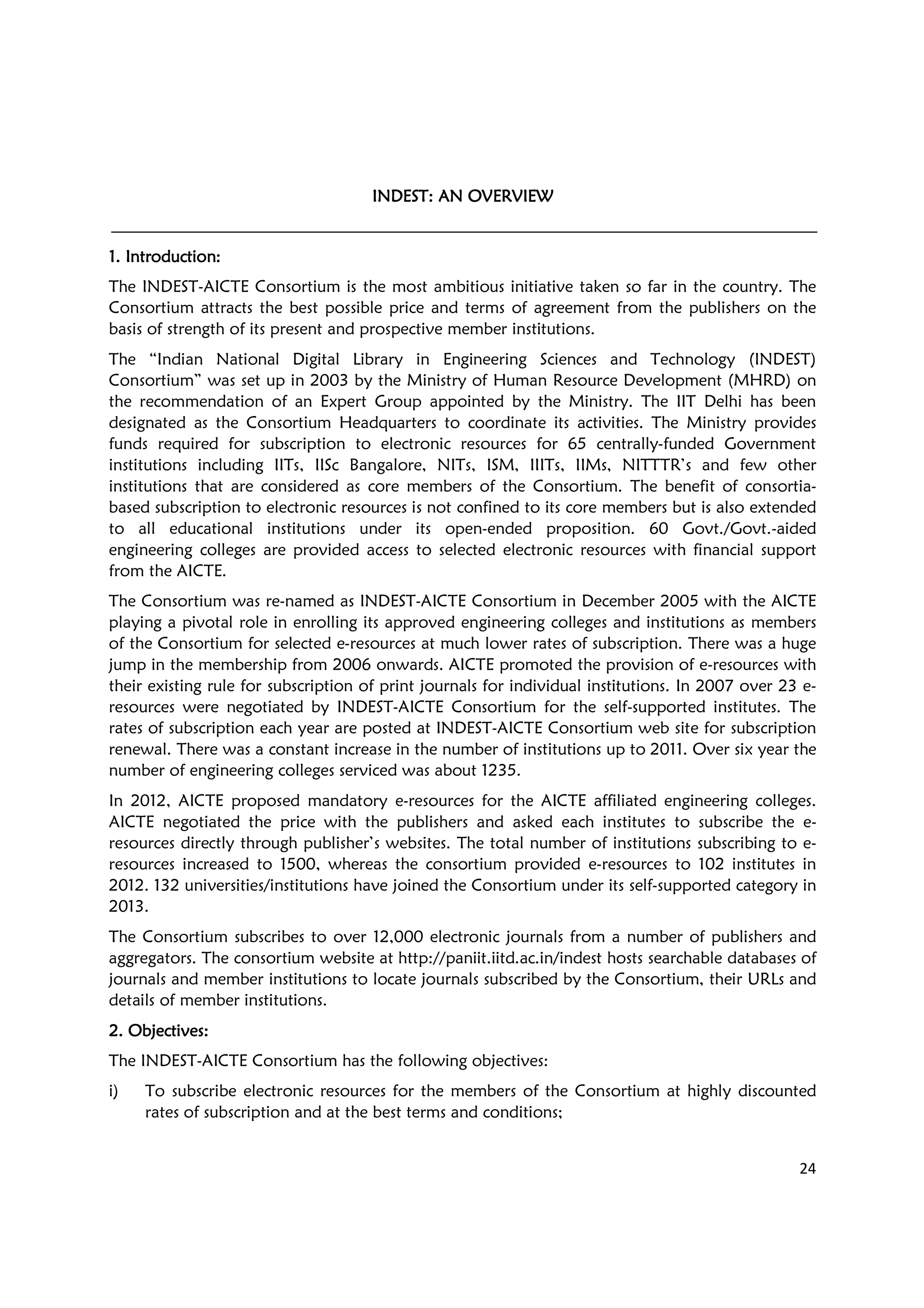 24
INDEST: AN OVERVIEWINDEST: AN OVERVIEWINDEST: AN OVERVIEWINDEST: AN OVERVIEW
1. Introduction1. Introduction1. Introduction1. Introduction::::
The INDEST-AICTE Consortium is the most ambitious initiative taken so far in the country. The
Consortium attracts the best possible price and terms of agreement from the publishers on the
basis of strength of its present and prospective member institutions.
The “Indian National Digital Library in Engineering Sciences and Technology (INDEST)
Consortium” was set up in 2003 by the Ministry of Human Resource Development (MHRD) on
the recommendation of an Expert Group appointed by the Ministry. The IIT Delhi has been
designated as the Consortium Headquarters to coordinate its activities. The Ministry provides
funds required for subscription to electronic resources for 65 centrally-funded Government
institutions including IITs, IISc Bangalore, NITs, ISM, IIITs, IIMs, NITTTR’s and few other
institutions that are considered as core members of the Consortium. The benefit of consortia-
based subscription to electronic resources is not confined to its core members but is also extended
to all educational institutions under its open-ended proposition. 60 Govt./Govt.-aided
engineering colleges are provided access to selected electronic resources with financial support
from the AICTE.
The Consortium was re-named as INDEST-AICTE Consortium in December 2005 with the AICTE
playing a pivotal role in enrolling its approved engineering colleges and institutions as members
of the Consortium for selected e-resources at much lower rates of subscription. There was a huge
jump in the membership from 2006 onwards. AICTE promoted the provision of e-resources with
their existing rule for subscription of print journals for individual institutions. In 2007 over 23 e-
resources were negotiated by INDEST-AICTE Consortium for the self-supported institutes. The
rates of subscription each year are posted at INDEST-AICTE Consortium web site for subscription
renewal. There was a constant increase in the number of institutions up to 2011. Over six year the
number of engineering colleges serviced was about 1235.
In 2012, AICTE proposed mandatory e-resources for the AICTE affiliated engineering colleges.
AICTE negotiated the price with the publishers and asked each institutes to subscribe the e-
resources directly through publisher’s websites. The total number of institutions subscribing to e-
resources increased to 1500, whereas the consortium provided e-resources to 102 institutes in
2012. 132 universities/institutions have joined the Consortium under its self-supported category in
2013.
The Consortium subscribes to over 12,000 electronic journals from a number of publishers and
aggregators. The consortium website at http://paniit.iitd.ac.in/indest hosts searchable databases of
journals and member institutions to locate journals subscribed by the Consortium, their URLs and
details of member institutions.
2. Objectives2. Objectives2. Objectives2. Objectives::::
The INDEST-AICTE Consortium has the following objectives:
i) To subscribe electronic resources for the members of the Consortium at highly discounted
rates of subscription and at the best terms and conditions;
 