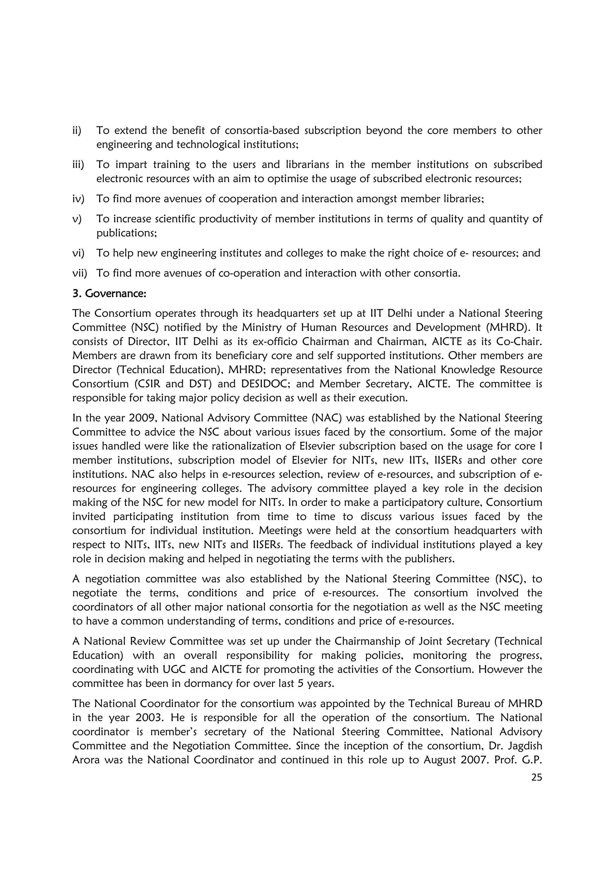 25
ii) To extend the benefit of consortia-based subscription beyond the core members to other
engineering and technological institutions;
iii) To impart training to the users and librarians in the member institutions on subscribed
electronic resources with an aim to optimise the usage of subscribed electronic resources;
iv) To find more avenues of cooperation and interaction amongst member libraries;
v) To increase scientific productivity of member institutions in terms of quality and quantity of
publications;
vi) To help new engineering institutes and colleges to make the right choice of e- resources; and
vii) To find more avenues of co-operation and interaction with other consortia.
3. Governance3. Governance3. Governance3. Governance::::
The Consortium operates through its headquarters set up at IIT Delhi under a National Steering
Committee (NSC) notified by the Ministry of Human Resources and Development (MHRD). It
consists of Director, IIT Delhi as its ex-officio Chairman and Chairman, AICTE as its Co-Chair.
Members are drawn from its beneficiary core and self supported institutions. Other members are
Director (Technical Education), MHRD; representatives from the National Knowledge Resource
Consortium (CSIR and DST) and DESIDOC; and Member Secretary, AICTE. The committee is
responsible for taking major policy decision as well as their execution.
In the year 2009, National Advisory Committee (NAC) was established by the National Steering
Committee to advice the NSC about various issues faced by the consortium. Some of the major
issues handled were like the rationalization of Elsevier subscription based on the usage for core I
member institutions, subscription model of Elsevier for NITs, new IITs, IISERs and other core
institutions. NAC also helps in e-resources selection, review of e-resources, and subscription of e-
resources for engineering colleges. The advisory committee played a key role in the decision
making of the NSC for new model for NITs. In order to make a participatory culture, Consortium
invited participating institution from time to time to discuss various issues faced by the
consortium for individual institution. Meetings were held at the consortium headquarters with
respect to NITs, IITs, new NITs and IISERs. The feedback of individual institutions played a key
role in decision making and helped in negotiating the terms with the publishers.
A negotiation committee was also established by the National Steering Committee (NSC), to
negotiate the terms, conditions and price of e-resources. The consortium involved the
coordinators of all other major national consortia for the negotiation as well as the NSC meeting
to have a common understanding of terms, conditions and price of e-resources.
A National Review Committee was set up under the Chairmanship of Joint Secretary (Technical
Education) with an overall responsibility for making policies, monitoring the progress,
coordinating with UGC and AICTE for promoting the activities of the Consortium. However the
committee has been in dormancy for over last 5 years.
The National Coordinator for the consortium was appointed by the Technical Bureau of MHRD
in the year 2003. He is responsible for all the operation of the consortium. The National
coordinator is member’s secretary of the National Steering Committee, National Advisory
Committee and the Negotiation Committee. Since the inception of the consortium, Dr. Jagdish
Arora was the National Coordinator and continued in this role up to August 2007. Prof. G.P.
 