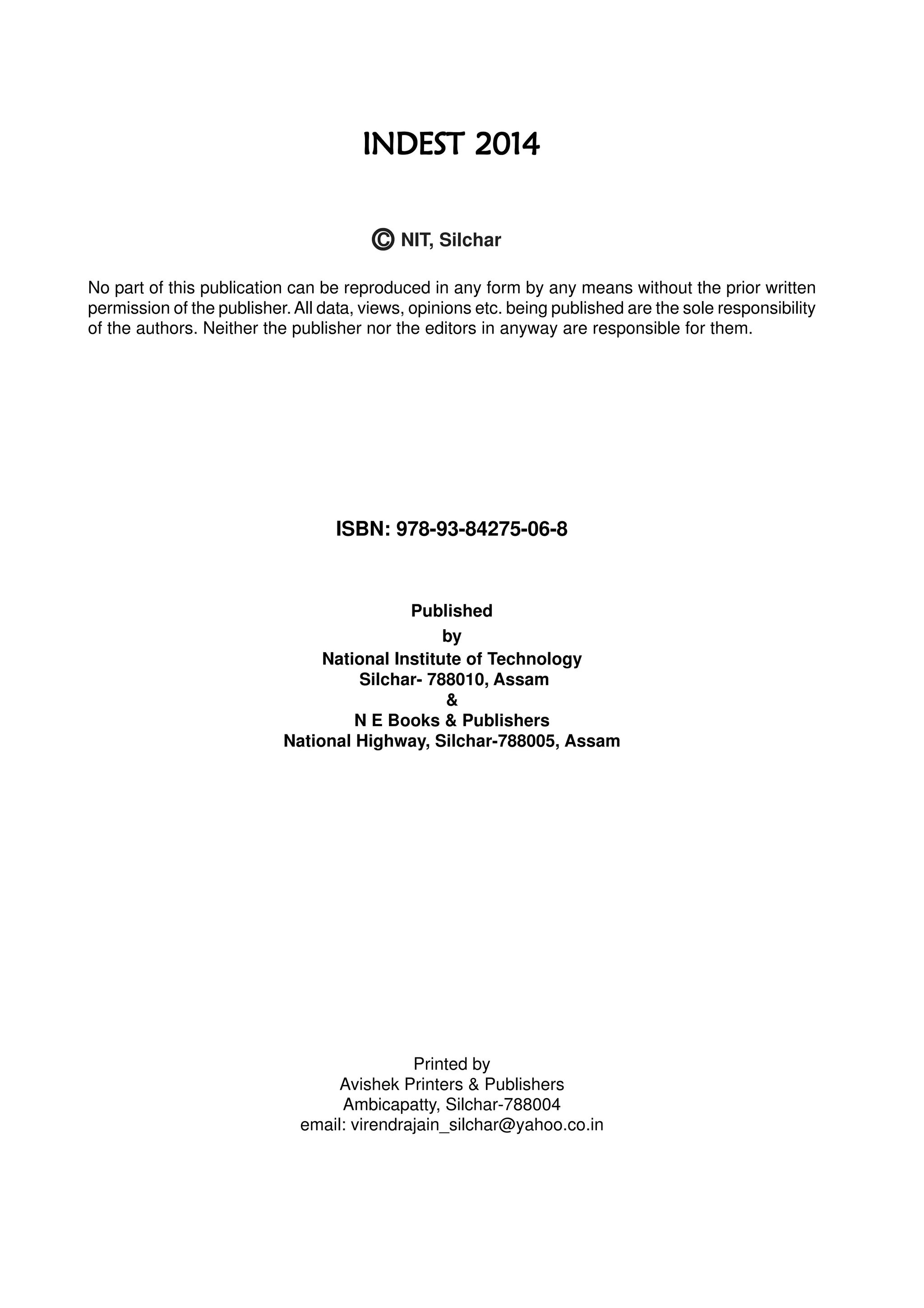 No part of this publication can be reproduced in any form by any means without the prior written
permission of the publisher.All data, views, opinions etc. being published are the sole responsibility
of the authors. Neither the publisher nor the editors in anyway are responsible for them.
ISBN: 978-93-84275-06-8
Published
by
National Institute of Technology
Silchar- 788010, Assam
&
N E Books & Publishers
National Highway, Silchar-788005, Assam
Printed by
Avishek Printers & Publishers
Ambicapatty, Silchar-788004
email: virendrajain_silchar@yahoo.co.in
INDEST 2014INDEST 2014INDEST 2014INDEST 2014INDEST 2014
C NIT, Silchar
 