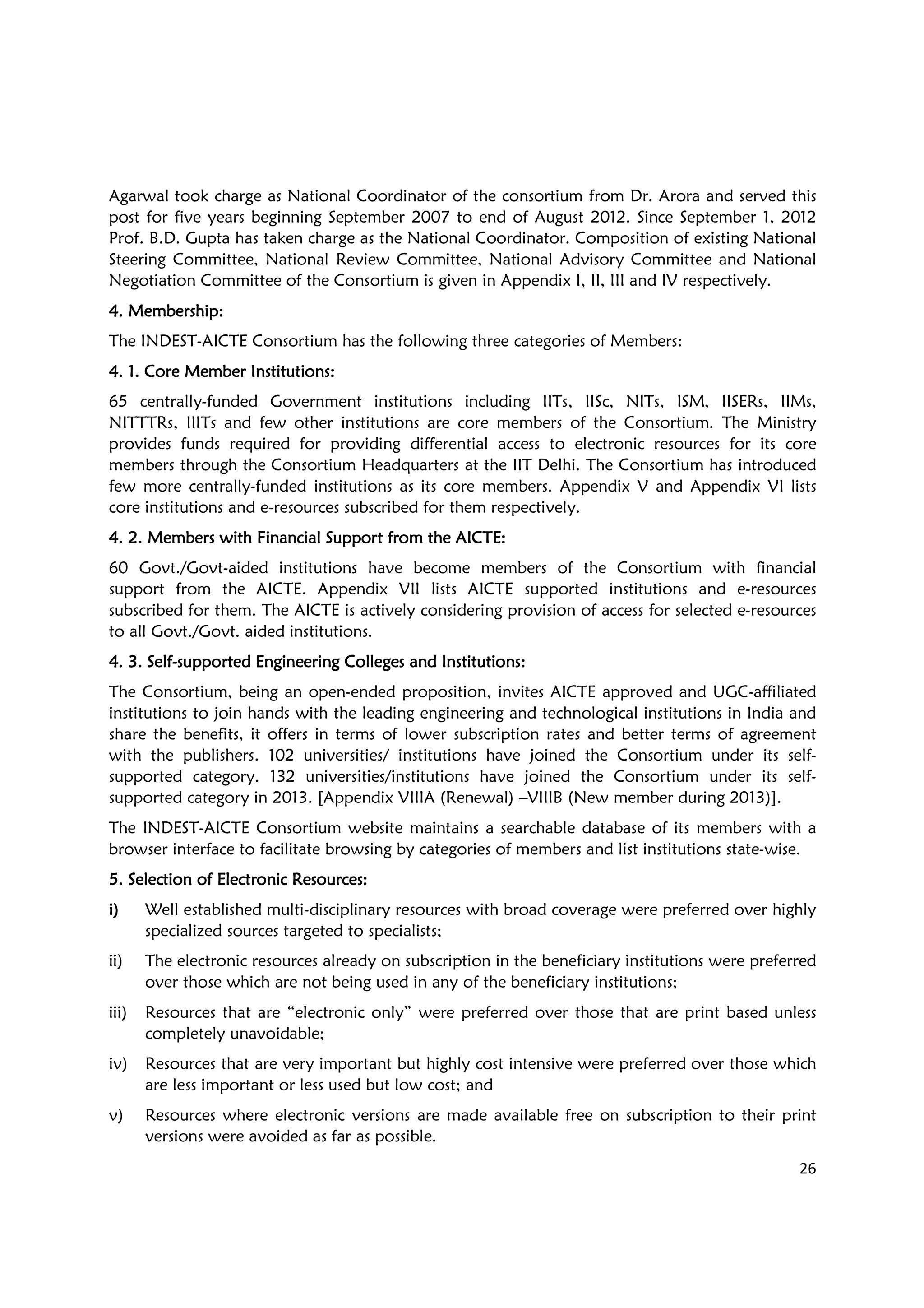 26
Agarwal took charge as National Coordinator of the consortium from Dr. Arora and served this
post for five years beginning September 2007 to end of August 2012. Since September 1, 2012
Prof. B.D. Gupta has taken charge as the National Coordinator. Composition of existing National
Steering Committee, National Review Committee, National Advisory Committee and National
Negotiation Committee of the Consortium is given in Appendix I, II, III and IV respectively.
4. Membership4. Membership4. Membership4. Membership::::
The INDEST-AICTE Consortium has the following three categories of Members:
4. 1. Core Member Institutions4. 1. Core Member Institutions4. 1. Core Member Institutions4. 1. Core Member Institutions::::
65 centrally-funded Government institutions including IITs, IISc, NITs, ISM, IISERs, IIMs,
NITTTRs, IIITs and few other institutions are core members of the Consortium. The Ministry
provides funds required for providing differential access to electronic resources for its core
members through the Consortium Headquarters at the IIT Delhi. The Consortium has introduced
few more centrally-funded institutions as its core members. Appendix V and Appendix VI lists
core institutions and e-resources subscribed for them respectively.
4. 2. Members with Financial Support from the AICTE4. 2. Members with Financial Support from the AICTE4. 2. Members with Financial Support from the AICTE4. 2. Members with Financial Support from the AICTE::::
60 Govt./Govt-aided institutions have become members of the Consortium with financial
support from the AICTE. Appendix VII lists AICTE supported institutions and e-resources
subscribed for them. The AICTE is actively considering provision of access for selected e-resources
to all Govt./Govt. aided institutions.
4. 3. Self4. 3. Self4. 3. Self4. 3. Self----supported Engineering Colleges and Institutionssupported Engineering Colleges and Institutionssupported Engineering Colleges and Institutionssupported Engineering Colleges and Institutions::::
The Consortium, being an open-ended proposition, invites AICTE approved and UGC-affiliated
institutions to join hands with the leading engineering and technological institutions in India and
share the benefits, it offers in terms of lower subscription rates and better terms of agreement
with the publishers. 102 universities/ institutions have joined the Consortium under its self-
supported category. 132 universities/institutions have joined the Consortium under its self-
supported category in 2013. [Appendix VIIIA (Renewal) –VIIIB (New member during 2013)].
The INDEST-AICTE Consortium website maintains a searchable database of its members with a
browser interface to facilitate browsing by categories of members and list institutions state-wise.
5. Selection of Electronic Resources5. Selection of Electronic Resources5. Selection of Electronic Resources5. Selection of Electronic Resources::::
i)i)i)i) Well established multi-disciplinary resources with broad coverage were preferred over highly
specialized sources targeted to specialists;
ii) The electronic resources already on subscription in the beneficiary institutions were preferred
over those which are not being used in any of the beneficiary institutions;
iii) Resources that are “electronic only” were preferred over those that are print based unless
completely unavoidable;
iv) Resources that are very important but highly cost intensive were preferred over those which
are less important or less used but low cost; and
v) Resources where electronic versions are made available free on subscription to their print
versions were avoided as far as possible.
 