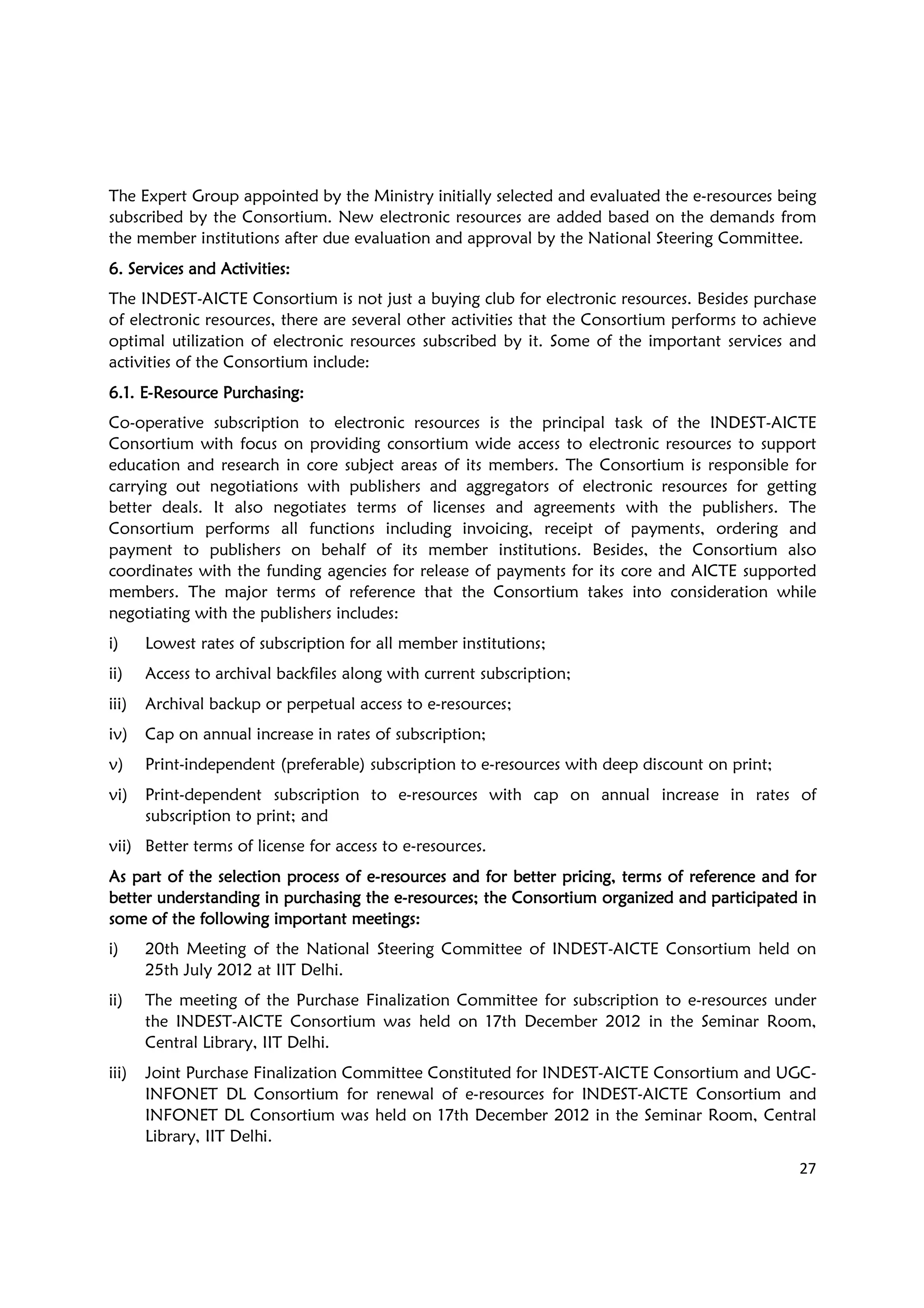27
The Expert Group appointed by the Ministry initially selected and evaluated the e-resources being
subscribed by the Consortium. New electronic resources are added based on the demands from
the member institutions after due evaluation and approval by the National Steering Committee.
6. Services and Activities6. Services and Activities6. Services and Activities6. Services and Activities::::
The INDEST-AICTE Consortium is not just a buying club for electronic resources. Besides purchase
of electronic resources, there are several other activities that the Consortium performs to achieve
optimal utilization of electronic resources subscribed by it. Some of the important services and
activities of the Consortium include:
6.1. E6.1. E6.1. E6.1. E----Resource PurchasingResource PurchasingResource PurchasingResource Purchasing::::
Co-operative subscription to electronic resources is the principal task of the INDEST-AICTE
Consortium with focus on providing consortium wide access to electronic resources to support
education and research in core subject areas of its members. The Consortium is responsible for
carrying out negotiations with publishers and aggregators of electronic resources for getting
better deals. It also negotiates terms of licenses and agreements with the publishers. The
Consortium performs all functions including invoicing, receipt of payments, ordering and
payment to publishers on behalf of its member institutions. Besides, the Consortium also
coordinates with the funding agencies for release of payments for its core and AICTE supported
members. The major terms of reference that the Consortium takes into consideration while
negotiating with the publishers includes:
i) Lowest rates of subscription for all member institutions;
ii) Access to archival backfiles along with current subscription;
iii) Archival backup or perpetual access to e-resources;
iv) Cap on annual increase in rates of subscription;
v) Print-independent (preferable) subscription to e-resources with deep discount on print;
vi) Print-dependent subscription to e-resources with cap on annual increase in rates of
subscription to print; and
vii) Better terms of license for access to e-resources.
As part of the selection process of eAs part of the selection process of eAs part of the selection process of eAs part of the selection process of e----resources and for better pricing, terms of reference and forresources and for better pricing, terms of reference and forresources and for better pricing, terms of reference and forresources and for better pricing, terms of reference and for
better understanding in purchasing the ebetter understanding in purchasing the ebetter understanding in purchasing the ebetter understanding in purchasing the e----resources; the Consortium organized and participated inresources; the Consortium organized and participated inresources; the Consortium organized and participated inresources; the Consortium organized and participated in
ssssome of the following important meetings:ome of the following important meetings:ome of the following important meetings:ome of the following important meetings:
i) 20th Meeting of the National Steering Committee of INDEST-AICTE Consortium held on
25th July 2012 at IIT Delhi.
ii) The meeting of the Purchase Finalization Committee for subscription to e-resources under
the INDEST-AICTE Consortium was held on 17th December 2012 in the Seminar Room,
Central Library, IIT Delhi.
iii) Joint Purchase Finalization Committee Constituted for INDEST-AICTE Consortium and UGC-
INFONET DL Consortium for renewal of e-resources for INDEST-AICTE Consortium and
INFONET DL Consortium was held on 17th December 2012 in the Seminar Room, Central
Library, IIT Delhi.
 