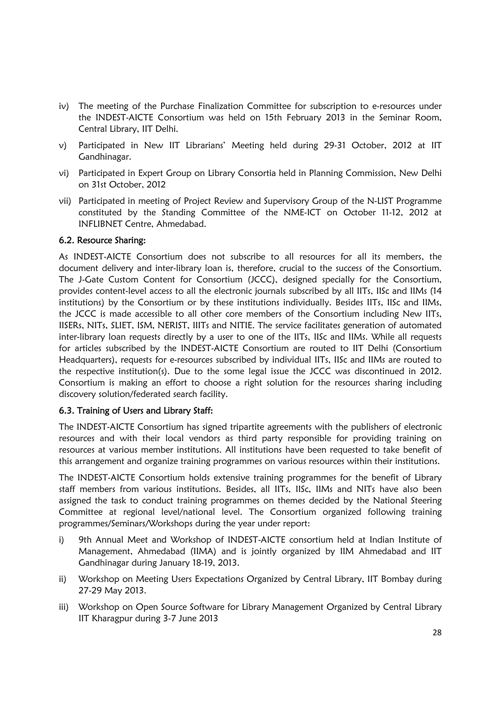 28
iv) The meeting of the Purchase Finalization Committee for subscription to e-resources under
the INDEST-AICTE Consortium was held on 15th February 2013 in the Seminar Room,
Central Library, IIT Delhi.
v) Participated in New IIT Librarians’ Meeting held during 29-31 October, 2012 at IIT
Gandhinagar.
vi) Participated in Expert Group on Library Consortia held in Planning Commission, New Delhi
on 31st October, 2012
vii) Participated in meeting of Project Review and Supervisory Group of the N-LIST Programme
constituted by the Standing Committee of the NME-ICT on October 11-12, 2012 at
INFLIBNET Centre, Ahmedabad.
6.2. Resource Sharing6.2. Resource Sharing6.2. Resource Sharing6.2. Resource Sharing::::
As INDEST-AICTE Consortium does not subscribe to all resources for all its members, the
document delivery and inter-library loan is, therefore, crucial to the success of the Consortium.
The J-Gate Custom Content for Consortium (JCCC), designed specially for the Consortium,
provides content-level access to all the electronic journals subscribed by all IITs, IISc and IIMs (14
institutions) by the Consortium or by these institutions individually. Besides IITs, IISc and IIMs,
the JCCC is made accessible to all other core members of the Consortium including New IITs,
IISERs, NITs, SLIET, ISM, NERIST, IIITs and NITIE. The service facilitates generation of automated
inter-library loan requests directly by a user to one of the IITs, IISc and IIMs. While all requests
for articles subscribed by the INDEST-AICTE Consortium are routed to IIT Delhi (Consortium
Headquarters), requests for e-resources subscribed by individual IITs, IISc and IIMs are routed to
the respective institution(s). Due to the some legal issue the JCCC was discontinued in 2012.
Consortium is making an effort to choose a right solution for the resources sharing including
discovery solution/federated search facility.
6.3. Training of Users and Library Staff6.3. Training of Users and Library Staff6.3. Training of Users and Library Staff6.3. Training of Users and Library Staff::::
The INDEST-AICTE Consortium has signed tripartite agreements with the publishers of electronic
resources and with their local vendors as third party responsible for providing training on
resources at various member institutions. All institutions have been requested to take benefit of
this arrangement and organize training programmes on various resources within their institutions.
The INDEST-AICTE Consortium holds extensive training programmes for the benefit of Library
staff members from various institutions. Besides, all IITs, IISc, IIMs and NITs have also been
assigned the task to conduct training programmes on themes decided by the National Steering
Committee at regional level/national level. The Consortium organized following training
programmes/Seminars/Workshops during the year under report:
i) 9th Annual Meet and Workshop of INDEST-AICTE consortium held at Indian Institute of
Management, Ahmedabad (IIMA) and is jointly organized by IIM Ahmedabad and IIT
Gandhinagar during January 18-19, 2013.
ii) Workshop on Meeting Users Expectations Organized by Central Library, IIT Bombay during
27-29 May 2013.
iii) Workshop on Open Source Software for Library Management Organized by Central Library
IIT Kharagpur during 3-7 June 2013
 
