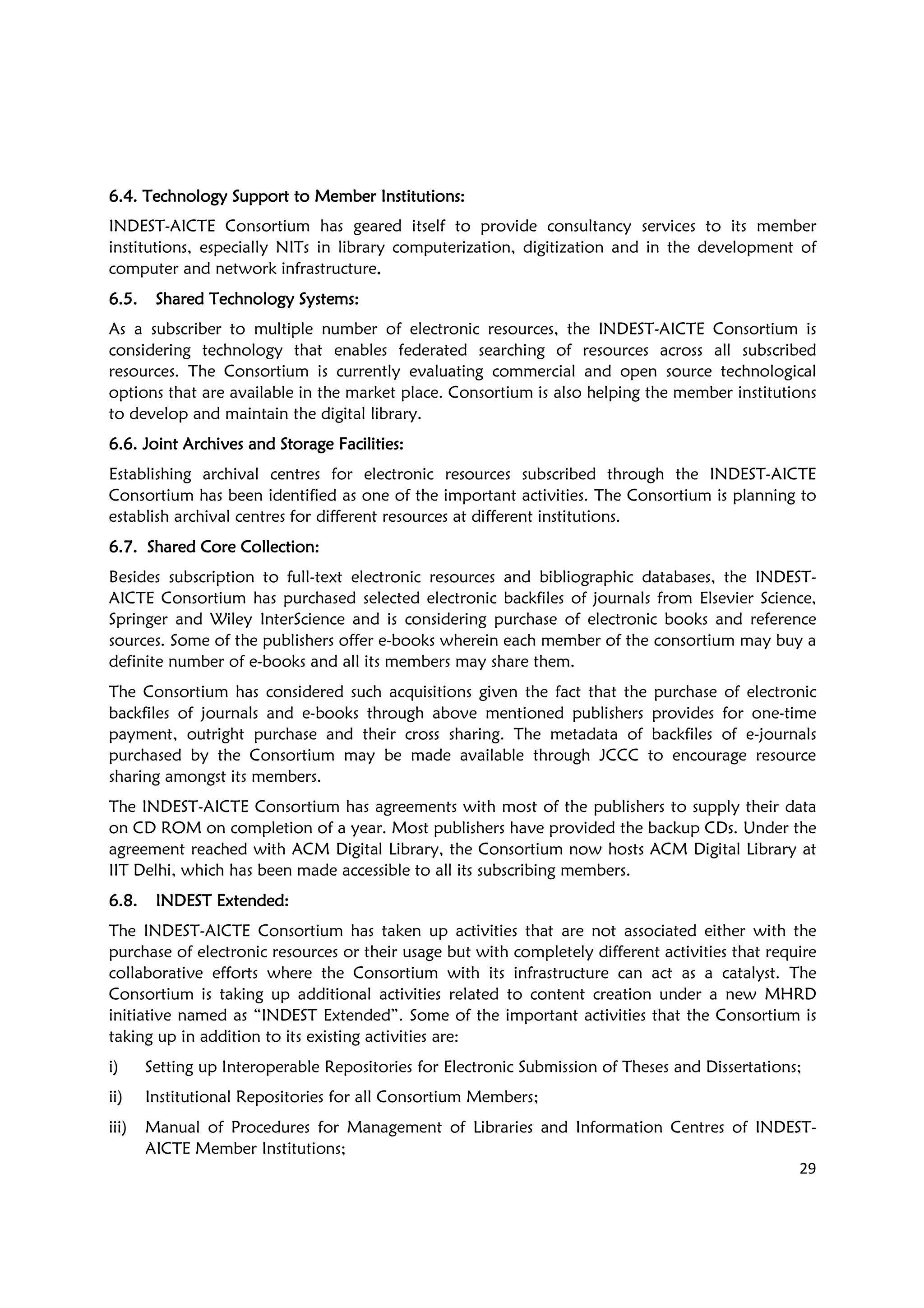 29
6.46.46.46.4. Technology. Technology. Technology. Technology Support toSupport toSupport toSupport to Member InstitutionsMember InstitutionsMember InstitutionsMember Institutions::::
INDEST-AICTE Consortium has geared itself to provide consultancy services to its member
institutions, especially NITs in library computerization, digitization and in the development of
computer and network infrastructure....
6.5.6.5.6.5.6.5. SharedSharedSharedShared Technology Systems:Technology Systems:Technology Systems:Technology Systems:
As a subscriber to multiple number of electronic resources, the INDEST-AICTE Consortium is
considering technology that enables federated searching of resources across all subscribed
resources. The Consortium is currently evaluating commercial and open source technological
options that are available in the market place. Consortium is also helping the member institutions
to develop and maintain the digital library.
6.6. Joint Archives and Storage Facilities6.6. Joint Archives and Storage Facilities6.6. Joint Archives and Storage Facilities6.6. Joint Archives and Storage Facilities::::
Establishing archival centres for electronic resources subscribed through the INDEST-AICTE
Consortium has been identified as one of the important activities. The Consortium is planning to
establish archival centres for different resources at different institutions.
6.7. Shared Core Col6.7. Shared Core Col6.7. Shared Core Col6.7. Shared Core Collectionlectionlectionlection::::
Besides subscription to full-text electronic resources and bibliographic databases, the INDEST-
AICTE Consortium has purchased selected electronic backfiles of journals from Elsevier Science,
Springer and Wiley InterScience and is considering purchase of electronic books and reference
sources. Some of the publishers offer e-books wherein each member of the consortium may buy a
definite number of e-books and all its members may share them.
The Consortium has considered such acquisitions given the fact that the purchase of electronic
backfiles of journals and e-books through above mentioned publishers provides for one-time
payment, outright purchase and their cross sharing. The metadata of backfiles of e-journals
purchased by the Consortium may be made available through JCCC to encourage resource
sharing amongst its members.
The INDEST-AICTE Consortium has agreements with most of the publishers to supply their data
on CD ROM on completion of a year. Most publishers have provided the backup CDs. Under the
agreement reached with ACM Digital Library, the Consortium now hosts ACM Digital Library at
IIT Delhi, which has been made accessible to all its subscribing members.
6.8.6.8.6.8.6.8. INDEST Extended:INDEST Extended:INDEST Extended:INDEST Extended:
The INDEST-AICTE Consortium has taken up activities that are not associated either with the
purchase of electronic resources or their usage but with completely different activities that require
collaborative efforts where the Consortium with its infrastructure can act as a catalyst. The
Consortium is taking up additional activities related to content creation under a new MHRD
initiative named as “INDEST Extended”. Some of the important activities that the Consortium is
taking up in addition to its existing activities are:
i) Setting up Interoperable Repositories for Electronic Submission of Theses and Dissertations;
ii) Institutional Repositories for all Consortium Members;
iii) Manual of Procedures for Management of Libraries and Information Centres of INDEST-
AICTE Member Institutions;
 